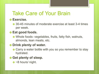 Take Care of Your Brain
 Exercise.
 30-45 minutes of moderate exercise at least 3-4 times
per week.
 Eat good foods.
 Whole foods- vegetables, fruits, fatty fish, walnuts,
almonds, lean meats, etc.
 Drink plenty of water.
 Carry a water bottle with you so you remember to stay
hydrated.
 Get plenty of sleep.
 ~8 hours/ night.
 