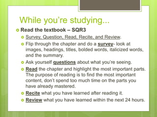 While you’re studying...
 Read the textbook – SQR3
 Survey, Question, Read, Recite, and Review.
 Flip through the chapter and do a survey- look at
images, headings, titles, bolded words, italicized words,
and the summary.
 Ask yourself questions about what you’re seeing.
 Read the chapter and highlight the most important parts.
The purpose of reading is to find the most important
content, don’t spend too much time on the parts you
have already mastered.
 Recite what you have learned after reading it.
 Review what you have learned within the next 24 hours.
 