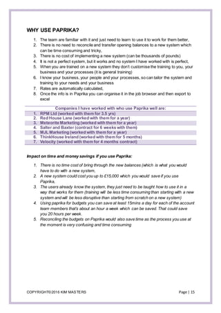 COPYRIGHT©2016 KIM MASTERS Page | 15
WHY USE PAPRIKA?
1. The team are familiar with it and just need to learn to use it to work for them better,
2. There is no need to reconcile and transfer opening balances to a new system which
can be time consuming and tricky,
3. There is no cost of implementing a new system (can be thousands of pounds)
4. It is not a perfect system, but it works and no system I have worked with is perfect,
5. When you are trained on a new system they don’t customise the training to you, your
business and your processes (it is general training)
6. I know your business, your people and your processes, so can tailor the system and
training to your needs and your business
7. Rates are automatically calculated,
8. Once the info is in Paprika you can organise it in the job browser and then export to
excel
Companies I have worked with who use Paprika well are:
1. RPM Ltd (worked with them for 3.5 yrs)
2. Red House Lane (worked with them for a year)
3. Meteorite Marketing (worked with them for a year)
4. Salter and Baxter (contract for 6 weeks with them)
5. MJL Marketing (worked with them for a year)
6. ThinkHouse Ireland (worked with them for 5 months)
7. Velocity (worked with them for 4 months contract)
Impact on time and money savings if you use Paprika:
1. There is no time cost of bring through the new balances (which is what you would
have to do with a new system,
2. A new system could cost you up to £15,000 which you would save if you use
Paprika,
3. The users already know the system, they just need to be taught how to use it in a
way that works for them (training will be less time consuming than starting with a new
system and will be less disruptive than starting from scratch on a new system)
4. Using paprika for budgets you can save at least 15mins a day for each of the account
team members that’s about an hour a week which can be saved. That could save
you 20 hours per week.
5. Reconciling the budgets on Paprika would also save time as the process you use at
the moment is very confusing and time consuming
 