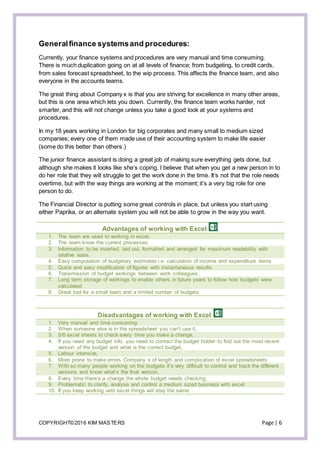 COPYRIGHT©2016 KIM MASTERS Page | 6
Generalfinance systemsand procedures:
Currently, your finance systems and procedures are very manual and time consuming.
There is much duplication going on at all levels of finance; from budgeting, to credit cards,
from sales forecast spreadsheet, to the wip process. This affects the finance team, and also
everyone in the accounts teams.
The great thing about Company x is that you are striving for excellence in many other areas,
but this is one area which lets you down. Currently, the finance team works harder, not
smarter, and this will not change unless you take a good look at your systems and
procedures.
In my 18 years working in London for big corporates and many small to medium sized
companies; every one of them made use of their accounting system to make life easier
(some do this better than others.)
The junior finance assistant is doing a great job of making sure everything gets done, but
although she makes it looks like she’s coping, I believe that when you get a new person in to
do her role that they will struggle to get the work done in the time. It’s not that the role needs
overtime, but with the way things are working at the moment; it’s a very big role for one
person to do.
The Financial Director is putting some great controls in place, but unless you start using
either Paprika, or an alternate system you will not be able to grow in the way you want.
Advantages of working with Excel
1. The team are used to working in excel,
2. The team know the current processes,
3. Information to be inserted, laid out, formatted and arranged for maximum readability with
relative ease.
4. Easy computation of budgetary estimates i.e. calculation of income and expenditure items
5. Quick and easy modification of figures with instantaneous results
6. Transmission of budget workings between work colleagues,
7. Long term storage of workings to enable others in future years to follow how budgets were
calculated
8. Great tool for a small team and a limited number of budgets
Disadvantages of working with Excel
1. Very manual and time consuming
2. When someone else is in the spreadsheet you can’t use it,
3. 5/6 excel sheets to check every time you make a change,
4. If you need any budget info, you need to contact the budget holder to find out the most recent
version of the budget and what is the correct budget,
5. Labour intensive,
6. More prone to make errors Company x of length and complication of excel spreadsheets
7. With so many people working on the budgets it’s very difficult to control and track the different
versions and know what’s the final version,
8. Every time there’s a change the whole budget needs checking
9. Problematic to clarify, analyse and control a medium sized business with excel
10. If you keep working with excel things will stay the same
 