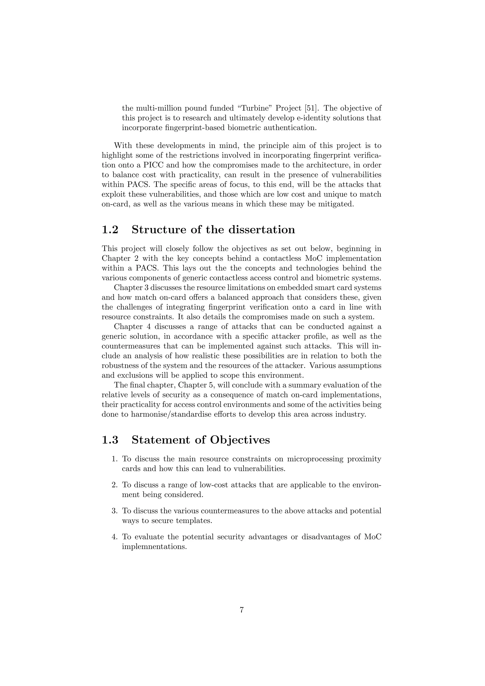 the multi-million pound funded “Turbine” Project [51]. The objective of
this project is to research and ultimately develop e-identity solutions that
incorporate ﬁngerprint-based biometric authentication.
With these developments in mind, the principle aim of this project is to
highlight some of the restrictions involved in incorporating ﬁngerprint veriﬁca-
tion onto a PICC and how the compromises made to the architecture, in order
to balance cost with practicality, can result in the presence of vulnerabilities
within PACS. The speciﬁc areas of focus, to this end, will be the attacks that
exploit these vulnerabilities, and those which are low cost and unique to match
on-card, as well as the various means in which these may be mitigated.
1.2 Structure of the dissertation
This project will closely follow the objectives as set out below, beginning in
Chapter 2 with the key concepts behind a contactless MoC implementation
within a PACS. This lays out the the concepts and technologies behind the
various components of generic contactless access control and biometric systems.
Chapter 3 discusses the resource limitations on embedded smart card systems
and how match on-card oﬀers a balanced approach that considers these, given
the challenges of integrating ﬁngerprint veriﬁcation onto a card in line with
resource constraints. It also details the compromises made on such a system.
Chapter 4 discusses a range of attacks that can be conducted against a
generic solution, in accordance with a speciﬁc attacker proﬁle, as well as the
countermeasures that can be implemented against such attacks. This will in-
clude an analysis of how realistic these possibilities are in relation to both the
robustness of the system and the resources of the attacker. Various assumptions
and exclusions will be applied to scope this environment.
The ﬁnal chapter, Chapter 5, will conclude with a summary evaluation of the
relative levels of security as a consequence of match on-card implementations,
their practicality for access control environments and some of the activities being
done to harmonise/standardise eﬀorts to develop this area across industry.
1.3 Statement of Objectives
1. To discuss the main resource constraints on microprocessing proximity
cards and how this can lead to vulnerabilities.
2. To discuss a range of low-cost attacks that are applicable to the environ-
ment being considered.
3. To discuss the various countermeasures to the above attacks and potential
ways to secure templates.
4. To evaluate the potential security advantages or disadvantages of MoC
implemnentations.
7
 