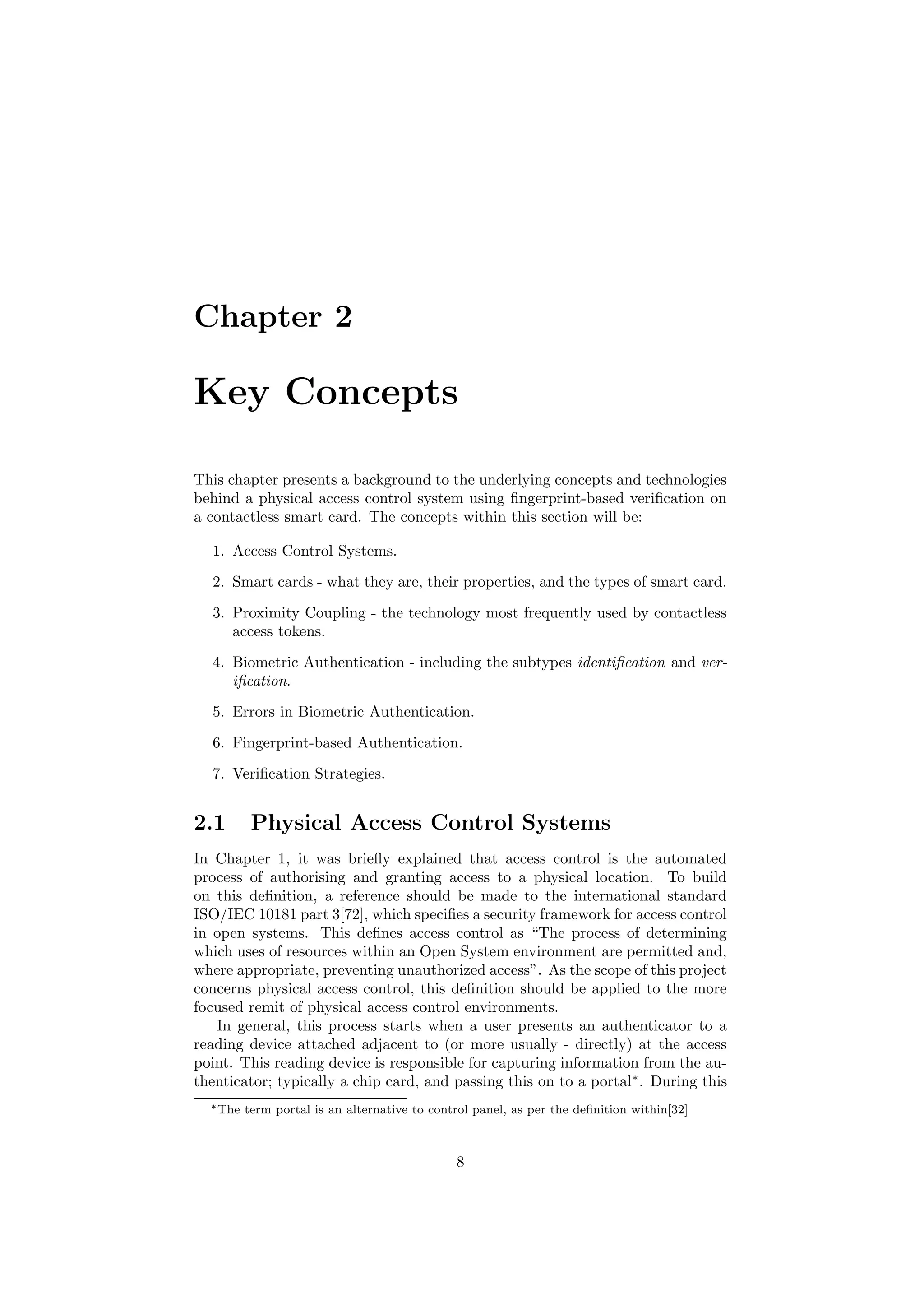 Chapter 2
Key Concepts
This chapter presents a background to the underlying concepts and technologies
behind a physical access control system using ﬁngerprint-based veriﬁcation on
a contactless smart card. The concepts within this section will be:
1. Access Control Systems.
2. Smart cards - what they are, their properties, and the types of smart card.
3. Proximity Coupling - the technology most frequently used by contactless
access tokens.
4. Biometric Authentication - including the subtypes identiﬁcation and ver-
iﬁcation.
5. Errors in Biometric Authentication.
6. Fingerprint-based Authentication.
7. Veriﬁcation Strategies.
2.1 Physical Access Control Systems
In Chapter 1, it was brieﬂy explained that access control is the automated
process of authorising and granting access to a physical location. To build
on this deﬁnition, a reference should be made to the international standard
ISO/IEC 10181 part 3[72], which speciﬁes a security framework for access control
in open systems. This deﬁnes access control as “The process of determining
which uses of resources within an Open System environment are permitted and,
where appropriate, preventing unauthorized access”. As the scope of this project
concerns physical access control, this deﬁnition should be applied to the more
focused remit of physical access control environments.
In general, this process starts when a user presents an authenticator to a
reading device attached adjacent to (or more usually - directly) at the access
point. This reading device is responsible for capturing information from the au-
thenticator; typically a chip card, and passing this on to a portal∗
. During this
∗The term portal is an alternative to control panel, as per the deﬁnition within[32]
8
 
