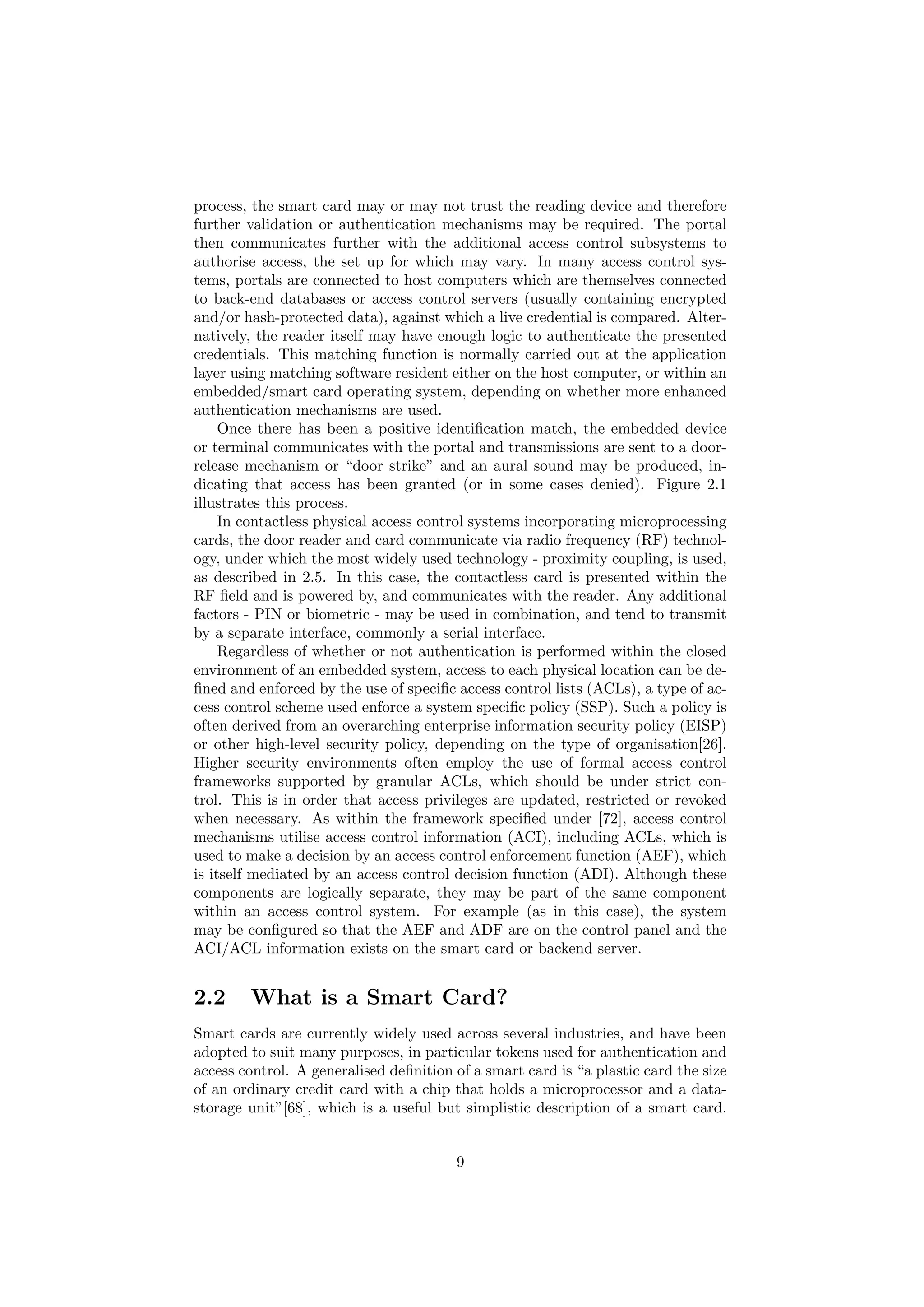 process, the smart card may or may not trust the reading device and therefore
further validation or authentication mechanisms may be required. The portal
then communicates further with the additional access control subsystems to
authorise access, the set up for which may vary. In many access control sys-
tems, portals are connected to host computers which are themselves connected
to back-end databases or access control servers (usually containing encrypted
and/or hash-protected data), against which a live credential is compared. Alter-
natively, the reader itself may have enough logic to authenticate the presented
credentials. This matching function is normally carried out at the application
layer using matching software resident either on the host computer, or within an
embedded/smart card operating system, depending on whether more enhanced
authentication mechanisms are used.
Once there has been a positive identiﬁcation match, the embedded device
or terminal communicates with the portal and transmissions are sent to a door-
release mechanism or “door strike” and an aural sound may be produced, in-
dicating that access has been granted (or in some cases denied). Figure 2.1
illustrates this process.
In contactless physical access control systems incorporating microprocessing
cards, the door reader and card communicate via radio frequency (RF) technol-
ogy, under which the most widely used technology - proximity coupling, is used,
as described in 2.5. In this case, the contactless card is presented within the
RF ﬁeld and is powered by, and communicates with the reader. Any additional
factors - PIN or biometric - may be used in combination, and tend to transmit
by a separate interface, commonly a serial interface.
Regardless of whether or not authentication is performed within the closed
environment of an embedded system, access to each physical location can be de-
ﬁned and enforced by the use of speciﬁc access control lists (ACLs), a type of ac-
cess control scheme used enforce a system speciﬁc policy (SSP). Such a policy is
often derived from an overarching enterprise information security policy (EISP)
or other high-level security policy, depending on the type of organisation[26].
Higher security environments often employ the use of formal access control
frameworks supported by granular ACLs, which should be under strict con-
trol. This is in order that access privileges are updated, restricted or revoked
when necessary. As within the framework speciﬁed under [72], access control
mechanisms utilise access control information (ACI), including ACLs, which is
used to make a decision by an access control enforcement function (AEF), which
is itself mediated by an access control decision function (ADI). Although these
components are logically separate, they may be part of the same component
within an access control system. For example (as in this case), the system
may be conﬁgured so that the AEF and ADF are on the control panel and the
ACI/ACL information exists on the smart card or backend server.
2.2 What is a Smart Card?
Smart cards are currently widely used across several industries, and have been
adopted to suit many purposes, in particular tokens used for authentication and
access control. A generalised deﬁnition of a smart card is “a plastic card the size
of an ordinary credit card with a chip that holds a microprocessor and a data-
storage unit”[68], which is a useful but simplistic description of a smart card.
9
 