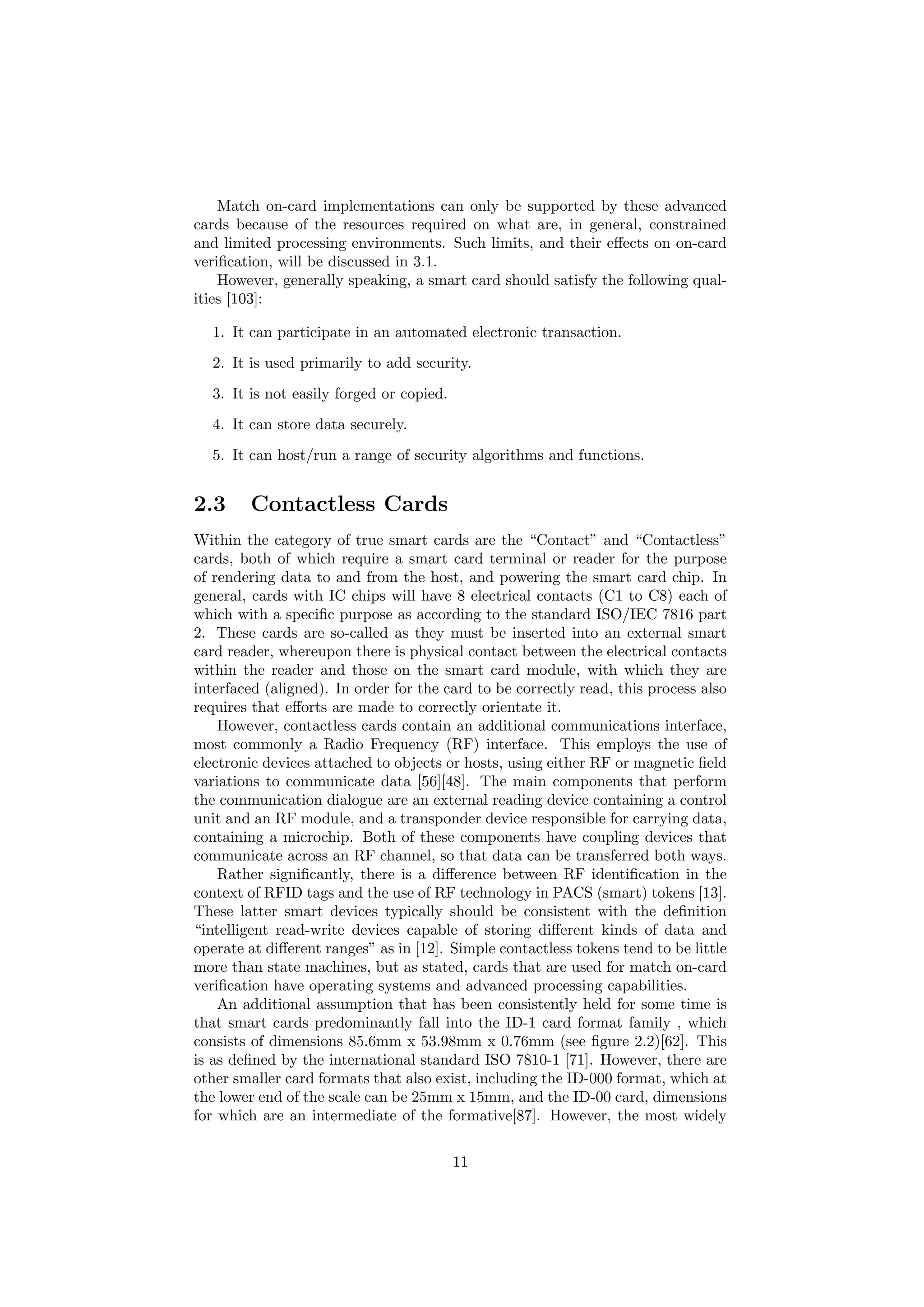 Match on-card implementations can only be supported by these advanced
cards because of the resources required on what are, in general, constrained
and limited processing environments. Such limits, and their eﬀects on on-card
veriﬁcation, will be discussed in 3.1.
However, generally speaking, a smart card should satisfy the following qual-
ities [103]:
1. It can participate in an automated electronic transaction.
2. It is used primarily to add security.
3. It is not easily forged or copied.
4. It can store data securely.
5. It can host/run a range of security algorithms and functions.
2.3 Contactless Cards
Within the category of true smart cards are the “Contact” and “Contactless”
cards, both of which require a smart card terminal or reader for the purpose
of rendering data to and from the host, and powering the smart card chip. In
general, cards with IC chips will have 8 electrical contacts (C1 to C8) each of
which with a speciﬁc purpose as according to the standard ISO/IEC 7816 part
2. These cards are so-called as they must be inserted into an external smart
card reader, whereupon there is physical contact between the electrical contacts
within the reader and those on the smart card module, with which they are
interfaced (aligned). In order for the card to be correctly read, this process also
requires that eﬀorts are made to correctly orientate it.
However, contactless cards contain an additional communications interface,
most commonly a Radio Frequency (RF) interface. This employs the use of
electronic devices attached to objects or hosts, using either RF or magnetic ﬁeld
variations to communicate data [56][48]. The main components that perform
the communication dialogue are an external reading device containing a control
unit and an RF module, and a transponder device responsible for carrying data,
containing a microchip. Both of these components have coupling devices that
communicate across an RF channel, so that data can be transferred both ways.
Rather signiﬁcantly, there is a diﬀerence between RF identiﬁcation in the
context of RFID tags and the use of RF technology in PACS (smart) tokens [13].
These latter smart devices typically should be consistent with the deﬁnition
“intelligent read-write devices capable of storing diﬀerent kinds of data and
operate at diﬀerent ranges” as in [12]. Simple contactless tokens tend to be little
more than state machines, but as stated, cards that are used for match on-card
veriﬁcation have operating systems and advanced processing capabilities.
An additional assumption that has been consistently held for some time is
that smart cards predominantly fall into the ID-1 card format family , which
consists of dimensions 85.6mm x 53.98mm x 0.76mm (see ﬁgure 2.2)[62]. This
is as deﬁned by the international standard ISO 7810-1 [71]. However, there are
other smaller card formats that also exist, including the ID-000 format, which at
the lower end of the scale can be 25mm x 15mm, and the ID-00 card, dimensions
for which are an intermediate of the formative[87]. However, the most widely
11
 