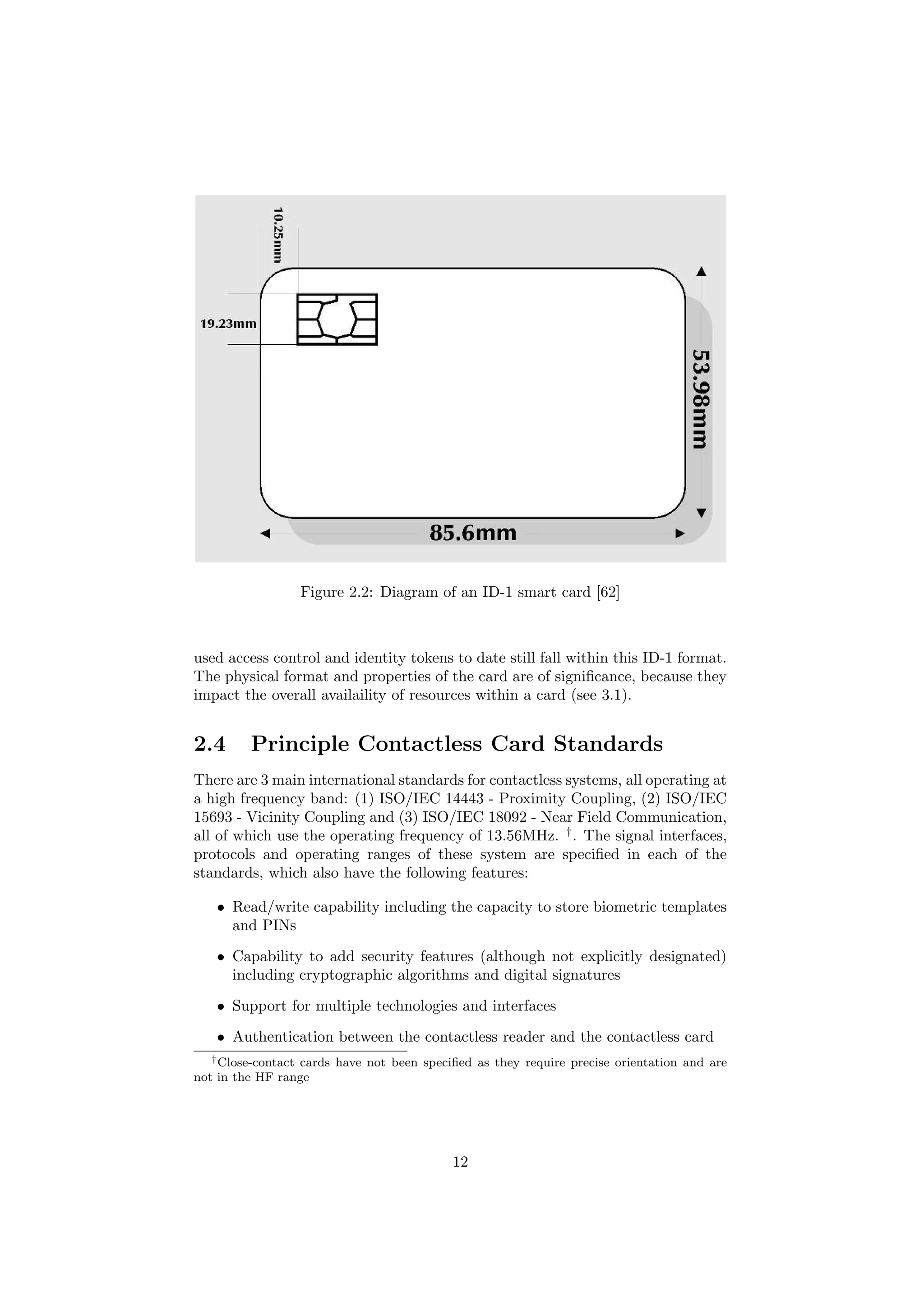 Figure 2.2: Diagram of an ID-1 smart card [62]
used access control and identity tokens to date still fall within this ID-1 format.
The physical format and properties of the card are of signiﬁcance, because they
impact the overall availaility of resources within a card (see 3.1).
2.4 Principle Contactless Card Standards
There are 3 main international standards for contactless systems, all operating at
a high frequency band: (1) ISO/IEC 14443 - Proximity Coupling, (2) ISO/IEC
15693 - Vicinity Coupling and (3) ISO/IEC 18092 - Near Field Communication,
all of which use the operating frequency of 13.56MHz. †
. The signal interfaces,
protocols and operating ranges of these system are speciﬁed in each of the
standards, which also have the following features:
• Read/write capability including the capacity to store biometric templates
and PINs
• Capability to add security features (although not explicitly designated)
including cryptographic algorithms and digital signatures
• Support for multiple technologies and interfaces
• Authentication between the contactless reader and the contactless card
†Close-contact cards have not been speciﬁed as they require precise orientation and are
not in the HF range
12
 