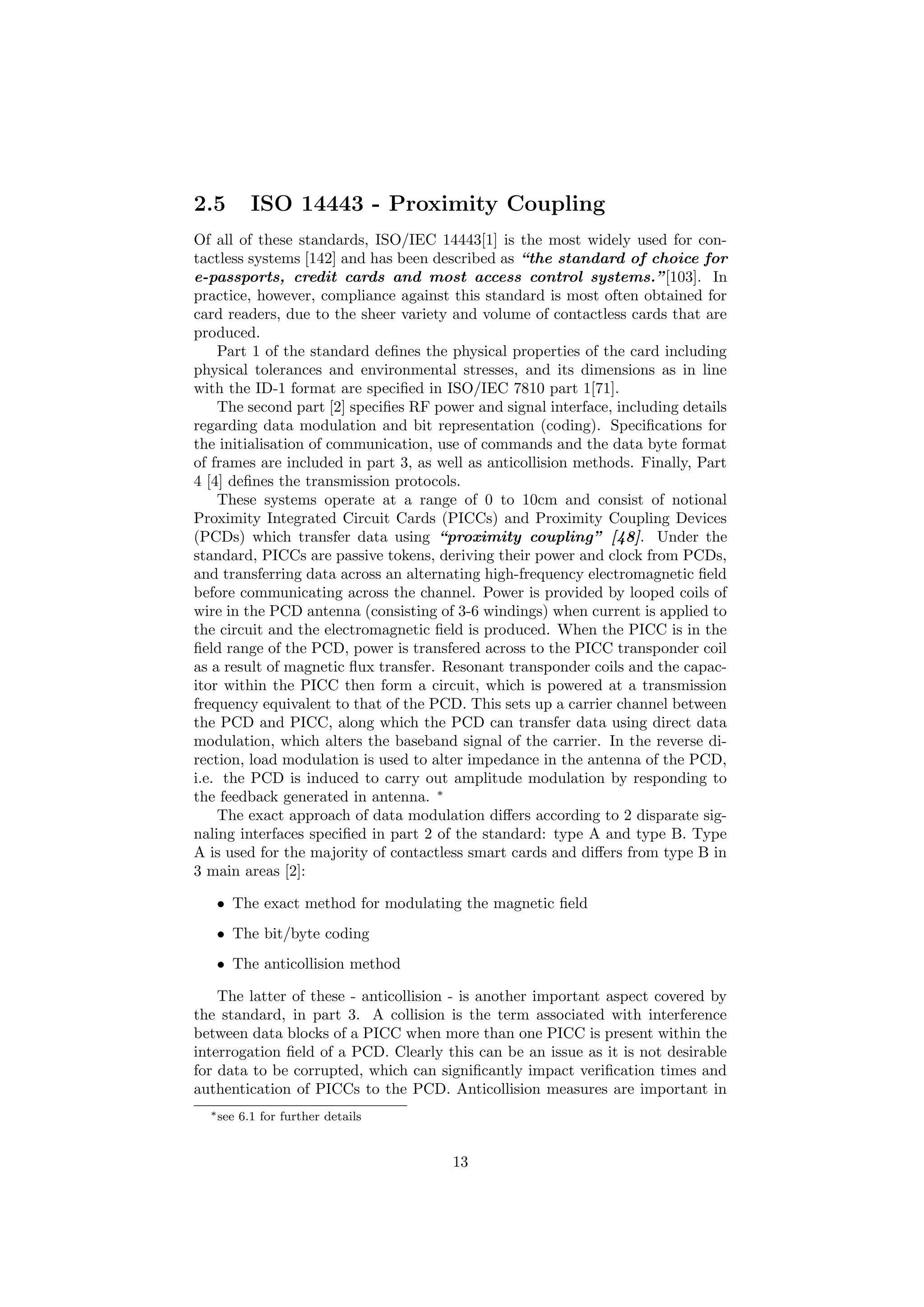 2.5 ISO 14443 - Proximity Coupling
Of all of these standards, ISO/IEC 14443[1] is the most widely used for con-
tactless systems [142] and has been described as “the standard of choice for
e-passports, credit cards and most access control systems.”[103]. In
practice, however, compliance against this standard is most often obtained for
card readers, due to the sheer variety and volume of contactless cards that are
produced.
Part 1 of the standard deﬁnes the physical properties of the card including
physical tolerances and environmental stresses, and its dimensions as in line
with the ID-1 format are speciﬁed in ISO/IEC 7810 part 1[71].
The second part [2] speciﬁes RF power and signal interface, including details
regarding data modulation and bit representation (coding). Speciﬁcations for
the initialisation of communication, use of commands and the data byte format
of frames are included in part 3, as well as anticollision methods. Finally, Part
4 [4] deﬁnes the transmission protocols.
These systems operate at a range of 0 to 10cm and consist of notional
Proximity Integrated Circuit Cards (PICCs) and Proximity Coupling Devices
(PCDs) which transfer data using “proximity coupling” [48]. Under the
standard, PICCs are passive tokens, deriving their power and clock from PCDs,
and transferring data across an alternating high-frequency electromagnetic ﬁeld
before communicating across the channel. Power is provided by looped coils of
wire in the PCD antenna (consisting of 3-6 windings) when current is applied to
the circuit and the electromagnetic ﬁeld is produced. When the PICC is in the
ﬁeld range of the PCD, power is transfered across to the PICC transponder coil
as a result of magnetic ﬂux transfer. Resonant transponder coils and the capac-
itor within the PICC then form a circuit, which is powered at a transmission
frequency equivalent to that of the PCD. This sets up a carrier channel between
the PCD and PICC, along which the PCD can transfer data using direct data
modulation, which alters the baseband signal of the carrier. In the reverse di-
rection, load modulation is used to alter impedance in the antenna of the PCD,
i.e. the PCD is induced to carry out amplitude modulation by responding to
the feedback generated in antenna. ∗
The exact approach of data modulation diﬀers according to 2 disparate sig-
naling interfaces speciﬁed in part 2 of the standard: type A and type B. Type
A is used for the majority of contactless smart cards and diﬀers from type B in
3 main areas [2]:
• The exact method for modulating the magnetic ﬁeld
• The bit/byte coding
• The anticollision method
The latter of these - anticollision - is another important aspect covered by
the standard, in part 3. A collision is the term associated with interference
between data blocks of a PICC when more than one PICC is present within the
interrogation ﬁeld of a PCD. Clearly this can be an issue as it is not desirable
for data to be corrupted, which can signiﬁcantly impact veriﬁcation times and
authentication of PICCs to the PCD. Anticollision measures are important in
∗see 6.1 for further details
13
 
