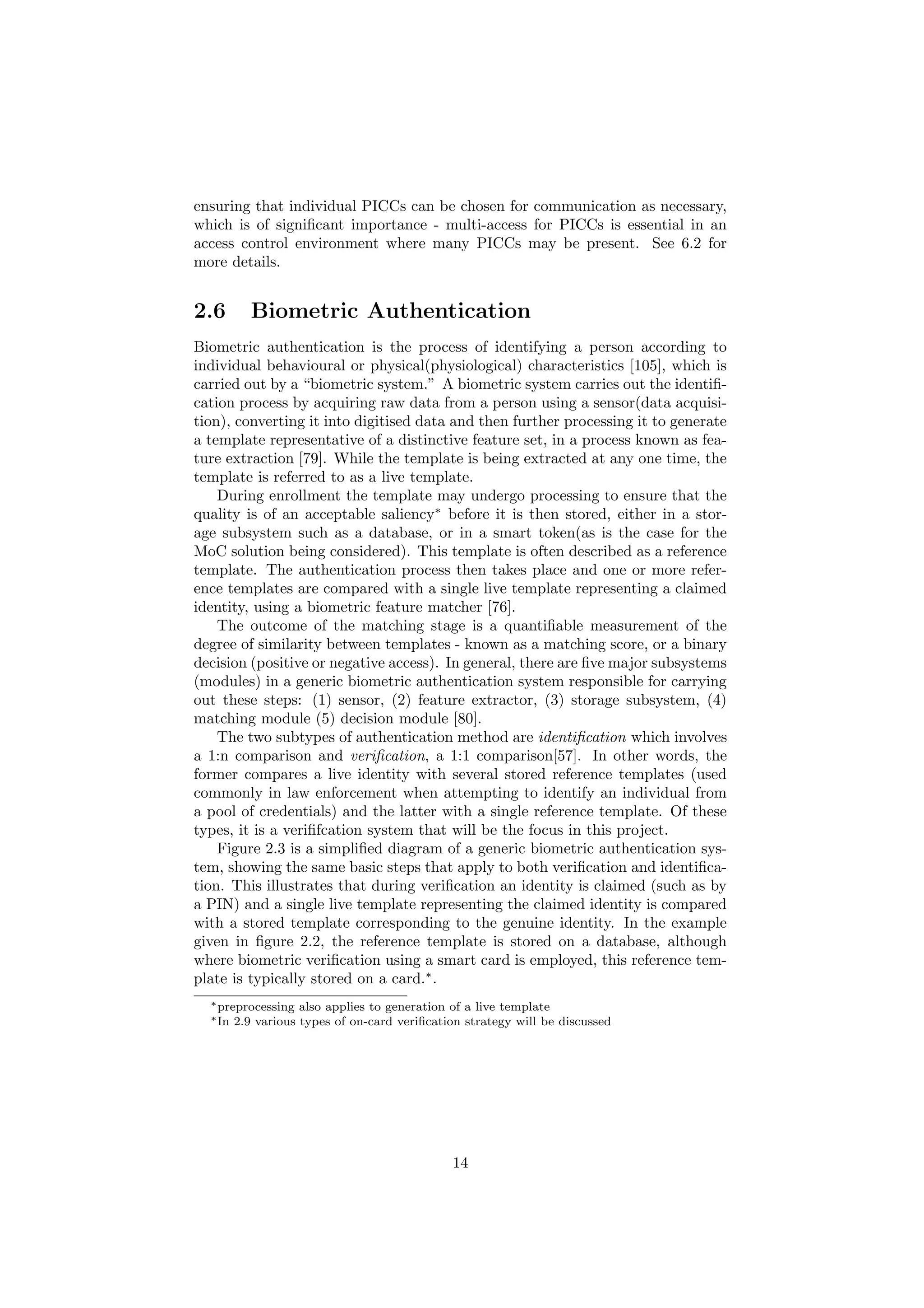 ensuring that individual PICCs can be chosen for communication as necessary,
which is of signiﬁcant importance - multi-access for PICCs is essential in an
access control environment where many PICCs may be present. See 6.2 for
more details.
2.6 Biometric Authentication
Biometric authentication is the process of identifying a person according to
individual behavioural or physical(physiological) characteristics [105], which is
carried out by a “biometric system.” A biometric system carries out the identiﬁ-
cation process by acquiring raw data from a person using a sensor(data acquisi-
tion), converting it into digitised data and then further processing it to generate
a template representative of a distinctive feature set, in a process known as fea-
ture extraction [79]. While the template is being extracted at any one time, the
template is referred to as a live template.
During enrollment the template may undergo processing to ensure that the
quality is of an acceptable saliency∗
before it is then stored, either in a stor-
age subsystem such as a database, or in a smart token(as is the case for the
MoC solution being considered). This template is often described as a reference
template. The authentication process then takes place and one or more refer-
ence templates are compared with a single live template representing a claimed
identity, using a biometric feature matcher [76].
The outcome of the matching stage is a quantiﬁable measurement of the
degree of similarity between templates - known as a matching score, or a binary
decision (positive or negative access). In general, there are ﬁve major subsystems
(modules) in a generic biometric authentication system responsible for carrying
out these steps: (1) sensor, (2) feature extractor, (3) storage subsystem, (4)
matching module (5) decision module [80].
The two subtypes of authentication method are identiﬁcation which involves
a 1:n comparison and veriﬁcation, a 1:1 comparison[57]. In other words, the
former compares a live identity with several stored reference templates (used
commonly in law enforcement when attempting to identify an individual from
a pool of credentials) and the latter with a single reference template. Of these
types, it is a veriﬁfcation system that will be the focus in this project.
Figure 2.3 is a simpliﬁed diagram of a generic biometric authentication sys-
tem, showing the same basic steps that apply to both veriﬁcation and identiﬁca-
tion. This illustrates that during veriﬁcation an identity is claimed (such as by
a PIN) and a single live template representing the claimed identity is compared
with a stored template corresponding to the genuine identity. In the example
given in ﬁgure 2.2, the reference template is stored on a database, although
where biometric veriﬁcation using a smart card is employed, this reference tem-
plate is typically stored on a card.∗
.
∗preprocessing also applies to generation of a live template
∗In 2.9 various types of on-card veriﬁcation strategy will be discussed
14
 