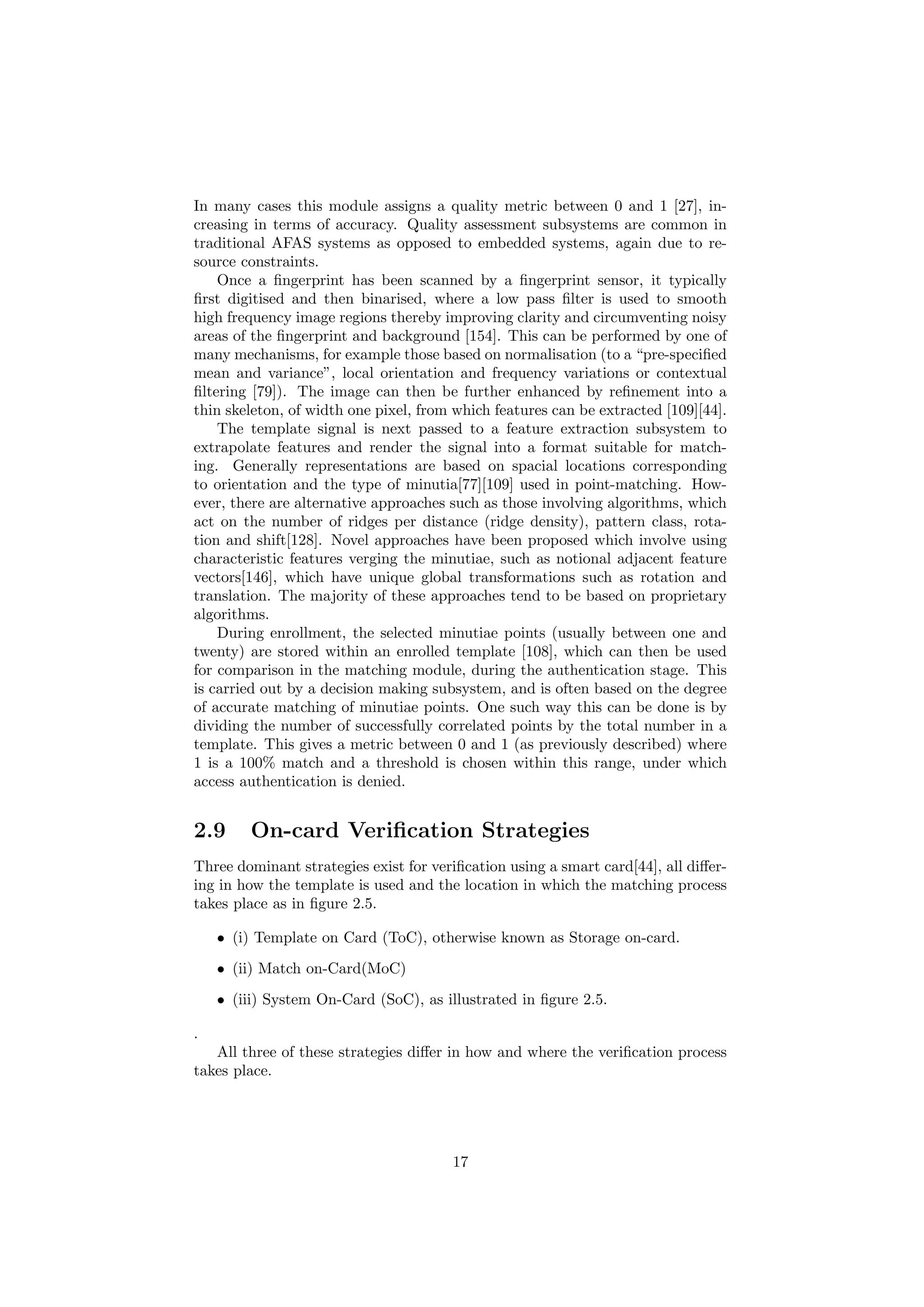 In many cases this module assigns a quality metric between 0 and 1 [27], in-
creasing in terms of accuracy. Quality assessment subsystems are common in
traditional AFAS systems as opposed to embedded systems, again due to re-
source constraints.
Once a ﬁngerprint has been scanned by a ﬁngerprint sensor, it typically
ﬁrst digitised and then binarised, where a low pass ﬁlter is used to smooth
high frequency image regions thereby improving clarity and circumventing noisy
areas of the ﬁngerprint and background [154]. This can be performed by one of
many mechanisms, for example those based on normalisation (to a “pre-speciﬁed
mean and variance”, local orientation and frequency variations or contextual
ﬁltering [79]). The image can then be further enhanced by reﬁnement into a
thin skeleton, of width one pixel, from which features can be extracted [109][44].
The template signal is next passed to a feature extraction subsystem to
extrapolate features and render the signal into a format suitable for match-
ing. Generally representations are based on spacial locations corresponding
to orientation and the type of minutia[77][109] used in point-matching. How-
ever, there are alternative approaches such as those involving algorithms, which
act on the number of ridges per distance (ridge density), pattern class, rota-
tion and shift[128]. Novel approaches have been proposed which involve using
characteristic features verging the minutiae, such as notional adjacent feature
vectors[146], which have unique global transformations such as rotation and
translation. The majority of these approaches tend to be based on proprietary
algorithms.
During enrollment, the selected minutiae points (usually between one and
twenty) are stored within an enrolled template [108], which can then be used
for comparison in the matching module, during the authentication stage. This
is carried out by a decision making subsystem, and is often based on the degree
of accurate matching of minutiae points. One such way this can be done is by
dividing the number of successfully correlated points by the total number in a
template. This gives a metric between 0 and 1 (as previously described) where
1 is a 100% match and a threshold is chosen within this range, under which
access authentication is denied.
2.9 On-card Veriﬁcation Strategies
Three dominant strategies exist for veriﬁcation using a smart card[44], all diﬀer-
ing in how the template is used and the location in which the matching process
takes place as in ﬁgure 2.5.
• (i) Template on Card (ToC), otherwise known as Storage on-card.
• (ii) Match on-Card(MoC)
• (iii) System On-Card (SoC), as illustrated in ﬁgure 2.5.
.
All three of these strategies diﬀer in how and where the veriﬁcation process
takes place.
17
 