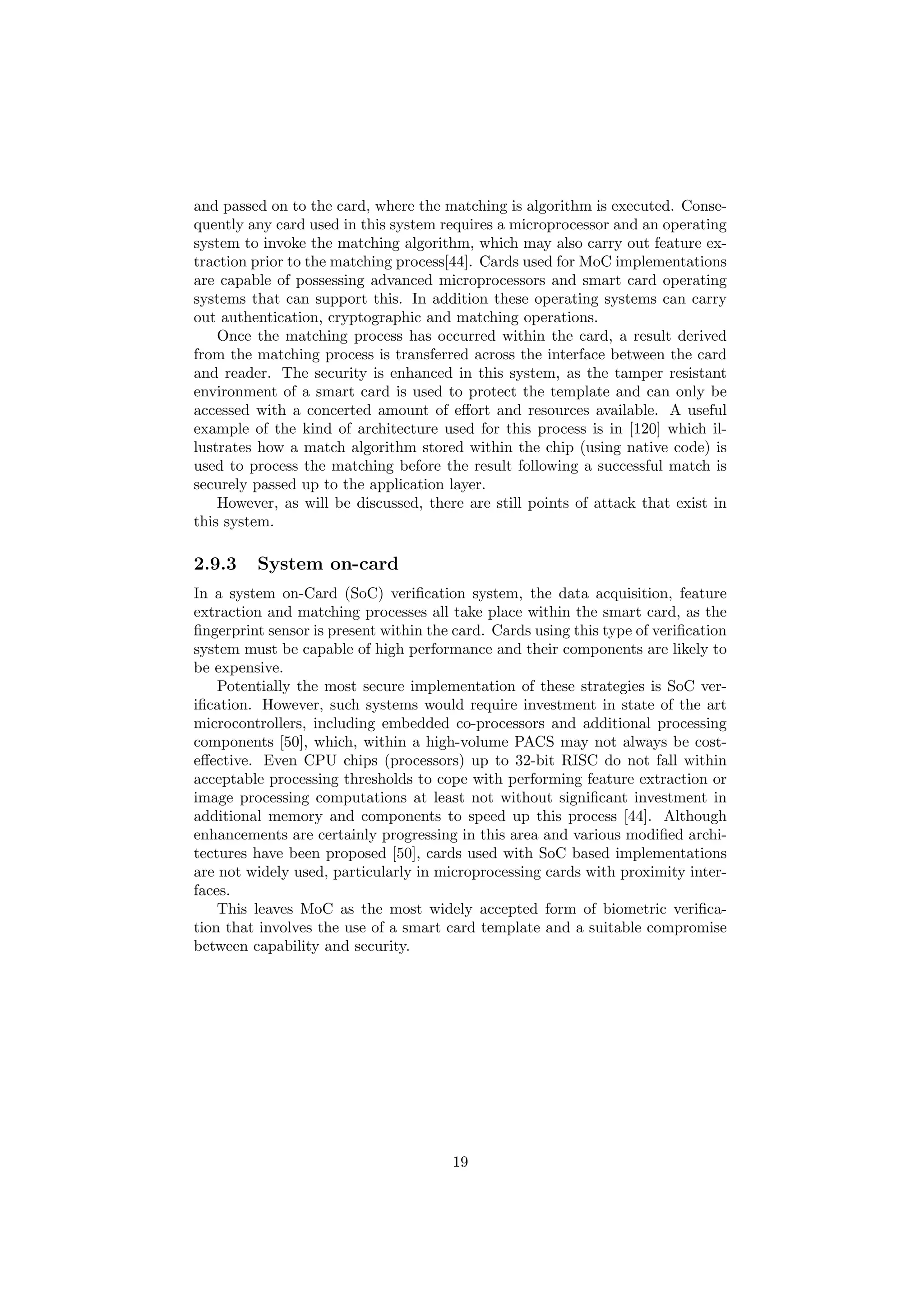 and passed on to the card, where the matching is algorithm is executed. Conse-
quently any card used in this system requires a microprocessor and an operating
system to invoke the matching algorithm, which may also carry out feature ex-
traction prior to the matching process[44]. Cards used for MoC implementations
are capable of possessing advanced microprocessors and smart card operating
systems that can support this. In addition these operating systems can carry
out authentication, cryptographic and matching operations.
Once the matching process has occurred within the card, a result derived
from the matching process is transferred across the interface between the card
and reader. The security is enhanced in this system, as the tamper resistant
environment of a smart card is used to protect the template and can only be
accessed with a concerted amount of eﬀort and resources available. A useful
example of the kind of architecture used for this process is in [120] which il-
lustrates how a match algorithm stored within the chip (using native code) is
used to process the matching before the result following a successful match is
securely passed up to the application layer.
However, as will be discussed, there are still points of attack that exist in
this system.
2.9.3 System on-card
In a system on-Card (SoC) veriﬁcation system, the data acquisition, feature
extraction and matching processes all take place within the smart card, as the
ﬁngerprint sensor is present within the card. Cards using this type of veriﬁcation
system must be capable of high performance and their components are likely to
be expensive.
Potentially the most secure implementation of these strategies is SoC ver-
iﬁcation. However, such systems would require investment in state of the art
microcontrollers, including embedded co-processors and additional processing
components [50], which, within a high-volume PACS may not always be cost-
eﬀective. Even CPU chips (processors) up to 32-bit RISC do not fall within
acceptable processing thresholds to cope with performing feature extraction or
image processing computations at least not without signiﬁcant investment in
additional memory and components to speed up this process [44]. Although
enhancements are certainly progressing in this area and various modiﬁed archi-
tectures have been proposed [50], cards used with SoC based implementations
are not widely used, particularly in microprocessing cards with proximity inter-
faces.
This leaves MoC as the most widely accepted form of biometric veriﬁca-
tion that involves the use of a smart card template and a suitable compromise
between capability and security.
19
 