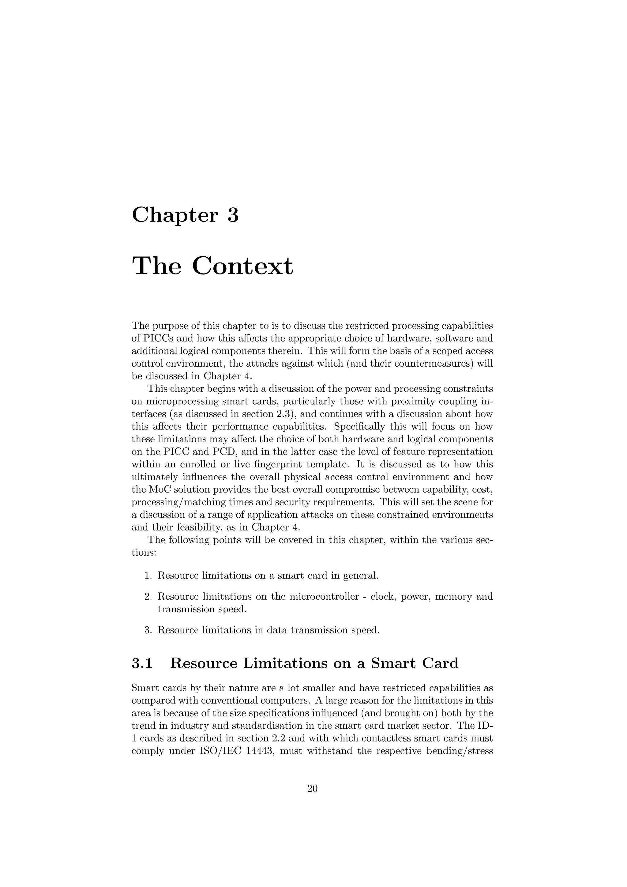 Chapter 3
The Context
The purpose of this chapter to is to discuss the restricted processing capabilities
of PICCs and how this aﬀects the appropriate choice of hardware, software and
additional logical components therein. This will form the basis of a scoped access
control environment, the attacks against which (and their countermeasures) will
be discussed in Chapter 4.
This chapter begins with a discussion of the power and processing constraints
on microprocessing smart cards, particularly those with proximity coupling in-
terfaces (as discussed in section 2.3), and continues with a discussion about how
this aﬀects their performance capabilities. Speciﬁcally this will focus on how
these limitations may aﬀect the choice of both hardware and logical components
on the PICC and PCD, and in the latter case the level of feature representation
within an enrolled or live ﬁngerprint template. It is discussed as to how this
ultimately inﬂuences the overall physical access control environment and how
the MoC solution provides the best overall compromise between capability, cost,
processing/matching times and security requirements. This will set the scene for
a discussion of a range of application attacks on these constrained environments
and their feasibility, as in Chapter 4.
The following points will be covered in this chapter, within the various sec-
tions:
1. Resource limitations on a smart card in general.
2. Resource limitations on the microcontroller - clock, power, memory and
transmission speed.
3. Resource limitations in data transmission speed.
3.1 Resource Limitations on a Smart Card
Smart cards by their nature are a lot smaller and have restricted capabilities as
compared with conventional computers. A large reason for the limitations in this
area is because of the size speciﬁcations inﬂuenced (and brought on) both by the
trend in industry and standardisation in the smart card market sector. The ID-
1 cards as described in section 2.2 and with which contactless smart cards must
comply under ISO/IEC 14443, must withstand the respective bending/stress
20
 