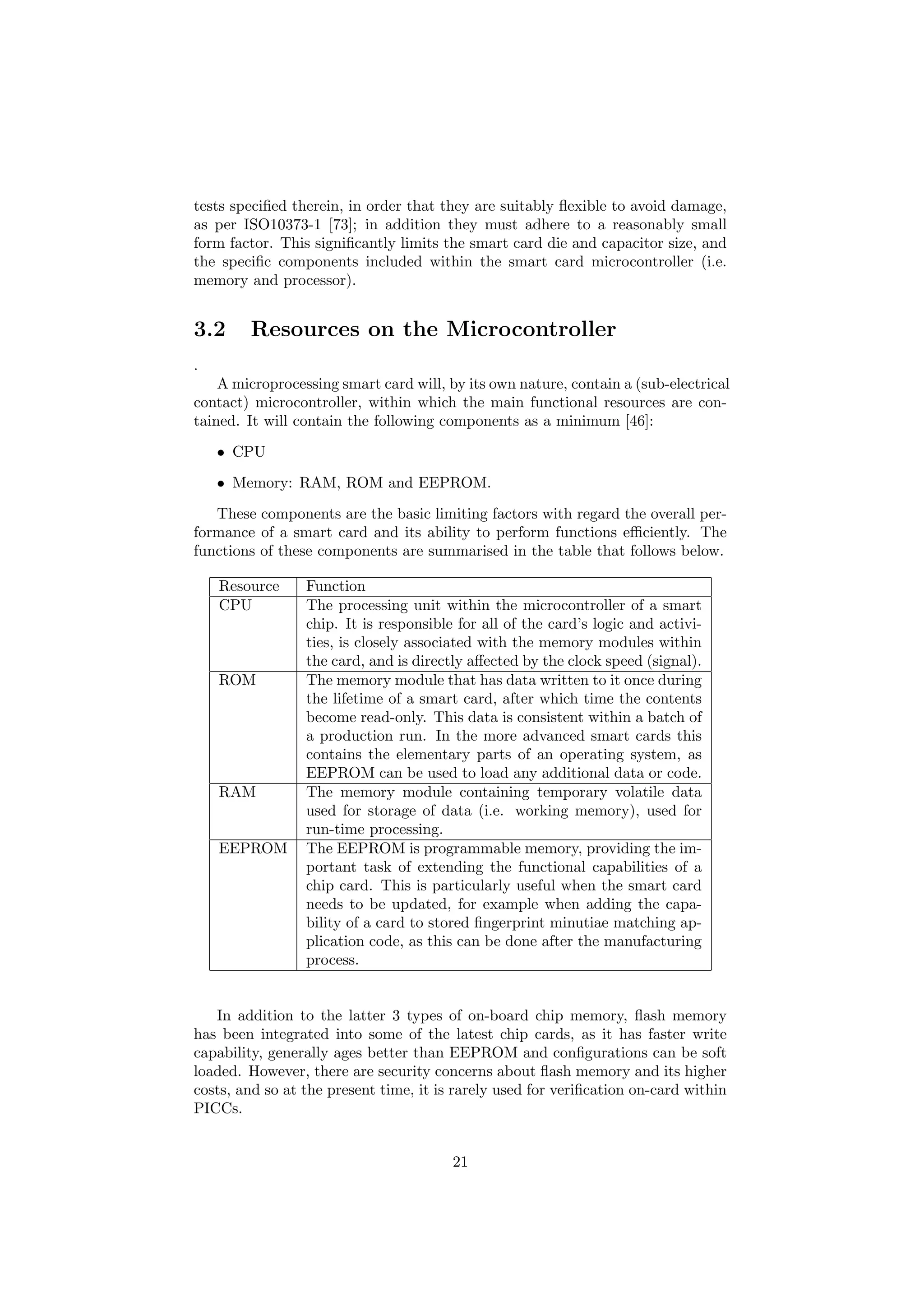 tests speciﬁed therein, in order that they are suitably ﬂexible to avoid damage,
as per ISO10373-1 [73]; in addition they must adhere to a reasonably small
form factor. This signiﬁcantly limits the smart card die and capacitor size, and
the speciﬁc components included within the smart card microcontroller (i.e.
memory and processor).
3.2 Resources on the Microcontroller
.
A microprocessing smart card will, by its own nature, contain a (sub-electrical
contact) microcontroller, within which the main functional resources are con-
tained. It will contain the following components as a minimum [46]:
• CPU
• Memory: RAM, ROM and EEPROM.
These components are the basic limiting factors with regard the overall per-
formance of a smart card and its ability to perform functions eﬃciently. The
functions of these components are summarised in the table that follows below.
Resource Function
CPU The processing unit within the microcontroller of a smart
chip. It is responsible for all of the card’s logic and activi-
ties, is closely associated with the memory modules within
the card, and is directly aﬀected by the clock speed (signal).
ROM The memory module that has data written to it once during
the lifetime of a smart card, after which time the contents
become read-only. This data is consistent within a batch of
a production run. In the more advanced smart cards this
contains the elementary parts of an operating system, as
EEPROM can be used to load any additional data or code.
RAM The memory module containing temporary volatile data
used for storage of data (i.e. working memory), used for
run-time processing.
EEPROM The EEPROM is programmable memory, providing the im-
portant task of extending the functional capabilities of a
chip card. This is particularly useful when the smart card
needs to be updated, for example when adding the capa-
bility of a card to stored ﬁngerprint minutiae matching ap-
plication code, as this can be done after the manufacturing
process.
In addition to the latter 3 types of on-board chip memory, ﬂash memory
has been integrated into some of the latest chip cards, as it has faster write
capability, generally ages better than EEPROM and conﬁgurations can be soft
loaded. However, there are security concerns about ﬂash memory and its higher
costs, and so at the present time, it is rarely used for veriﬁcation on-card within
PICCs.
21
 