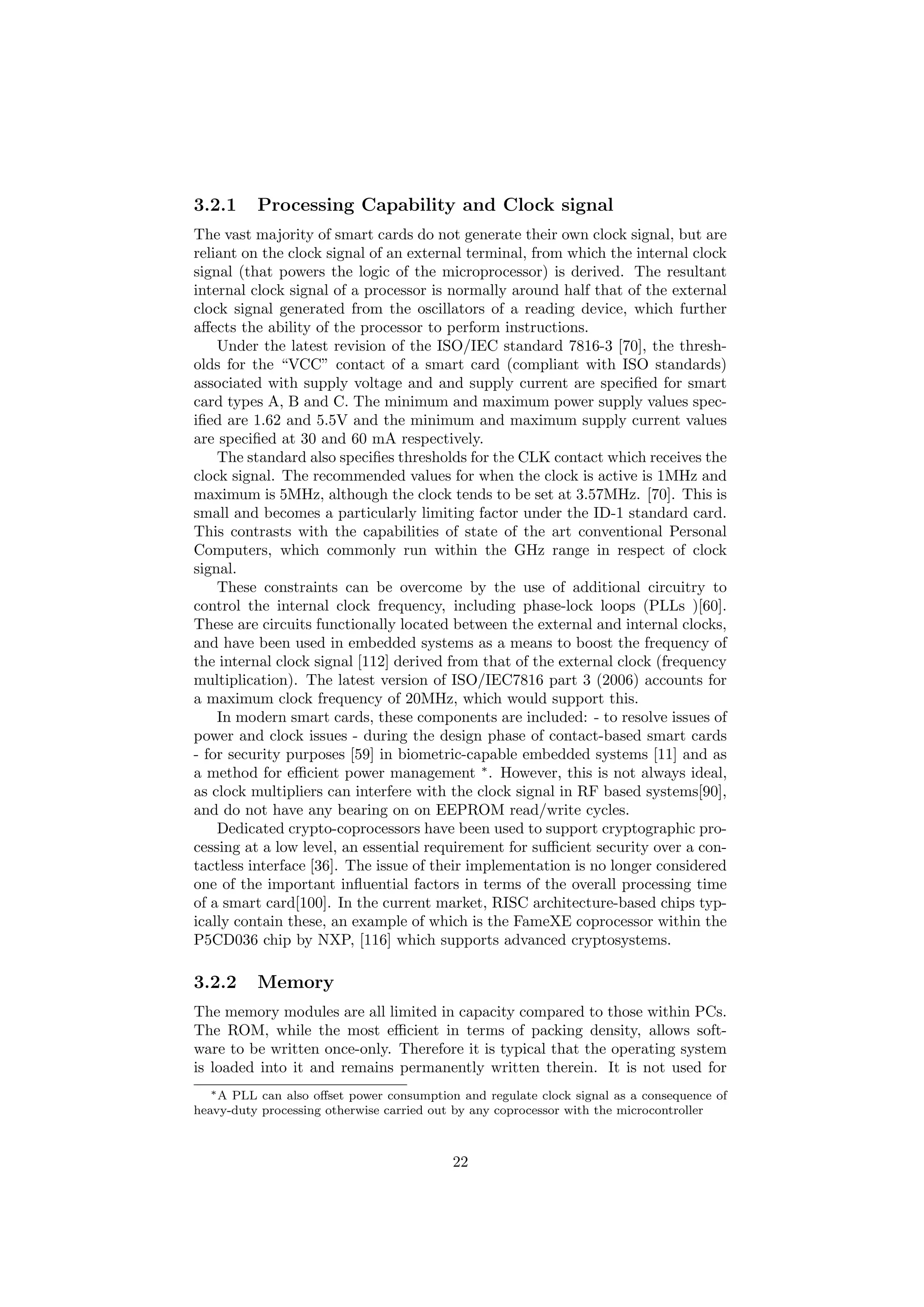 3.2.1 Processing Capability and Clock signal
The vast majority of smart cards do not generate their own clock signal, but are
reliant on the clock signal of an external terminal, from which the internal clock
signal (that powers the logic of the microprocessor) is derived. The resultant
internal clock signal of a processor is normally around half that of the external
clock signal generated from the oscillators of a reading device, which further
aﬀects the ability of the processor to perform instructions.
Under the latest revision of the ISO/IEC standard 7816-3 [70], the thresh-
olds for the “VCC” contact of a smart card (compliant with ISO standards)
associated with supply voltage and and supply current are speciﬁed for smart
card types A, B and C. The minimum and maximum power supply values spec-
iﬁed are 1.62 and 5.5V and the minimum and maximum supply current values
are speciﬁed at 30 and 60 mA respectively.
The standard also speciﬁes thresholds for the CLK contact which receives the
clock signal. The recommended values for when the clock is active is 1MHz and
maximum is 5MHz, although the clock tends to be set at 3.57MHz. [70]. This is
small and becomes a particularly limiting factor under the ID-1 standard card.
This contrasts with the capabilities of state of the art conventional Personal
Computers, which commonly run within the GHz range in respect of clock
signal.
These constraints can be overcome by the use of additional circuitry to
control the internal clock frequency, including phase-lock loops (PLLs )[60].
These are circuits functionally located between the external and internal clocks,
and have been used in embedded systems as a means to boost the frequency of
the internal clock signal [112] derived from that of the external clock (frequency
multiplication). The latest version of ISO/IEC7816 part 3 (2006) accounts for
a maximum clock frequency of 20MHz, which would support this.
In modern smart cards, these components are included: - to resolve issues of
power and clock issues - during the design phase of contact-based smart cards
- for security purposes [59] in biometric-capable embedded systems [11] and as
a method for eﬃcient power management ∗
. However, this is not always ideal,
as clock multipliers can interfere with the clock signal in RF based systems[90],
and do not have any bearing on on EEPROM read/write cycles.
Dedicated crypto-coprocessors have been used to support cryptographic pro-
cessing at a low level, an essential requirement for suﬃcient security over a con-
tactless interface [36]. The issue of their implementation is no longer considered
one of the important inﬂuential factors in terms of the overall processing time
of a smart card[100]. In the current market, RISC architecture-based chips typ-
ically contain these, an example of which is the FameXE coprocessor within the
P5CD036 chip by NXP, [116] which supports advanced cryptosystems.
3.2.2 Memory
The memory modules are all limited in capacity compared to those within PCs.
The ROM, while the most eﬃcient in terms of packing density, allows soft-
ware to be written once-only. Therefore it is typical that the operating system
is loaded into it and remains permanently written therein. It is not used for
∗A PLL can also oﬀset power consumption and regulate clock signal as a consequence of
heavy-duty processing otherwise carried out by any coprocessor with the microcontroller
22
 