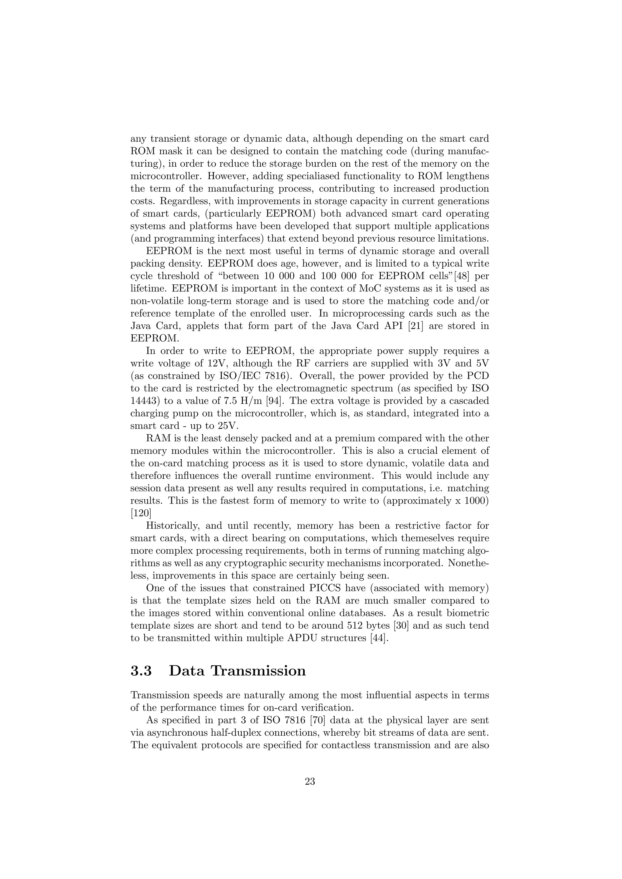 any transient storage or dynamic data, although depending on the smart card
ROM mask it can be designed to contain the matching code (during manufac-
turing), in order to reduce the storage burden on the rest of the memory on the
microcontroller. However, adding specialiased functionality to ROM lengthens
the term of the manufacturing process, contributing to increased production
costs. Regardless, with improvements in storage capacity in current generations
of smart cards, (particularly EEPROM) both advanced smart card operating
systems and platforms have been developed that support multiple applications
(and programming interfaces) that extend beyond previous resource limitations.
EEPROM is the next most useful in terms of dynamic storage and overall
packing density. EEPROM does age, however, and is limited to a typical write
cycle threshold of “between 10 000 and 100 000 for EEPROM cells”[48] per
lifetime. EEPROM is important in the context of MoC systems as it is used as
non-volatile long-term storage and is used to store the matching code and/or
reference template of the enrolled user. In microprocessing cards such as the
Java Card, applets that form part of the Java Card API [21] are stored in
EEPROM.
In order to write to EEPROM, the appropriate power supply requires a
write voltage of 12V, although the RF carriers are supplied with 3V and 5V
(as constrained by ISO/IEC 7816). Overall, the power provided by the PCD
to the card is restricted by the electromagnetic spectrum (as speciﬁed by ISO
14443) to a value of 7.5 H/m [94]. The extra voltage is provided by a cascaded
charging pump on the microcontroller, which is, as standard, integrated into a
smart card - up to 25V.
RAM is the least densely packed and at a premium compared with the other
memory modules within the microcontroller. This is also a crucial element of
the on-card matching process as it is used to store dynamic, volatile data and
therefore inﬂuences the overall runtime environment. This would include any
session data present as well any results required in computations, i.e. matching
results. This is the fastest form of memory to write to (approximately x 1000)
[120]
Historically, and until recently, memory has been a restrictive factor for
smart cards, with a direct bearing on computations, which themeselves require
more complex processing requirements, both in terms of running matching algo-
rithms as well as any cryptographic security mechanisms incorporated. Nonethe-
less, improvements in this space are certainly being seen.
One of the issues that constrained PICCS have (associated with memory)
is that the template sizes held on the RAM are much smaller compared to
the images stored within conventional online databases. As a result biometric
template sizes are short and tend to be around 512 bytes [30] and as such tend
to be transmitted within multiple APDU structures [44].
3.3 Data Transmission
Transmission speeds are naturally among the most inﬂuential aspects in terms
of the performance times for on-card veriﬁcation.
As speciﬁed in part 3 of ISO 7816 [70] data at the physical layer are sent
via asynchronous half-duplex connections, whereby bit streams of data are sent.
The equivalent protocols are speciﬁed for contactless transmission and are also
23
 