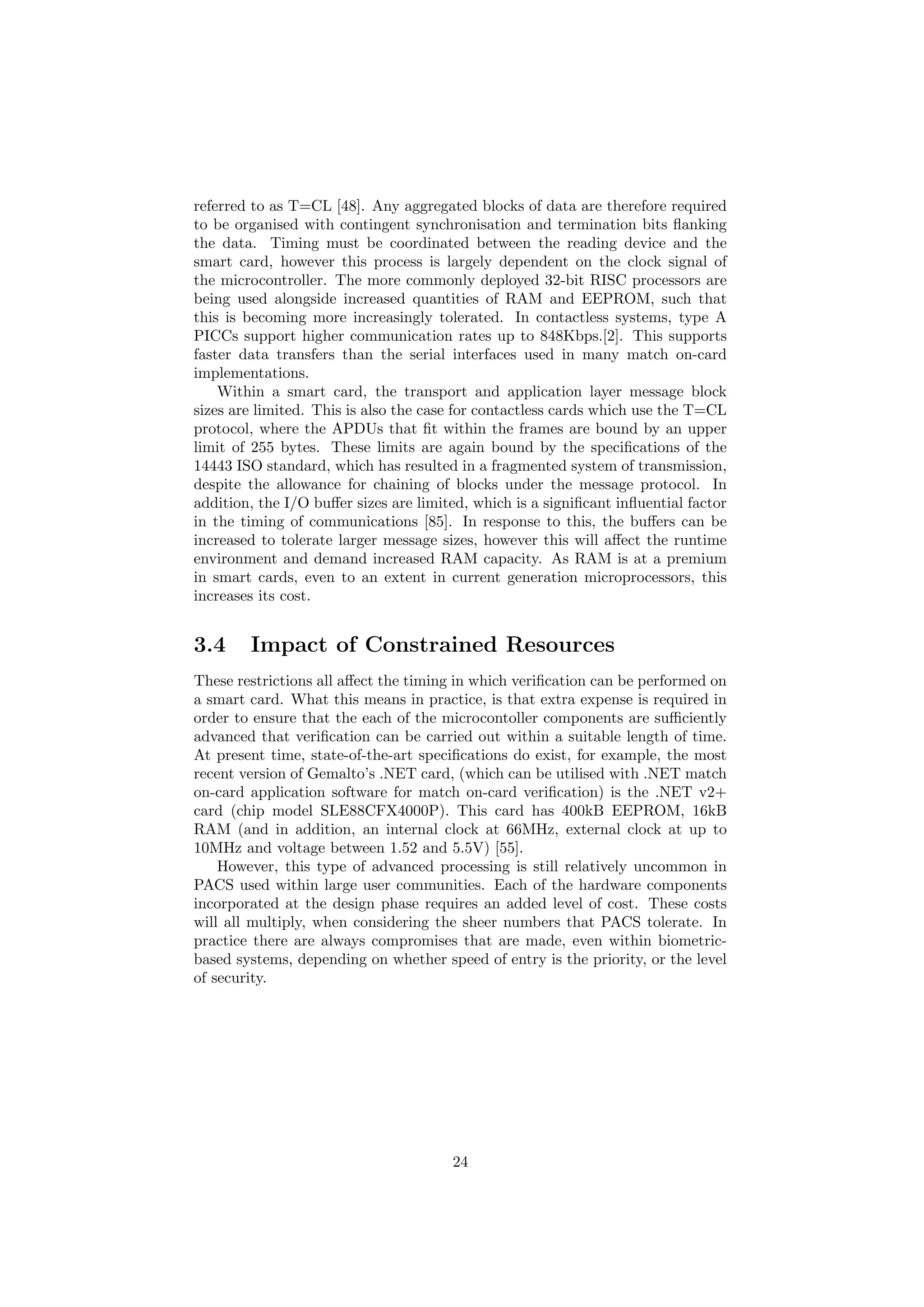 referred to as T=CL [48]. Any aggregated blocks of data are therefore required
to be organised with contingent synchronisation and termination bits ﬂanking
the data. Timing must be coordinated between the reading device and the
smart card, however this process is largely dependent on the clock signal of
the microcontroller. The more commonly deployed 32-bit RISC processors are
being used alongside increased quantities of RAM and EEPROM, such that
this is becoming more increasingly tolerated. In contactless systems, type A
PICCs support higher communication rates up to 848Kbps.[2]. This supports
faster data transfers than the serial interfaces used in many match on-card
implementations.
Within a smart card, the transport and application layer message block
sizes are limited. This is also the case for contactless cards which use the T=CL
protocol, where the APDUs that ﬁt within the frames are bound by an upper
limit of 255 bytes. These limits are again bound by the speciﬁcations of the
14443 ISO standard, which has resulted in a fragmented system of transmission,
despite the allowance for chaining of blocks under the message protocol. In
addition, the I/O buﬀer sizes are limited, which is a signiﬁcant inﬂuential factor
in the timing of communications [85]. In response to this, the buﬀers can be
increased to tolerate larger message sizes, however this will aﬀect the runtime
environment and demand increased RAM capacity. As RAM is at a premium
in smart cards, even to an extent in current generation microprocessors, this
increases its cost.
3.4 Impact of Constrained Resources
These restrictions all aﬀect the timing in which veriﬁcation can be performed on
a smart card. What this means in practice, is that extra expense is required in
order to ensure that the each of the microcontoller components are suﬃciently
advanced that veriﬁcation can be carried out within a suitable length of time.
At present time, state-of-the-art speciﬁcations do exist, for example, the most
recent version of Gemalto’s .NET card, (which can be utilised with .NET match
on-card application software for match on-card veriﬁcation) is the .NET v2+
card (chip model SLE88CFX4000P). This card has 400kB EEPROM, 16kB
RAM (and in addition, an internal clock at 66MHz, external clock at up to
10MHz and voltage between 1.52 and 5.5V) [55].
However, this type of advanced processing is still relatively uncommon in
PACS used within large user communities. Each of the hardware components
incorporated at the design phase requires an added level of cost. These costs
will all multiply, when considering the sheer numbers that PACS tolerate. In
practice there are always compromises that are made, even within biometric-
based systems, depending on whether speed of entry is the priority, or the level
of security.
24
 