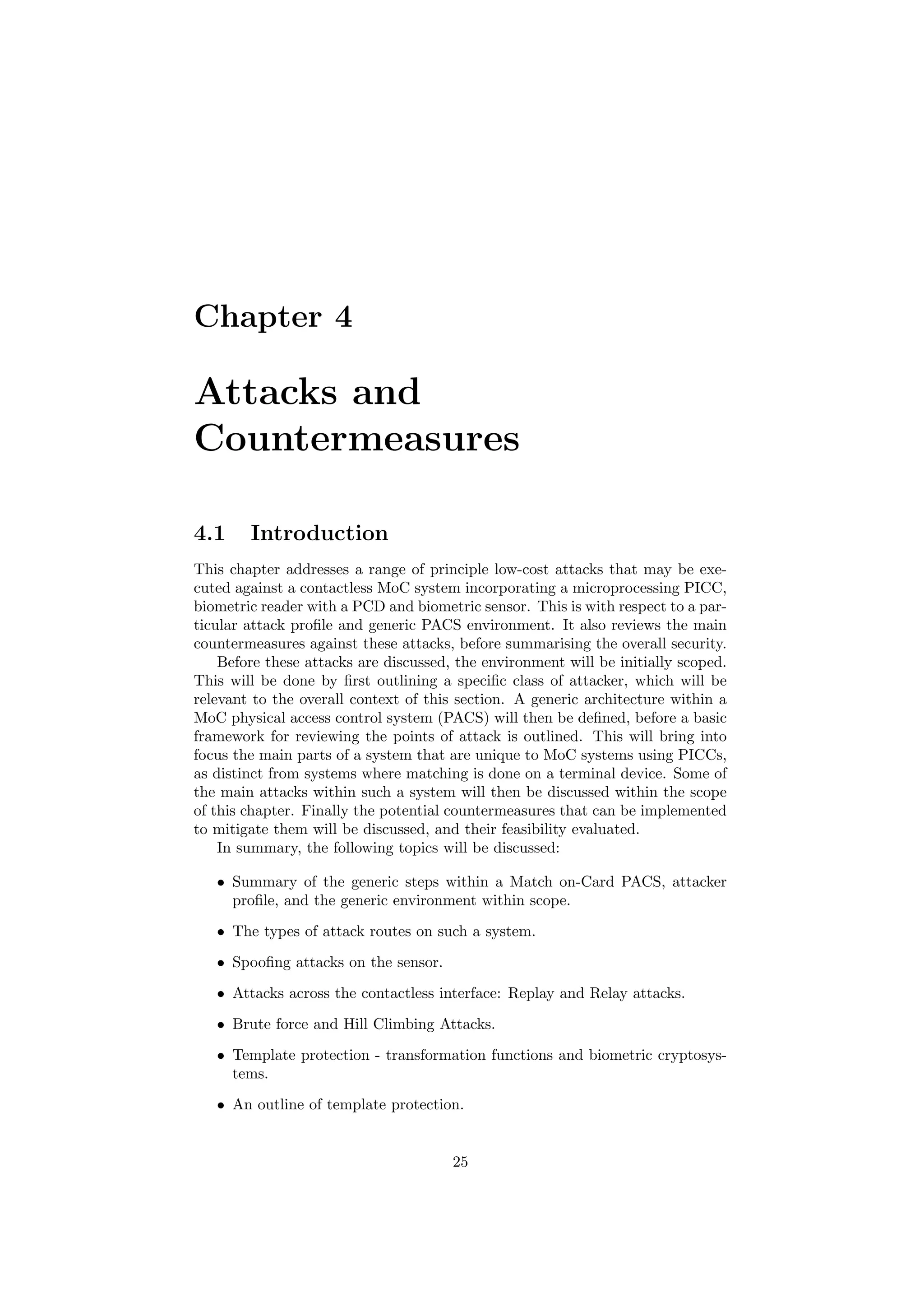 Chapter 4
Attacks and
Countermeasures
4.1 Introduction
This chapter addresses a range of principle low-cost attacks that may be exe-
cuted against a contactless MoC system incorporating a microprocessing PICC,
biometric reader with a PCD and biometric sensor. This is with respect to a par-
ticular attack proﬁle and generic PACS environment. It also reviews the main
countermeasures against these attacks, before summarising the overall security.
Before these attacks are discussed, the environment will be initially scoped.
This will be done by ﬁrst outlining a speciﬁc class of attacker, which will be
relevant to the overall context of this section. A generic architecture within a
MoC physical access control system (PACS) will then be deﬁned, before a basic
framework for reviewing the points of attack is outlined. This will bring into
focus the main parts of a system that are unique to MoC systems using PICCs,
as distinct from systems where matching is done on a terminal device. Some of
the main attacks within such a system will then be discussed within the scope
of this chapter. Finally the potential countermeasures that can be implemented
to mitigate them will be discussed, and their feasibility evaluated.
In summary, the following topics will be discussed:
• Summary of the generic steps within a Match on-Card PACS, attacker
proﬁle, and the generic environment within scope.
• The types of attack routes on such a system.
• Spooﬁng attacks on the sensor.
• Attacks across the contactless interface: Replay and Relay attacks.
• Brute force and Hill Climbing Attacks.
• Template protection - transformation functions and biometric cryptosys-
tems.
• An outline of template protection.
25
 