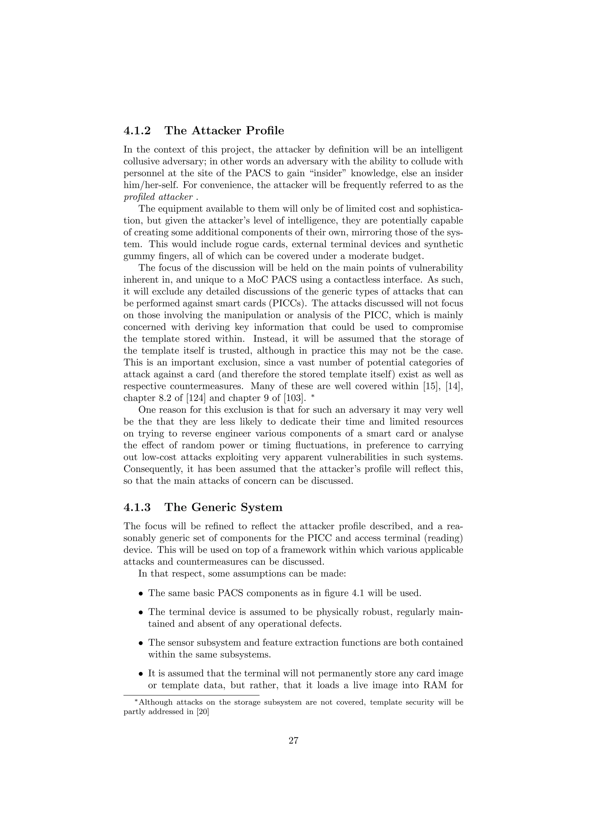 4.1.2 The Attacker Proﬁle
In the context of this project, the attacker by deﬁnition will be an intelligent
collusive adversary; in other words an adversary with the ability to collude with
personnel at the site of the PACS to gain “insider” knowledge, else an insider
him/her-self. For convenience, the attacker will be frequently referred to as the
proﬁled attacker .
The equipment available to them will only be of limited cost and sophistica-
tion, but given the attacker’s level of intelligence, they are potentially capable
of creating some additional components of their own, mirroring those of the sys-
tem. This would include rogue cards, external terminal devices and synthetic
gummy ﬁngers, all of which can be covered under a moderate budget.
The focus of the discussion will be held on the main points of vulnerability
inherent in, and unique to a MoC PACS using a contactless interface. As such,
it will exclude any detailed discussions of the generic types of attacks that can
be performed against smart cards (PICCs). The attacks discussed will not focus
on those involving the manipulation or analysis of the PICC, which is mainly
concerned with deriving key information that could be used to compromise
the template stored within. Instead, it will be assumed that the storage of
the template itself is trusted, although in practice this may not be the case.
This is an important exclusion, since a vast number of potential categories of
attack against a card (and therefore the stored template itself) exist as well as
respective countermeasures. Many of these are well covered within [15], [14],
chapter 8.2 of [124] and chapter 9 of [103]. ∗
One reason for this exclusion is that for such an adversary it may very well
be the that they are less likely to dedicate their time and limited resources
on trying to reverse engineer various components of a smart card or analyse
the eﬀect of random power or timing ﬂuctuations, in preference to carrying
out low-cost attacks exploiting very apparent vulnerabilities in such systems.
Consequently, it has been assumed that the attacker’s proﬁle will reﬂect this,
so that the main attacks of concern can be discussed.
4.1.3 The Generic System
The focus will be reﬁned to reﬂect the attacker proﬁle described, and a rea-
sonably generic set of components for the PICC and access terminal (reading)
device. This will be used on top of a framework within which various applicable
attacks and countermeasures can be discussed.
In that respect, some assumptions can be made:
• The same basic PACS components as in ﬁgure 4.1 will be used.
• The terminal device is assumed to be physically robust, regularly main-
tained and absent of any operational defects.
• The sensor subsystem and feature extraction functions are both contained
within the same subsystems.
• It is assumed that the terminal will not permanently store any card image
or template data, but rather, that it loads a live image into RAM for
∗Although attacks on the storage subsystem are not covered, template security will be
partly addressed in [20]
27
 