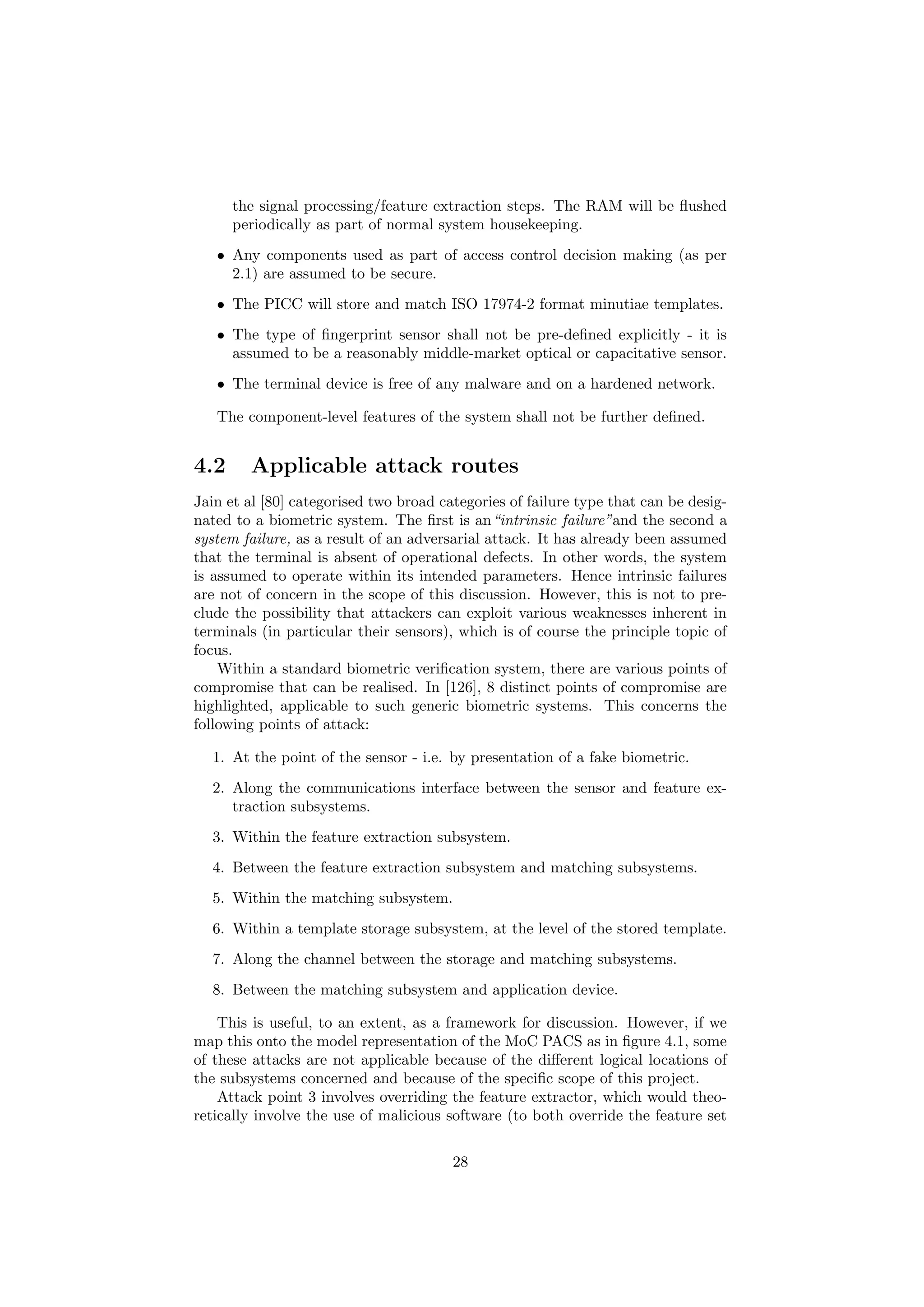 the signal processing/feature extraction steps. The RAM will be ﬂushed
periodically as part of normal system housekeeping.
• Any components used as part of access control decision making (as per
2.1) are assumed to be secure.
• The PICC will store and match ISO 17974-2 format minutiae templates.
• The type of ﬁngerprint sensor shall not be pre-deﬁned explicitly - it is
assumed to be a reasonably middle-market optical or capacitative sensor.
• The terminal device is free of any malware and on a hardened network.
The component-level features of the system shall not be further deﬁned.
4.2 Applicable attack routes
Jain et al [80] categorised two broad categories of failure type that can be desig-
nated to a biometric system. The ﬁrst is an“intrinsic failure”and the second a
system failure, as a result of an adversarial attack. It has already been assumed
that the terminal is absent of operational defects. In other words, the system
is assumed to operate within its intended parameters. Hence intrinsic failures
are not of concern in the scope of this discussion. However, this is not to pre-
clude the possibility that attackers can exploit various weaknesses inherent in
terminals (in particular their sensors), which is of course the principle topic of
focus.
Within a standard biometric veriﬁcation system, there are various points of
compromise that can be realised. In [126], 8 distinct points of compromise are
highlighted, applicable to such generic biometric systems. This concerns the
following points of attack:
1. At the point of the sensor - i.e. by presentation of a fake biometric.
2. Along the communications interface between the sensor and feature ex-
traction subsystems.
3. Within the feature extraction subsystem.
4. Between the feature extraction subsystem and matching subsystems.
5. Within the matching subsystem.
6. Within a template storage subsystem, at the level of the stored template.
7. Along the channel between the storage and matching subsystems.
8. Between the matching subsystem and application device.
This is useful, to an extent, as a framework for discussion. However, if we
map this onto the model representation of the MoC PACS as in ﬁgure 4.1, some
of these attacks are not applicable because of the diﬀerent logical locations of
the subsystems concerned and because of the speciﬁc scope of this project.
Attack point 3 involves overriding the feature extractor, which would theo-
retically involve the use of malicious software (to both override the feature set
28
 