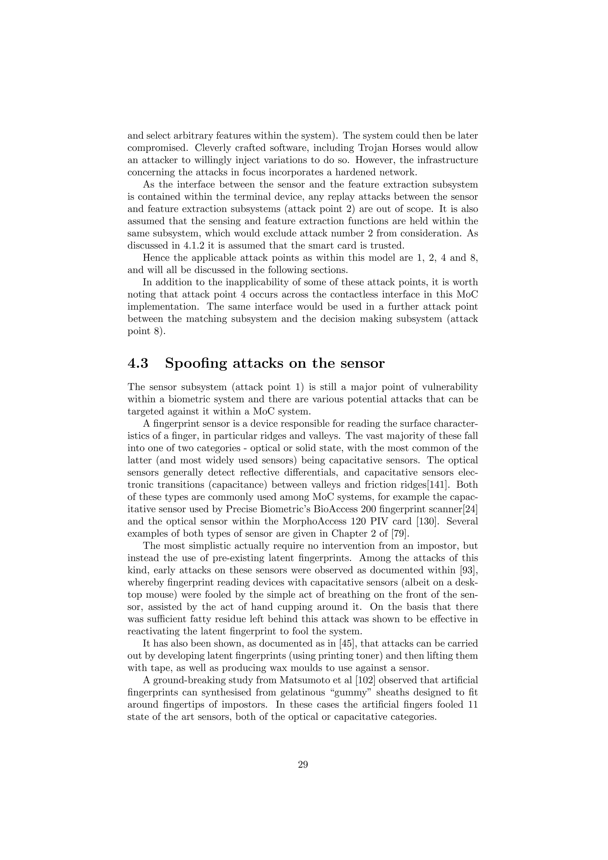 and select arbitrary features within the system). The system could then be later
compromised. Cleverly crafted software, including Trojan Horses would allow
an attacker to willingly inject variations to do so. However, the infrastructure
concerning the attacks in focus incorporates a hardened network.
As the interface between the sensor and the feature extraction subsystem
is contained within the terminal device, any replay attacks between the sensor
and feature extraction subsystems (attack point 2) are out of scope. It is also
assumed that the sensing and feature extraction functions are held within the
same subsystem, which would exclude attack number 2 from consideration. As
discussed in 4.1.2 it is assumed that the smart card is trusted.
Hence the applicable attack points as within this model are 1, 2, 4 and 8,
and will all be discussed in the following sections.
In addition to the inapplicability of some of these attack points, it is worth
noting that attack point 4 occurs across the contactless interface in this MoC
implementation. The same interface would be used in a further attack point
between the matching subsystem and the decision making subsystem (attack
point 8).
4.3 Spooﬁng attacks on the sensor
The sensor subsystem (attack point 1) is still a major point of vulnerability
within a biometric system and there are various potential attacks that can be
targeted against it within a MoC system.
A ﬁngerprint sensor is a device responsible for reading the surface character-
istics of a ﬁnger, in particular ridges and valleys. The vast majority of these fall
into one of two categories - optical or solid state, with the most common of the
latter (and most widely used sensors) being capacitative sensors. The optical
sensors generally detect reﬂective diﬀerentials, and capacitative sensors elec-
tronic transitions (capacitance) between valleys and friction ridges[141]. Both
of these types are commonly used among MoC systems, for example the capac-
itative sensor used by Precise Biometric’s BioAccess 200 ﬁngerprint scanner[24]
and the optical sensor within the MorphoAccess 120 PIV card [130]. Several
examples of both types of sensor are given in Chapter 2 of [79].
The most simplistic actually require no intervention from an impostor, but
instead the use of pre-existing latent ﬁngerprints. Among the attacks of this
kind, early attacks on these sensors were observed as documented within [93],
whereby ﬁngerprint reading devices with capacitative sensors (albeit on a desk-
top mouse) were fooled by the simple act of breathing on the front of the sen-
sor, assisted by the act of hand cupping around it. On the basis that there
was suﬃcient fatty residue left behind this attack was shown to be eﬀective in
reactivating the latent ﬁngerprint to fool the system.
It has also been shown, as documented as in [45], that attacks can be carried
out by developing latent ﬁngerprints (using printing toner) and then lifting them
with tape, as well as producing wax moulds to use against a sensor.
A ground-breaking study from Matsumoto et al [102] observed that artiﬁcial
ﬁngerprints can synthesised from gelatinous “gummy” sheaths designed to ﬁt
around ﬁngertips of impostors. In these cases the artiﬁcial ﬁngers fooled 11
state of the art sensors, both of the optical or capacitative categories.
29
 