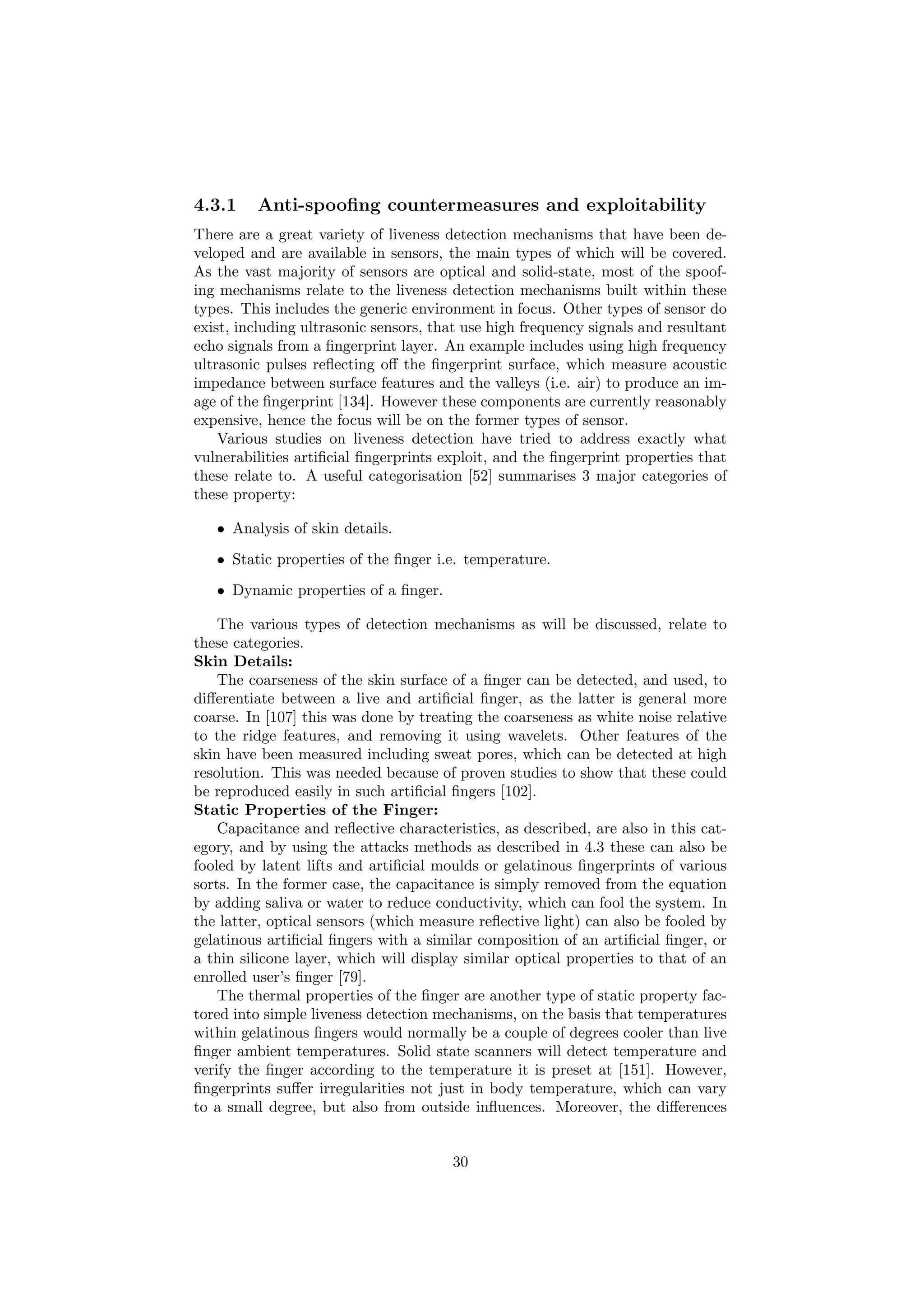 4.3.1 Anti-spooﬁng countermeasures and exploitability
There are a great variety of liveness detection mechanisms that have been de-
veloped and are available in sensors, the main types of which will be covered.
As the vast majority of sensors are optical and solid-state, most of the spoof-
ing mechanisms relate to the liveness detection mechanisms built within these
types. This includes the generic environment in focus. Other types of sensor do
exist, including ultrasonic sensors, that use high frequency signals and resultant
echo signals from a ﬁngerprint layer. An example includes using high frequency
ultrasonic pulses reﬂecting oﬀ the ﬁngerprint surface, which measure acoustic
impedance between surface features and the valleys (i.e. air) to produce an im-
age of the ﬁngerprint [134]. However these components are currently reasonably
expensive, hence the focus will be on the former types of sensor.
Various studies on liveness detection have tried to address exactly what
vulnerabilities artiﬁcial ﬁngerprints exploit, and the ﬁngerprint properties that
these relate to. A useful categorisation [52] summarises 3 major categories of
these property:
• Analysis of skin details.
• Static properties of the ﬁnger i.e. temperature.
• Dynamic properties of a ﬁnger.
The various types of detection mechanisms as will be discussed, relate to
these categories.
Skin Details:
The coarseness of the skin surface of a ﬁnger can be detected, and used, to
diﬀerentiate between a live and artiﬁcial ﬁnger, as the latter is general more
coarse. In [107] this was done by treating the coarseness as white noise relative
to the ridge features, and removing it using wavelets. Other features of the
skin have been measured including sweat pores, which can be detected at high
resolution. This was needed because of proven studies to show that these could
be reproduced easily in such artiﬁcial ﬁngers [102].
Static Properties of the Finger:
Capacitance and reﬂective characteristics, as described, are also in this cat-
egory, and by using the attacks methods as described in 4.3 these can also be
fooled by latent lifts and artiﬁcial moulds or gelatinous ﬁngerprints of various
sorts. In the former case, the capacitance is simply removed from the equation
by adding saliva or water to reduce conductivity, which can fool the system. In
the latter, optical sensors (which measure reﬂective light) can also be fooled by
gelatinous artiﬁcial ﬁngers with a similar composition of an artiﬁcial ﬁnger, or
a thin silicone layer, which will display similar optical properties to that of an
enrolled user’s ﬁnger [79].
The thermal properties of the ﬁnger are another type of static property fac-
tored into simple liveness detection mechanisms, on the basis that temperatures
within gelatinous ﬁngers would normally be a couple of degrees cooler than live
ﬁnger ambient temperatures. Solid state scanners will detect temperature and
verify the ﬁnger according to the temperature it is preset at [151]. However,
ﬁngerprints suﬀer irregularities not just in body temperature, which can vary
to a small degree, but also from outside inﬂuences. Moreover, the diﬀerences
30
 