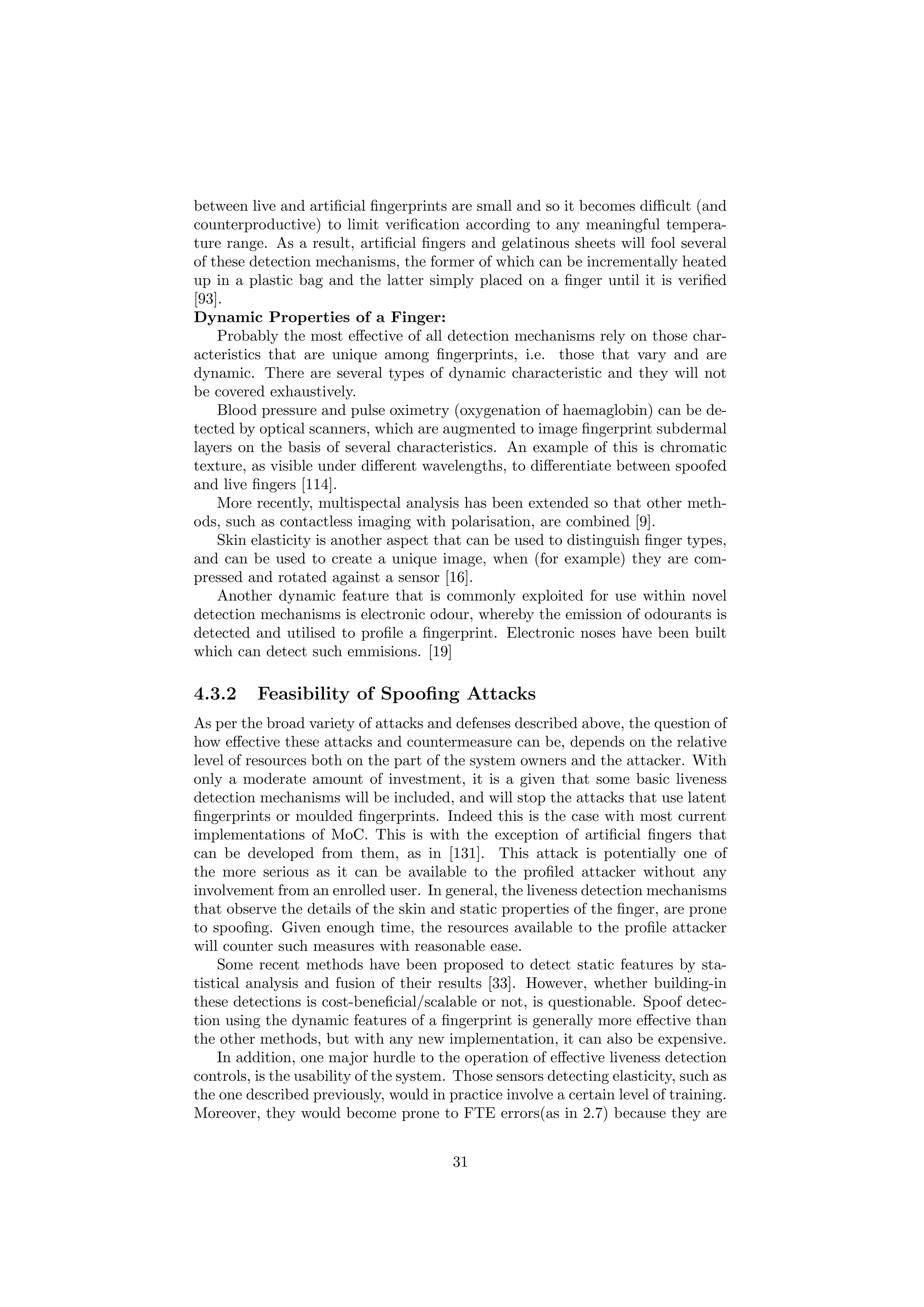 between live and artiﬁcial ﬁngerprints are small and so it becomes diﬃcult (and
counterproductive) to limit veriﬁcation according to any meaningful tempera-
ture range. As a result, artiﬁcial ﬁngers and gelatinous sheets will fool several
of these detection mechanisms, the former of which can be incrementally heated
up in a plastic bag and the latter simply placed on a ﬁnger until it is veriﬁed
[93].
Dynamic Properties of a Finger:
Probably the most eﬀective of all detection mechanisms rely on those char-
acteristics that are unique among ﬁngerprints, i.e. those that vary and are
dynamic. There are several types of dynamic characteristic and they will not
be covered exhaustively.
Blood pressure and pulse oximetry (oxygenation of haemaglobin) can be de-
tected by optical scanners, which are augmented to image ﬁngerprint subdermal
layers on the basis of several characteristics. An example of this is chromatic
texture, as visible under diﬀerent wavelengths, to diﬀerentiate between spoofed
and live ﬁngers [114].
More recently, multispectal analysis has been extended so that other meth-
ods, such as contactless imaging with polarisation, are combined [9].
Skin elasticity is another aspect that can be used to distinguish ﬁnger types,
and can be used to create a unique image, when (for example) they are com-
pressed and rotated against a sensor [16].
Another dynamic feature that is commonly exploited for use within novel
detection mechanisms is electronic odour, whereby the emission of odourants is
detected and utilised to proﬁle a ﬁngerprint. Electronic noses have been built
which can detect such emmisions. [19]
4.3.2 Feasibility of Spooﬁng Attacks
As per the broad variety of attacks and defenses described above, the question of
how eﬀective these attacks and countermeasure can be, depends on the relative
level of resources both on the part of the system owners and the attacker. With
only a moderate amount of investment, it is a given that some basic liveness
detection mechanisms will be included, and will stop the attacks that use latent
ﬁngerprints or moulded ﬁngerprints. Indeed this is the case with most current
implementations of MoC. This is with the exception of artiﬁcial ﬁngers that
can be developed from them, as in [131]. This attack is potentially one of
the more serious as it can be available to the proﬁled attacker without any
involvement from an enrolled user. In general, the liveness detection mechanisms
that observe the details of the skin and static properties of the ﬁnger, are prone
to spooﬁng. Given enough time, the resources available to the proﬁle attacker
will counter such measures with reasonable ease.
Some recent methods have been proposed to detect static features by sta-
tistical analysis and fusion of their results [33]. However, whether building-in
these detections is cost-beneﬁcial/scalable or not, is questionable. Spoof detec-
tion using the dynamic features of a ﬁngerprint is generally more eﬀective than
the other methods, but with any new implementation, it can also be expensive.
In addition, one major hurdle to the operation of eﬀective liveness detection
controls, is the usability of the system. Those sensors detecting elasticity, such as
the one described previously, would in practice involve a certain level of training.
Moreover, they would become prone to FTE errors(as in 2.7) because they are
31
 