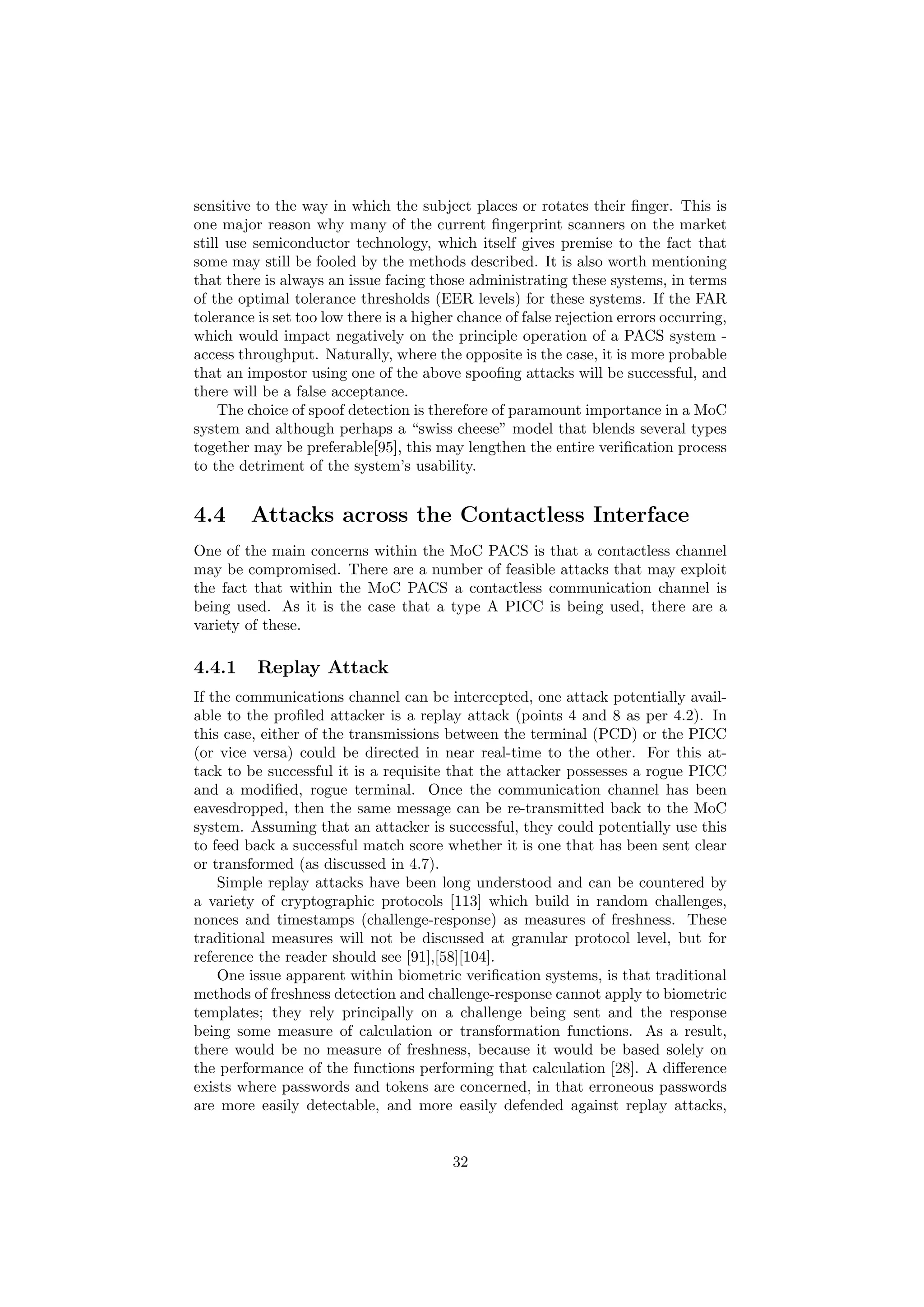sensitive to the way in which the subject places or rotates their ﬁnger. This is
one major reason why many of the current ﬁngerprint scanners on the market
still use semiconductor technology, which itself gives premise to the fact that
some may still be fooled by the methods described. It is also worth mentioning
that there is always an issue facing those administrating these systems, in terms
of the optimal tolerance thresholds (EER levels) for these systems. If the FAR
tolerance is set too low there is a higher chance of false rejection errors occurring,
which would impact negatively on the principle operation of a PACS system -
access throughput. Naturally, where the opposite is the case, it is more probable
that an impostor using one of the above spooﬁng attacks will be successful, and
there will be a false acceptance.
The choice of spoof detection is therefore of paramount importance in a MoC
system and although perhaps a “swiss cheese” model that blends several types
together may be preferable[95], this may lengthen the entire veriﬁcation process
to the detriment of the system’s usability.
4.4 Attacks across the Contactless Interface
One of the main concerns within the MoC PACS is that a contactless channel
may be compromised. There are a number of feasible attacks that may exploit
the fact that within the MoC PACS a contactless communication channel is
being used. As it is the case that a type A PICC is being used, there are a
variety of these.
4.4.1 Replay Attack
If the communications channel can be intercepted, one attack potentially avail-
able to the proﬁled attacker is a replay attack (points 4 and 8 as per 4.2). In
this case, either of the transmissions between the terminal (PCD) or the PICC
(or vice versa) could be directed in near real-time to the other. For this at-
tack to be successful it is a requisite that the attacker possesses a rogue PICC
and a modiﬁed, rogue terminal. Once the communication channel has been
eavesdropped, then the same message can be re-transmitted back to the MoC
system. Assuming that an attacker is successful, they could potentially use this
to feed back a successful match score whether it is one that has been sent clear
or transformed (as discussed in 4.7).
Simple replay attacks have been long understood and can be countered by
a variety of cryptographic protocols [113] which build in random challenges,
nonces and timestamps (challenge-response) as measures of freshness. These
traditional measures will not be discussed at granular protocol level, but for
reference the reader should see [91],[58][104].
One issue apparent within biometric veriﬁcation systems, is that traditional
methods of freshness detection and challenge-response cannot apply to biometric
templates; they rely principally on a challenge being sent and the response
being some measure of calculation or transformation functions. As a result,
there would be no measure of freshness, because it would be based solely on
the performance of the functions performing that calculation [28]. A diﬀerence
exists where passwords and tokens are concerned, in that erroneous passwords
are more easily detectable, and more easily defended against replay attacks,
32
 