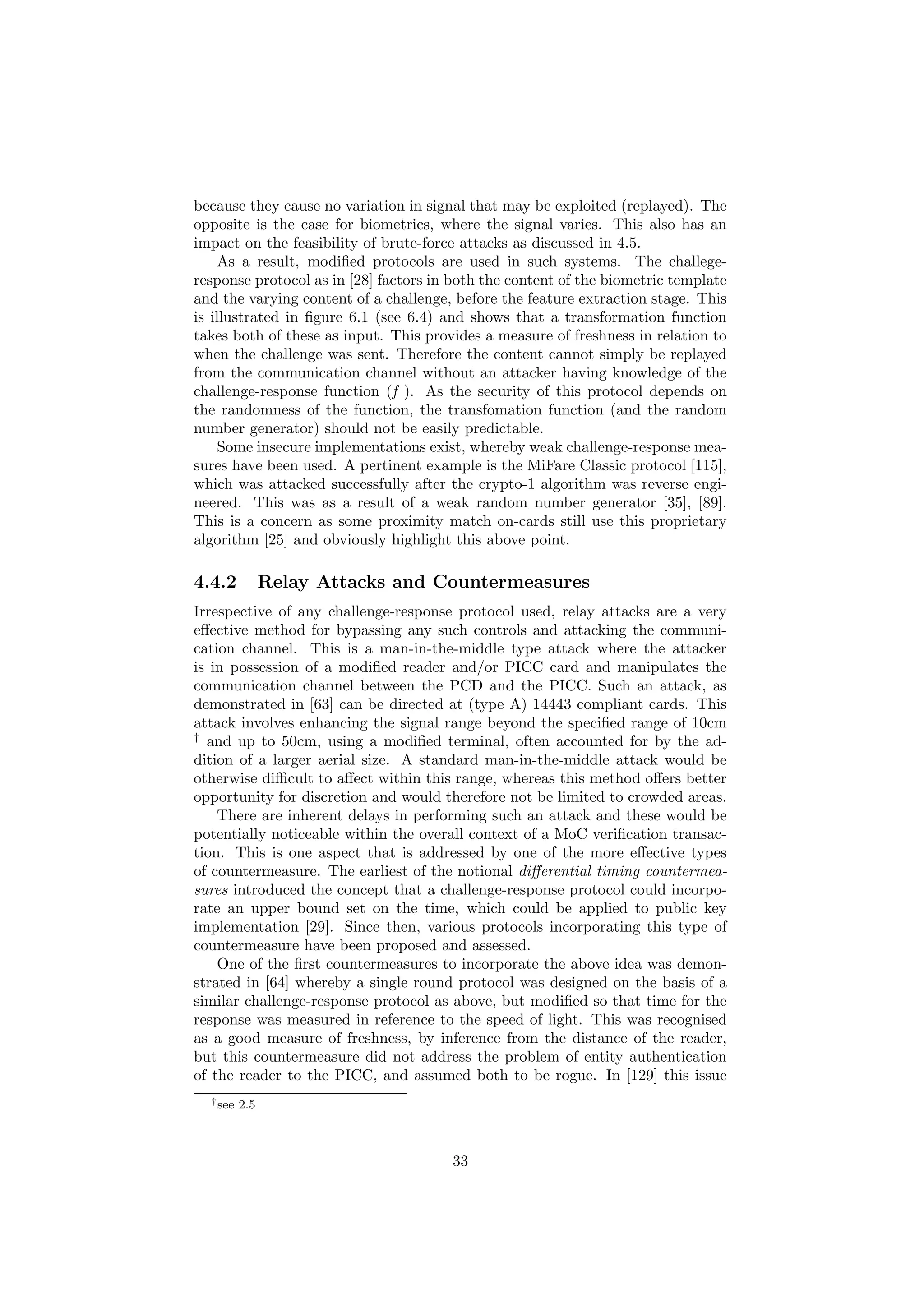 because they cause no variation in signal that may be exploited (replayed). The
opposite is the case for biometrics, where the signal varies. This also has an
impact on the feasibility of brute-force attacks as discussed in 4.5.
As a result, modiﬁed protocols are used in such systems. The challege-
response protocol as in [28] factors in both the content of the biometric template
and the varying content of a challenge, before the feature extraction stage. This
is illustrated in ﬁgure 6.1 (see 6.4) and shows that a transformation function
takes both of these as input. This provides a measure of freshness in relation to
when the challenge was sent. Therefore the content cannot simply be replayed
from the communication channel without an attacker having knowledge of the
challenge-response function (f ). As the security of this protocol depends on
the randomness of the function, the transfomation function (and the random
number generator) should not be easily predictable.
Some insecure implementations exist, whereby weak challenge-response mea-
sures have been used. A pertinent example is the MiFare Classic protocol [115],
which was attacked successfully after the crypto-1 algorithm was reverse engi-
neered. This was as a result of a weak random number generator [35], [89].
This is a concern as some proximity match on-cards still use this proprietary
algorithm [25] and obviously highlight this above point.
4.4.2 Relay Attacks and Countermeasures
Irrespective of any challenge-response protocol used, relay attacks are a very
eﬀective method for bypassing any such controls and attacking the communi-
cation channel. This is a man-in-the-middle type attack where the attacker
is in possession of a modiﬁed reader and/or PICC card and manipulates the
communication channel between the PCD and the PICC. Such an attack, as
demonstrated in [63] can be directed at (type A) 14443 compliant cards. This
attack involves enhancing the signal range beyond the speciﬁed range of 10cm
†
and up to 50cm, using a modiﬁed terminal, often accounted for by the ad-
dition of a larger aerial size. A standard man-in-the-middle attack would be
otherwise diﬃcult to aﬀect within this range, whereas this method oﬀers better
opportunity for discretion and would therefore not be limited to crowded areas.
There are inherent delays in performing such an attack and these would be
potentially noticeable within the overall context of a MoC veriﬁcation transac-
tion. This is one aspect that is addressed by one of the more eﬀective types
of countermeasure. The earliest of the notional diﬀerential timing countermea-
sures introduced the concept that a challenge-response protocol could incorpo-
rate an upper bound set on the time, which could be applied to public key
implementation [29]. Since then, various protocols incorporating this type of
countermeasure have been proposed and assessed.
One of the ﬁrst countermeasures to incorporate the above idea was demon-
strated in [64] whereby a single round protocol was designed on the basis of a
similar challenge-response protocol as above, but modiﬁed so that time for the
response was measured in reference to the speed of light. This was recognised
as a good measure of freshness, by inference from the distance of the reader,
but this countermeasure did not address the problem of entity authentication
of the reader to the PICC, and assumed both to be rogue. In [129] this issue
†see 2.5
33
 