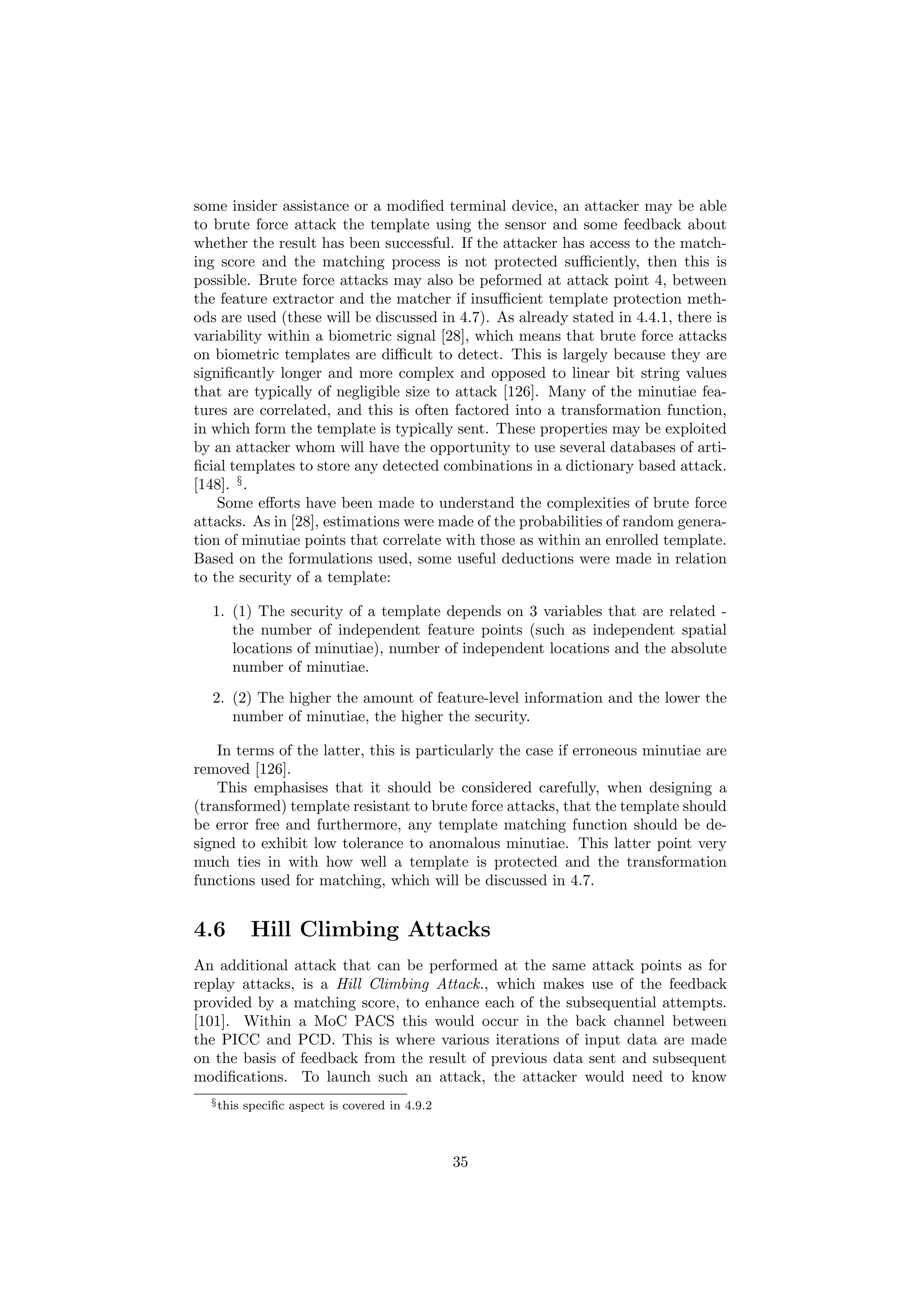 some insider assistance or a modiﬁed terminal device, an attacker may be able
to brute force attack the template using the sensor and some feedback about
whether the result has been successful. If the attacker has access to the match-
ing score and the matching process is not protected suﬃciently, then this is
possible. Brute force attacks may also be peformed at attack point 4, between
the feature extractor and the matcher if insuﬃcient template protection meth-
ods are used (these will be discussed in 4.7). As already stated in 4.4.1, there is
variability within a biometric signal [28], which means that brute force attacks
on biometric templates are diﬃcult to detect. This is largely because they are
signiﬁcantly longer and more complex and opposed to linear bit string values
that are typically of negligible size to attack [126]. Many of the minutiae fea-
tures are correlated, and this is often factored into a transformation function,
in which form the template is typically sent. These properties may be exploited
by an attacker whom will have the opportunity to use several databases of arti-
ﬁcial templates to store any detected combinations in a dictionary based attack.
[148]. §
.
Some eﬀorts have been made to understand the complexities of brute force
attacks. As in [28], estimations were made of the probabilities of random genera-
tion of minutiae points that correlate with those as within an enrolled template.
Based on the formulations used, some useful deductions were made in relation
to the security of a template:
1. (1) The security of a template depends on 3 variables that are related -
the number of independent feature points (such as independent spatial
locations of minutiae), number of independent locations and the absolute
number of minutiae.
2. (2) The higher the amount of feature-level information and the lower the
number of minutiae, the higher the security.
In terms of the latter, this is particularly the case if erroneous minutiae are
removed [126].
This emphasises that it should be considered carefully, when designing a
(transformed) template resistant to brute force attacks, that the template should
be error free and furthermore, any template matching function should be de-
signed to exhibit low tolerance to anomalous minutiae. This latter point very
much ties in with how well a template is protected and the transformation
functions used for matching, which will be discussed in 4.7.
4.6 Hill Climbing Attacks
An additional attack that can be performed at the same attack points as for
replay attacks, is a Hill Climbing Attack., which makes use of the feedback
provided by a matching score, to enhance each of the subsequential attempts.
[101]. Within a MoC PACS this would occur in the back channel between
the PICC and PCD. This is where various iterations of input data are made
on the basis of feedback from the result of previous data sent and subsequent
modiﬁcations. To launch such an attack, the attacker would need to know
§this speciﬁc aspect is covered in 4.9.2
35
 
