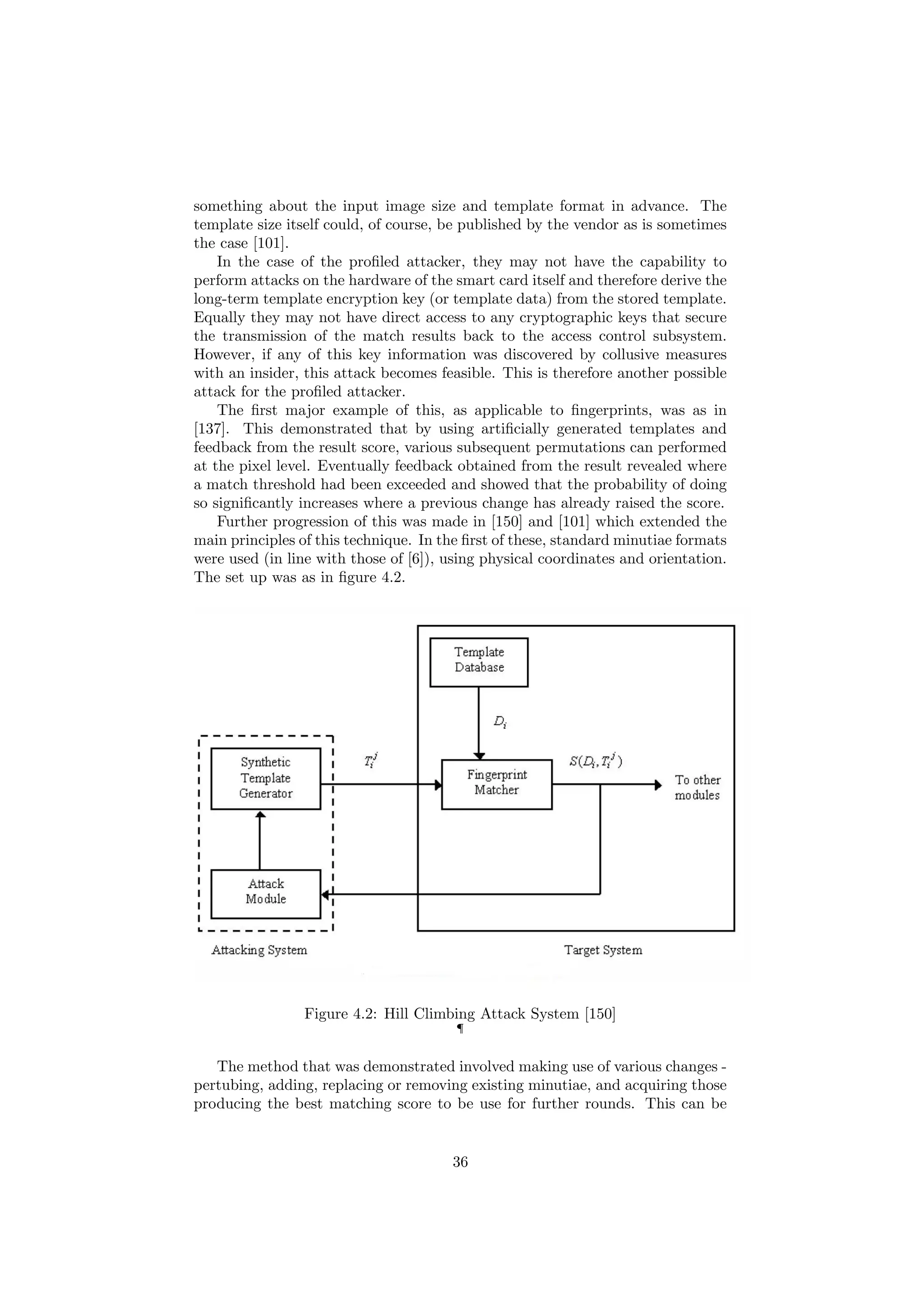 something about the input image size and template format in advance. The
template size itself could, of course, be published by the vendor as is sometimes
the case [101].
In the case of the proﬁled attacker, they may not have the capability to
perform attacks on the hardware of the smart card itself and therefore derive the
long-term template encryption key (or template data) from the stored template.
Equally they may not have direct access to any cryptographic keys that secure
the transmission of the match results back to the access control subsystem.
However, if any of this key information was discovered by collusive measures
with an insider, this attack becomes feasible. This is therefore another possible
attack for the proﬁled attacker.
The ﬁrst major example of this, as applicable to ﬁngerprints, was as in
[137]. This demonstrated that by using artiﬁcially generated templates and
feedback from the result score, various subsequent permutations can performed
at the pixel level. Eventually feedback obtained from the result revealed where
a match threshold had been exceeded and showed that the probability of doing
so signiﬁcantly increases where a previous change has already raised the score.
Further progression of this was made in [150] and [101] which extended the
main principles of this technique. In the ﬁrst of these, standard minutiae formats
were used (in line with those of [6]), using physical coordinates and orientation.
The set up was as in ﬁgure 4.2.
Figure 4.2: Hill Climbing Attack System [150]
¶
The method that was demonstrated involved making use of various changes -
pertubing, adding, replacing or removing existing minutiae, and acquiring those
producing the best matching score to be use for further rounds. This can be
36
 