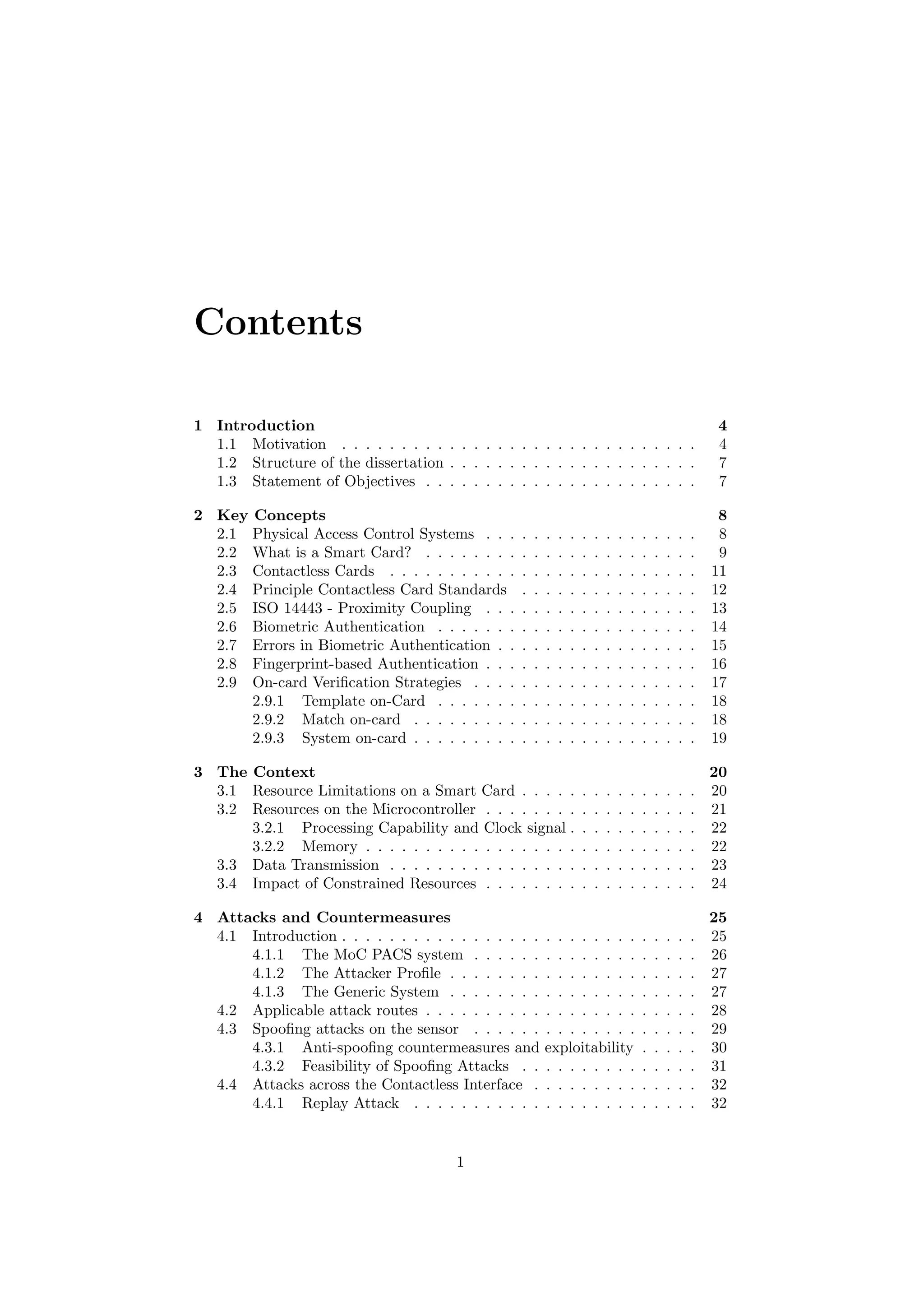 Contents
1 Introduction 4
1.1 Motivation . . . . . . . . . . . . . . . . . . . . . . . . . . . . . . 4
1.2 Structure of the dissertation . . . . . . . . . . . . . . . . . . . . . 7
1.3 Statement of Objectives . . . . . . . . . . . . . . . . . . . . . . . 7
2 Key Concepts 8
2.1 Physical Access Control Systems . . . . . . . . . . . . . . . . . . 8
2.2 What is a Smart Card? . . . . . . . . . . . . . . . . . . . . . . . 9
2.3 Contactless Cards . . . . . . . . . . . . . . . . . . . . . . . . . . 11
2.4 Principle Contactless Card Standards . . . . . . . . . . . . . . . 12
2.5 ISO 14443 - Proximity Coupling . . . . . . . . . . . . . . . . . . 13
2.6 Biometric Authentication . . . . . . . . . . . . . . . . . . . . . . 14
2.7 Errors in Biometric Authentication . . . . . . . . . . . . . . . . . 15
2.8 Fingerprint-based Authentication . . . . . . . . . . . . . . . . . . 16
2.9 On-card Veriﬁcation Strategies . . . . . . . . . . . . . . . . . . . 17
2.9.1 Template on-Card . . . . . . . . . . . . . . . . . . . . . . 18
2.9.2 Match on-card . . . . . . . . . . . . . . . . . . . . . . . . 18
2.9.3 System on-card . . . . . . . . . . . . . . . . . . . . . . . . 19
3 The Context 20
3.1 Resource Limitations on a Smart Card . . . . . . . . . . . . . . . 20
3.2 Resources on the Microcontroller . . . . . . . . . . . . . . . . . . 21
3.2.1 Processing Capability and Clock signal . . . . . . . . . . . 22
3.2.2 Memory . . . . . . . . . . . . . . . . . . . . . . . . . . . . 22
3.3 Data Transmission . . . . . . . . . . . . . . . . . . . . . . . . . . 23
3.4 Impact of Constrained Resources . . . . . . . . . . . . . . . . . . 24
4 Attacks and Countermeasures 25
4.1 Introduction . . . . . . . . . . . . . . . . . . . . . . . . . . . . . . 25
4.1.1 The MoC PACS system . . . . . . . . . . . . . . . . . . . 26
4.1.2 The Attacker Proﬁle . . . . . . . . . . . . . . . . . . . . . 27
4.1.3 The Generic System . . . . . . . . . . . . . . . . . . . . . 27
4.2 Applicable attack routes . . . . . . . . . . . . . . . . . . . . . . . 28
4.3 Spooﬁng attacks on the sensor . . . . . . . . . . . . . . . . . . . 29
4.3.1 Anti-spooﬁng countermeasures and exploitability . . . . . 30
4.3.2 Feasibility of Spooﬁng Attacks . . . . . . . . . . . . . . . 31
4.4 Attacks across the Contactless Interface . . . . . . . . . . . . . . 32
4.4.1 Replay Attack . . . . . . . . . . . . . . . . . . . . . . . . 32
1
 