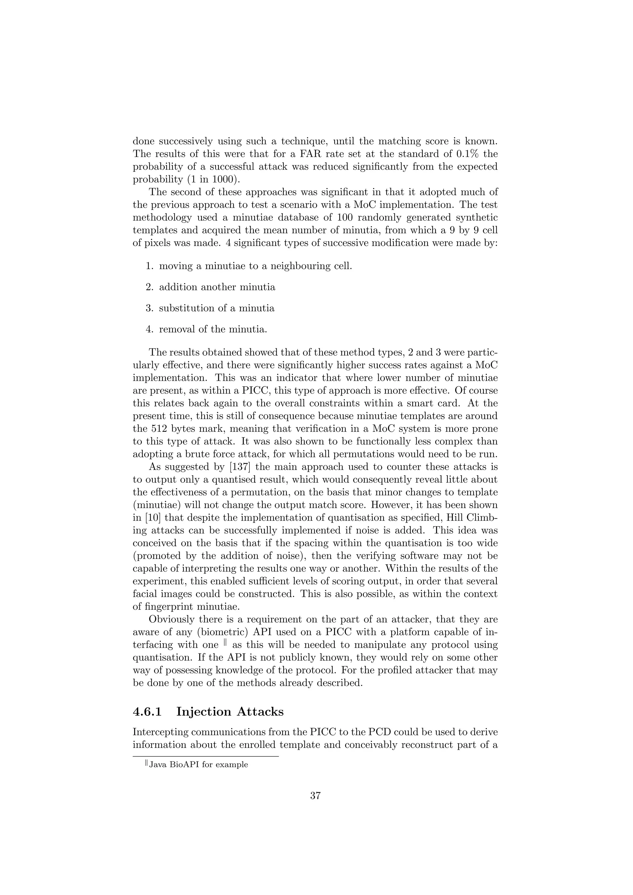 done successively using such a technique, until the matching score is known.
The results of this were that for a FAR rate set at the standard of 0.1% the
probability of a successful attack was reduced signiﬁcantly from the expected
probability (1 in 1000).
The second of these approaches was signiﬁcant in that it adopted much of
the previous approach to test a scenario with a MoC implementation. The test
methodology used a minutiae database of 100 randomly generated synthetic
templates and acquired the mean number of minutia, from which a 9 by 9 cell
of pixels was made. 4 signiﬁcant types of successive modiﬁcation were made by:
1. moving a minutiae to a neighbouring cell.
2. addition another minutia
3. substitution of a minutia
4. removal of the minutia.
The results obtained showed that of these method types, 2 and 3 were partic-
ularly eﬀective, and there were signiﬁcantly higher success rates against a MoC
implementation. This was an indicator that where lower number of minutiae
are present, as within a PICC, this type of approach is more eﬀective. Of course
this relates back again to the overall constraints within a smart card. At the
present time, this is still of consequence because minutiae templates are around
the 512 bytes mark, meaning that veriﬁcation in a MoC system is more prone
to this type of attack. It was also shown to be functionally less complex than
adopting a brute force attack, for which all permutations would need to be run.
As suggested by [137] the main approach used to counter these attacks is
to output only a quantised result, which would consequently reveal little about
the eﬀectiveness of a permutation, on the basis that minor changes to template
(minutiae) will not change the output match score. However, it has been shown
in [10] that despite the implementation of quantisation as speciﬁed, Hill Climb-
ing attacks can be successfully implemented if noise is added. This idea was
conceived on the basis that if the spacing within the quantisation is too wide
(promoted by the addition of noise), then the verifying software may not be
capable of interpreting the results one way or another. Within the results of the
experiment, this enabled suﬃcient levels of scoring output, in order that several
facial images could be constructed. This is also possible, as within the context
of ﬁngerprint minutiae.
Obviously there is a requirement on the part of an attacker, that they are
aware of any (biometric) API used on a PICC with a platform capable of in-
terfacing with one as this will be needed to manipulate any protocol using
quantisation. If the API is not publicly known, they would rely on some other
way of possessing knowledge of the protocol. For the proﬁled attacker that may
be done by one of the methods already described.
4.6.1 Injection Attacks
Intercepting communications from the PICC to the PCD could be used to derive
information about the enrolled template and conceivably reconstruct part of a
Java BioAPI for example
37
 