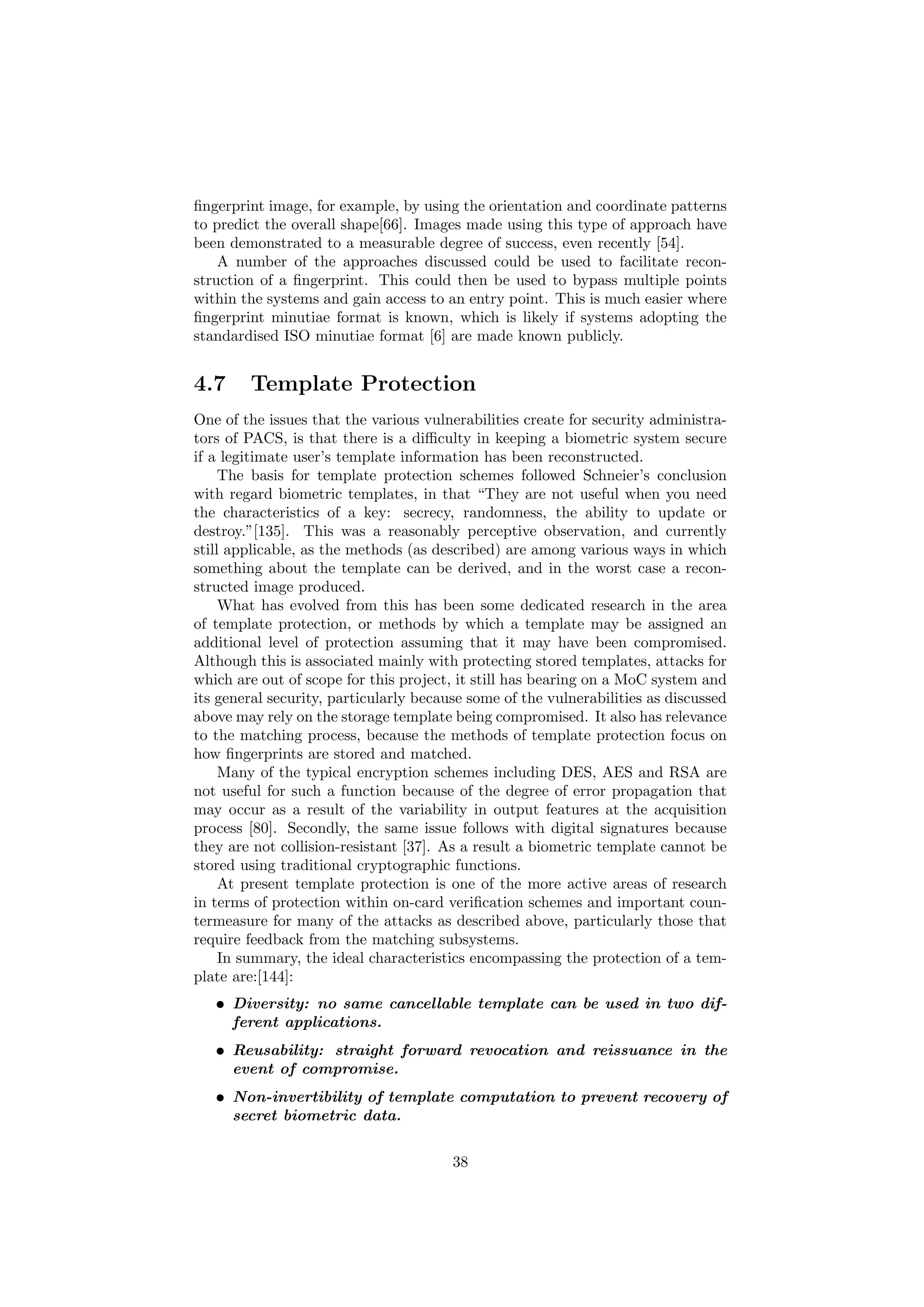 ﬁngerprint image, for example, by using the orientation and coordinate patterns
to predict the overall shape[66]. Images made using this type of approach have
been demonstrated to a measurable degree of success, even recently [54].
A number of the approaches discussed could be used to facilitate recon-
struction of a ﬁngerprint. This could then be used to bypass multiple points
within the systems and gain access to an entry point. This is much easier where
ﬁngerprint minutiae format is known, which is likely if systems adopting the
standardised ISO minutiae format [6] are made known publicly.
4.7 Template Protection
One of the issues that the various vulnerabilities create for security administra-
tors of PACS, is that there is a diﬃculty in keeping a biometric system secure
if a legitimate user’s template information has been reconstructed.
The basis for template protection schemes followed Schneier’s conclusion
with regard biometric templates, in that “They are not useful when you need
the characteristics of a key: secrecy, randomness, the ability to update or
destroy.”[135]. This was a reasonably perceptive observation, and currently
still applicable, as the methods (as described) are among various ways in which
something about the template can be derived, and in the worst case a recon-
structed image produced.
What has evolved from this has been some dedicated research in the area
of template protection, or methods by which a template may be assigned an
additional level of protection assuming that it may have been compromised.
Although this is associated mainly with protecting stored templates, attacks for
which are out of scope for this project, it still has bearing on a MoC system and
its general security, particularly because some of the vulnerabilities as discussed
above may rely on the storage template being compromised. It also has relevance
to the matching process, because the methods of template protection focus on
how ﬁngerprints are stored and matched.
Many of the typical encryption schemes including DES, AES and RSA are
not useful for such a function because of the degree of error propagation that
may occur as a result of the variability in output features at the acquisition
process [80]. Secondly, the same issue follows with digital signatures because
they are not collision-resistant [37]. As a result a biometric template cannot be
stored using traditional cryptographic functions.
At present template protection is one of the more active areas of research
in terms of protection within on-card veriﬁcation schemes and important coun-
termeasure for many of the attacks as described above, particularly those that
require feedback from the matching subsystems.
In summary, the ideal characteristics encompassing the protection of a tem-
plate are:[144]:
• Diversity: no same cancellable template can be used in two dif-
ferent applications.
• Reusability: straight forward revocation and reissuance in the
event of compromise.
• Non-invertibility of template computation to prevent recovery of
secret biometric data.
38
 