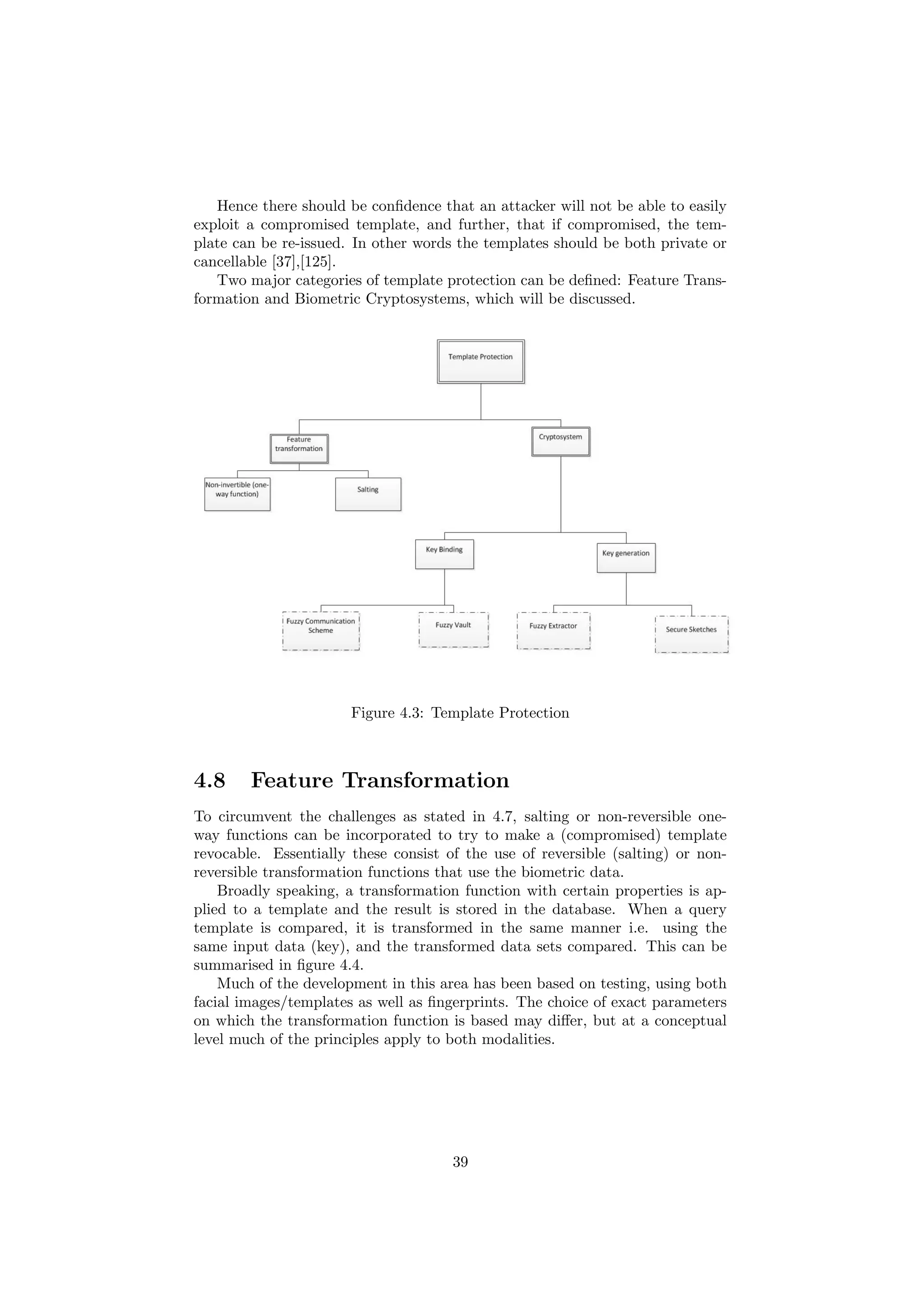 Hence there should be conﬁdence that an attacker will not be able to easily
exploit a compromised template, and further, that if compromised, the tem-
plate can be re-issued. In other words the templates should be both private or
cancellable [37],[125].
Two major categories of template protection can be deﬁned: Feature Trans-
formation and Biometric Cryptosystems, which will be discussed.
Figure 4.3: Template Protection
4.8 Feature Transformation
To circumvent the challenges as stated in 4.7, salting or non-reversible one-
way functions can be incorporated to try to make a (compromised) template
revocable. Essentially these consist of the use of reversible (salting) or non-
reversible transformation functions that use the biometric data.
Broadly speaking, a transformation function with certain properties is ap-
plied to a template and the result is stored in the database. When a query
template is compared, it is transformed in the same manner i.e. using the
same input data (key), and the transformed data sets compared. This can be
summarised in ﬁgure 4.4.
Much of the development in this area has been based on testing, using both
facial images/templates as well as ﬁngerprints. The choice of exact parameters
on which the transformation function is based may diﬀer, but at a conceptual
level much of the principles apply to both modalities.
39
 