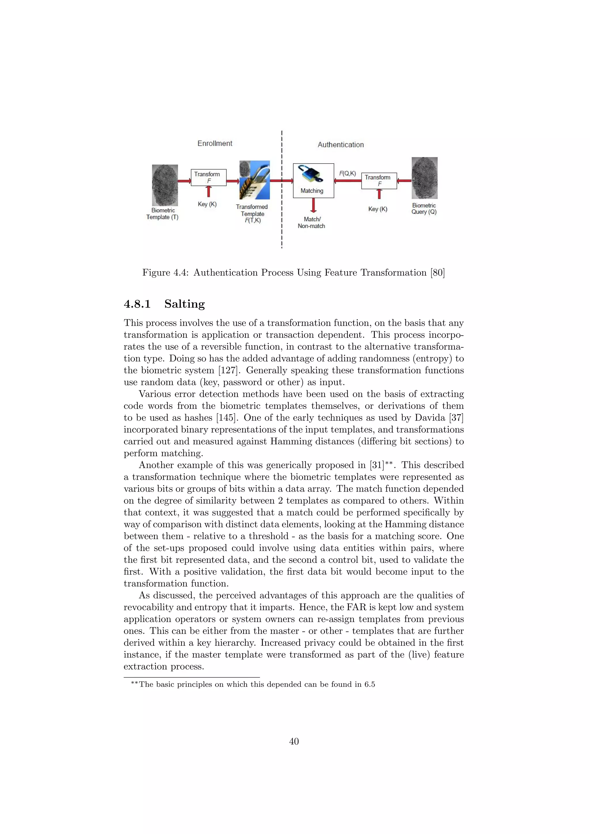 Figure 4.4: Authentication Process Using Feature Transformation [80]
4.8.1 Salting
This process involves the use of a transformation function, on the basis that any
transformation is application or transaction dependent. This process incorpo-
rates the use of a reversible function, in contrast to the alternative transforma-
tion type. Doing so has the added advantage of adding randomness (entropy) to
the biometric system [127]. Generally speaking these transformation functions
use random data (key, password or other) as input.
Various error detection methods have been used on the basis of extracting
code words from the biometric templates themselves, or derivations of them
to be used as hashes [145]. One of the early techniques as used by Davida [37]
incorporated binary representations of the input templates, and transformations
carried out and measured against Hamming distances (diﬀering bit sections) to
perform matching.
Another example of this was generically proposed in [31]∗∗
. This described
a transformation technique where the biometric templates were represented as
various bits or groups of bits within a data array. The match function depended
on the degree of similarity between 2 templates as compared to others. Within
that context, it was suggested that a match could be performed speciﬁcally by
way of comparison with distinct data elements, looking at the Hamming distance
between them - relative to a threshold - as the basis for a matching score. One
of the set-ups proposed could involve using data entities within pairs, where
the ﬁrst bit represented data, and the second a control bit, used to validate the
ﬁrst. With a positive validation, the ﬁrst data bit would become input to the
transformation function.
As discussed, the perceived advantages of this approach are the qualities of
revocability and entropy that it imparts. Hence, the FAR is kept low and system
application operators or system owners can re-assign templates from previous
ones. This can be either from the master - or other - templates that are further
derived within a key hierarchy. Increased privacy could be obtained in the ﬁrst
instance, if the master template were transformed as part of the (live) feature
extraction process.
∗∗The basic principles on which this depended can be found in 6.5
40
 