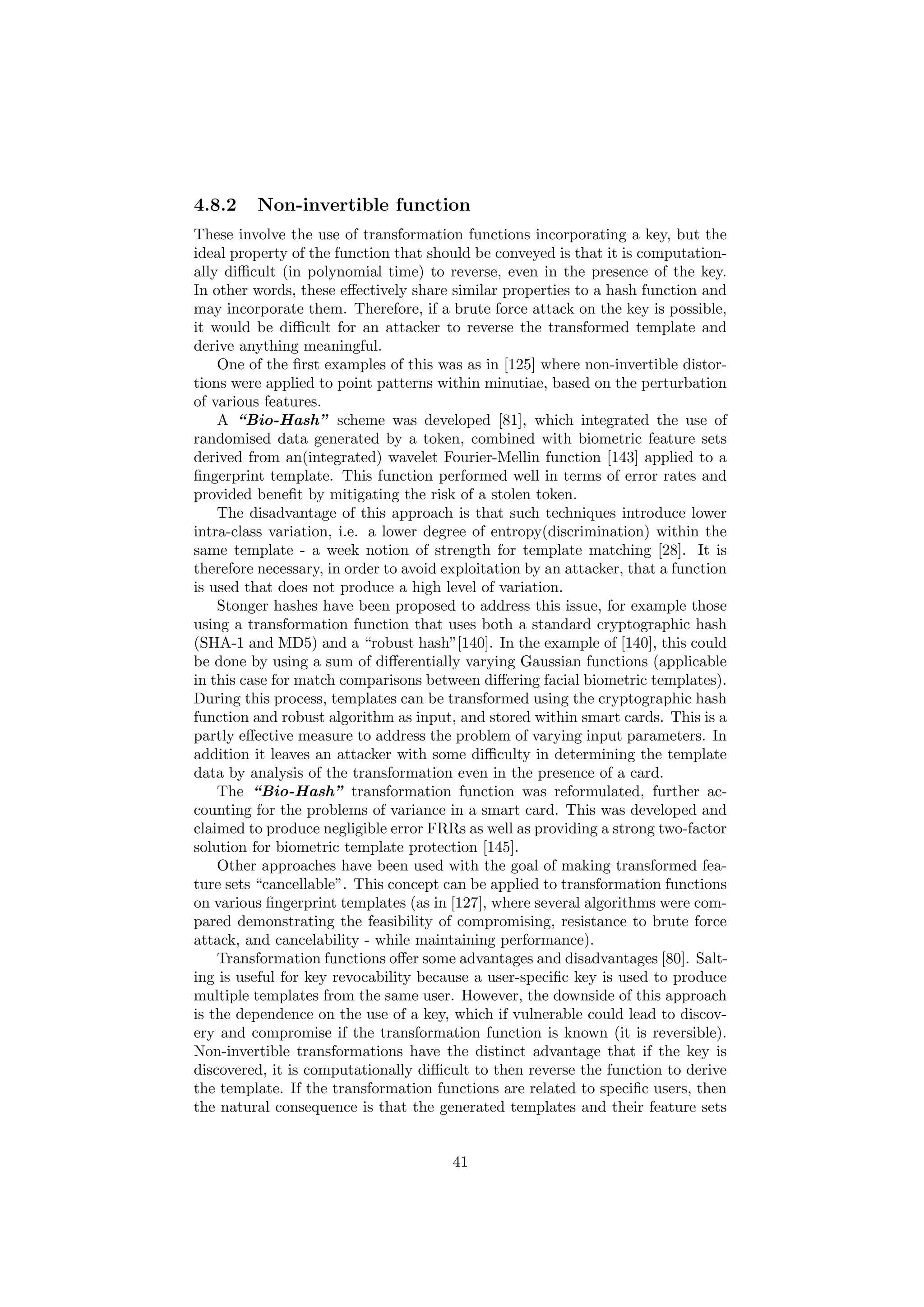4.8.2 Non-invertible function
These involve the use of transformation functions incorporating a key, but the
ideal property of the function that should be conveyed is that it is computation-
ally diﬃcult (in polynomial time) to reverse, even in the presence of the key.
In other words, these eﬀectively share similar properties to a hash function and
may incorporate them. Therefore, if a brute force attack on the key is possible,
it would be diﬃcult for an attacker to reverse the transformed template and
derive anything meaningful.
One of the ﬁrst examples of this was as in [125] where non-invertible distor-
tions were applied to point patterns within minutiae, based on the perturbation
of various features.
A “Bio-Hash” scheme was developed [81], which integrated the use of
randomised data generated by a token, combined with biometric feature sets
derived from an(integrated) wavelet Fourier-Mellin function [143] applied to a
ﬁngerprint template. This function performed well in terms of error rates and
provided beneﬁt by mitigating the risk of a stolen token.
The disadvantage of this approach is that such techniques introduce lower
intra-class variation, i.e. a lower degree of entropy(discrimination) within the
same template - a week notion of strength for template matching [28]. It is
therefore necessary, in order to avoid exploitation by an attacker, that a function
is used that does not produce a high level of variation.
Stonger hashes have been proposed to address this issue, for example those
using a transformation function that uses both a standard cryptographic hash
(SHA-1 and MD5) and a “robust hash”[140]. In the example of [140], this could
be done by using a sum of diﬀerentially varying Gaussian functions (applicable
in this case for match comparisons between diﬀering facial biometric templates).
During this process, templates can be transformed using the cryptographic hash
function and robust algorithm as input, and stored within smart cards. This is a
partly eﬀective measure to address the problem of varying input parameters. In
addition it leaves an attacker with some diﬃculty in determining the template
data by analysis of the transformation even in the presence of a card.
The “Bio-Hash” transformation function was reformulated, further ac-
counting for the problems of variance in a smart card. This was developed and
claimed to produce negligible error FRRs as well as providing a strong two-factor
solution for biometric template protection [145].
Other approaches have been used with the goal of making transformed fea-
ture sets “cancellable”. This concept can be applied to transformation functions
on various ﬁngerprint templates (as in [127], where several algorithms were com-
pared demonstrating the feasibility of compromising, resistance to brute force
attack, and cancelability - while maintaining performance).
Transformation functions oﬀer some advantages and disadvantages [80]. Salt-
ing is useful for key revocability because a user-speciﬁc key is used to produce
multiple templates from the same user. However, the downside of this approach
is the dependence on the use of a key, which if vulnerable could lead to discov-
ery and compromise if the transformation function is known (it is reversible).
Non-invertible transformations have the distinct advantage that if the key is
discovered, it is computationally diﬃcult to then reverse the function to derive
the template. If the transformation functions are related to speciﬁc users, then
the natural consequence is that the generated templates and their feature sets
41
 