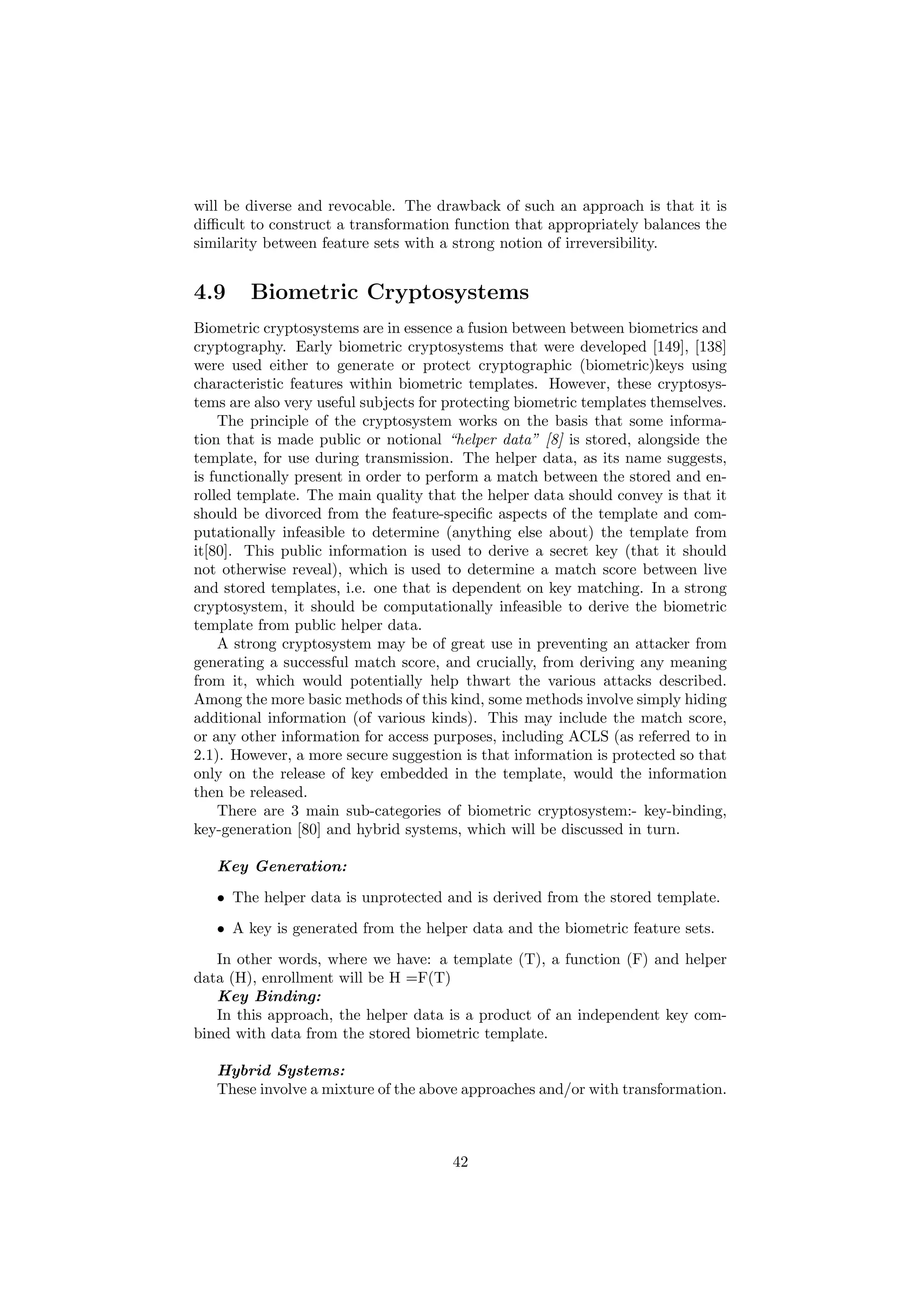 will be diverse and revocable. The drawback of such an approach is that it is
diﬃcult to construct a transformation function that appropriately balances the
similarity between feature sets with a strong notion of irreversibility.
4.9 Biometric Cryptosystems
Biometric cryptosystems are in essence a fusion between between biometrics and
cryptography. Early biometric cryptosystems that were developed [149], [138]
were used either to generate or protect cryptographic (biometric)keys using
characteristic features within biometric templates. However, these cryptosys-
tems are also very useful subjects for protecting biometric templates themselves.
The principle of the cryptosystem works on the basis that some informa-
tion that is made public or notional “helper data” [8] is stored, alongside the
template, for use during transmission. The helper data, as its name suggests,
is functionally present in order to perform a match between the stored and en-
rolled template. The main quality that the helper data should convey is that it
should be divorced from the feature-speciﬁc aspects of the template and com-
putationally infeasible to determine (anything else about) the template from
it[80]. This public information is used to derive a secret key (that it should
not otherwise reveal), which is used to determine a match score between live
and stored templates, i.e. one that is dependent on key matching. In a strong
cryptosystem, it should be computationally infeasible to derive the biometric
template from public helper data.
A strong cryptosystem may be of great use in preventing an attacker from
generating a successful match score, and crucially, from deriving any meaning
from it, which would potentially help thwart the various attacks described.
Among the more basic methods of this kind, some methods involve simply hiding
additional information (of various kinds). This may include the match score,
or any other information for access purposes, including ACLS (as referred to in
2.1). However, a more secure suggestion is that information is protected so that
only on the release of key embedded in the template, would the information
then be released.
There are 3 main sub-categories of biometric cryptosystem:- key-binding,
key-generation [80] and hybrid systems, which will be discussed in turn.
Key Generation:
• The helper data is unprotected and is derived from the stored template.
• A key is generated from the helper data and the biometric feature sets.
In other words, where we have: a template (T), a function (F) and helper
data (H), enrollment will be H =F(T)
Key Binding:
In this approach, the helper data is a product of an independent key com-
bined with data from the stored biometric template.
Hybrid Systems:
These involve a mixture of the above approaches and/or with transformation.
42
 