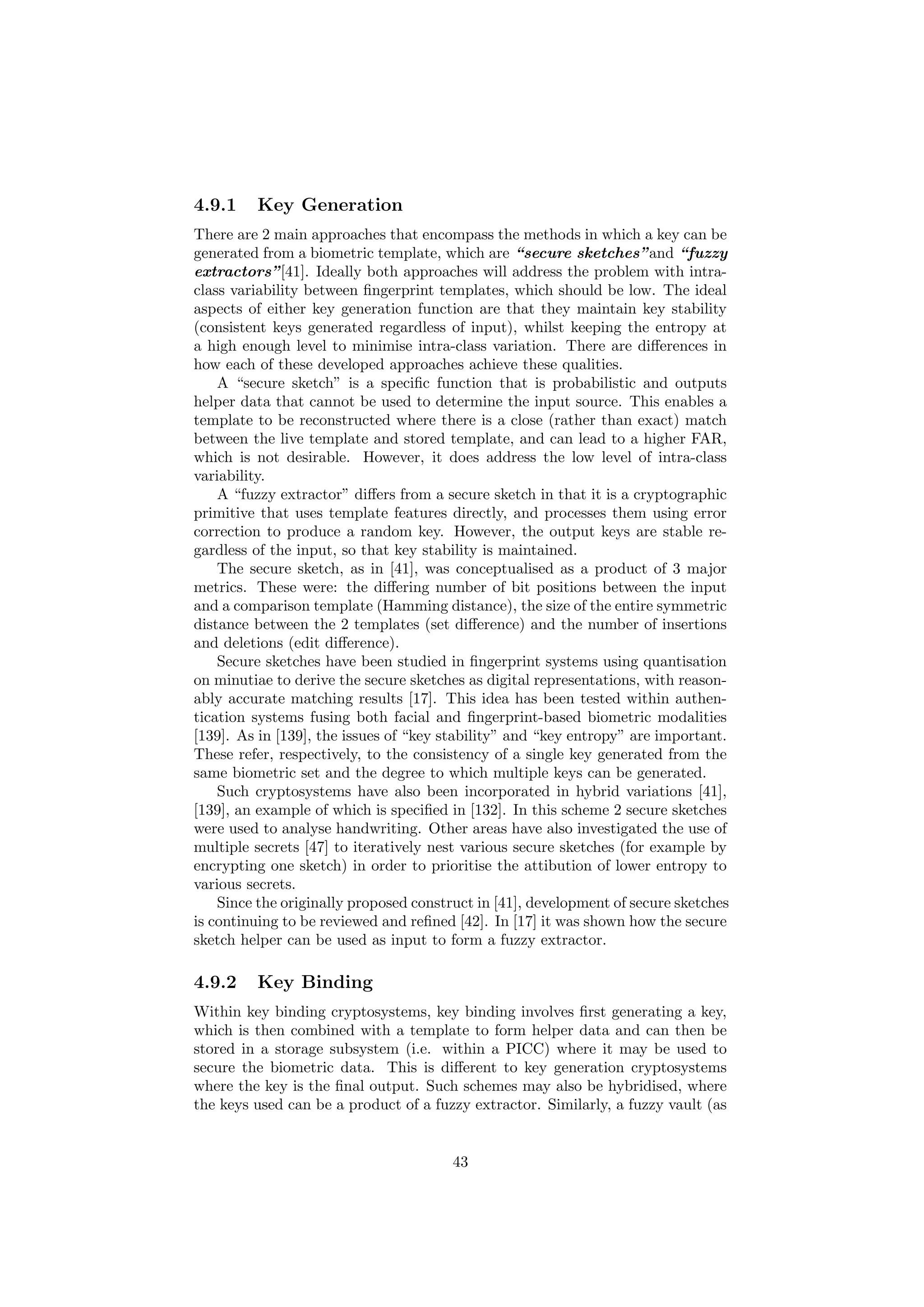 4.9.1 Key Generation
There are 2 main approaches that encompass the methods in which a key can be
generated from a biometric template, which are “secure sketches”and “fuzzy
extractors”[41]. Ideally both approaches will address the problem with intra-
class variability between ﬁngerprint templates, which should be low. The ideal
aspects of either key generation function are that they maintain key stability
(consistent keys generated regardless of input), whilst keeping the entropy at
a high enough level to minimise intra-class variation. There are diﬀerences in
how each of these developed approaches achieve these qualities.
A “secure sketch” is a speciﬁc function that is probabilistic and outputs
helper data that cannot be used to determine the input source. This enables a
template to be reconstructed where there is a close (rather than exact) match
between the live template and stored template, and can lead to a higher FAR,
which is not desirable. However, it does address the low level of intra-class
variability.
A “fuzzy extractor” diﬀers from a secure sketch in that it is a cryptographic
primitive that uses template features directly, and processes them using error
correction to produce a random key. However, the output keys are stable re-
gardless of the input, so that key stability is maintained.
The secure sketch, as in [41], was conceptualised as a product of 3 major
metrics. These were: the diﬀering number of bit positions between the input
and a comparison template (Hamming distance), the size of the entire symmetric
distance between the 2 templates (set diﬀerence) and the number of insertions
and deletions (edit diﬀerence).
Secure sketches have been studied in ﬁngerprint systems using quantisation
on minutiae to derive the secure sketches as digital representations, with reason-
ably accurate matching results [17]. This idea has been tested within authen-
tication systems fusing both facial and ﬁngerprint-based biometric modalities
[139]. As in [139], the issues of “key stability” and “key entropy” are important.
These refer, respectively, to the consistency of a single key generated from the
same biometric set and the degree to which multiple keys can be generated.
Such cryptosystems have also been incorporated in hybrid variations [41],
[139], an example of which is speciﬁed in [132]. In this scheme 2 secure sketches
were used to analyse handwriting. Other areas have also investigated the use of
multiple secrets [47] to iteratively nest various secure sketches (for example by
encrypting one sketch) in order to prioritise the attibution of lower entropy to
various secrets.
Since the originally proposed construct in [41], development of secure sketches
is continuing to be reviewed and reﬁned [42]. In [17] it was shown how the secure
sketch helper can be used as input to form a fuzzy extractor.
4.9.2 Key Binding
Within key binding cryptosystems, key binding involves ﬁrst generating a key,
which is then combined with a template to form helper data and can then be
stored in a storage subsystem (i.e. within a PICC) where it may be used to
secure the biometric data. This is diﬀerent to key generation cryptosystems
where the key is the ﬁnal output. Such schemes may also be hybridised, where
the keys used can be a product of a fuzzy extractor. Similarly, a fuzzy vault (as
43
 