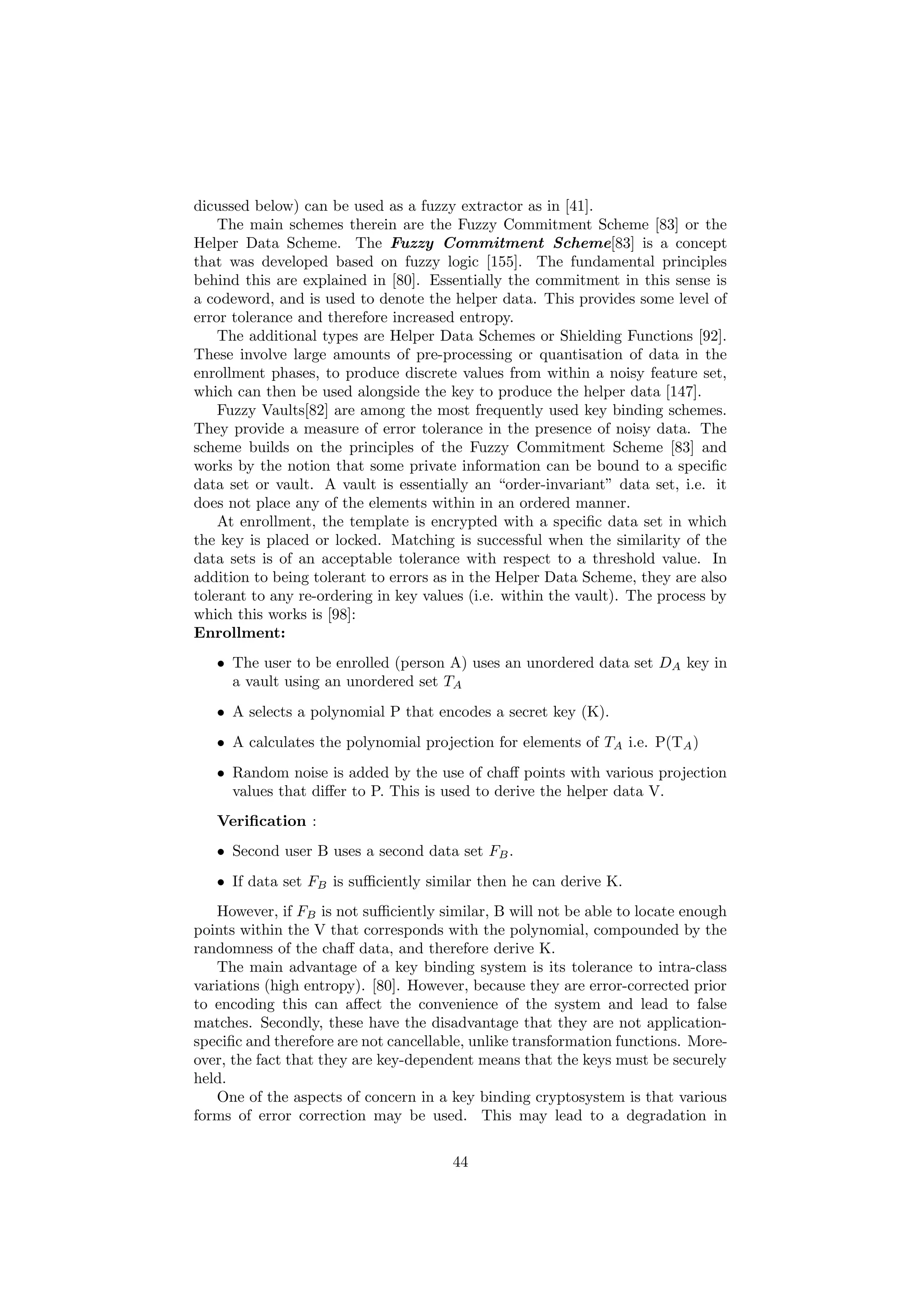 dicussed below) can be used as a fuzzy extractor as in [41].
The main schemes therein are the Fuzzy Commitment Scheme [83] or the
Helper Data Scheme. The Fuzzy Commitment Scheme[83] is a concept
that was developed based on fuzzy logic [155]. The fundamental principles
behind this are explained in [80]. Essentially the commitment in this sense is
a codeword, and is used to denote the helper data. This provides some level of
error tolerance and therefore increased entropy.
The additional types are Helper Data Schemes or Shielding Functions [92].
These involve large amounts of pre-processing or quantisation of data in the
enrollment phases, to produce discrete values from within a noisy feature set,
which can then be used alongside the key to produce the helper data [147].
Fuzzy Vaults[82] are among the most frequently used key binding schemes.
They provide a measure of error tolerance in the presence of noisy data. The
scheme builds on the principles of the Fuzzy Commitment Scheme [83] and
works by the notion that some private information can be bound to a speciﬁc
data set or vault. A vault is essentially an “order-invariant” data set, i.e. it
does not place any of the elements within in an ordered manner.
At enrollment, the template is encrypted with a speciﬁc data set in which
the key is placed or locked. Matching is successful when the similarity of the
data sets is of an acceptable tolerance with respect to a threshold value. In
addition to being tolerant to errors as in the Helper Data Scheme, they are also
tolerant to any re-ordering in key values (i.e. within the vault). The process by
which this works is [98]:
Enrollment:
• The user to be enrolled (person A) uses an unordered data set DA key in
a vault using an unordered set TA
• A selects a polynomial P that encodes a secret key (K).
• A calculates the polynomial projection for elements of TA i.e. P(TA)
• Random noise is added by the use of chaﬀ points with various projection
values that diﬀer to P. This is used to derive the helper data V.
Veriﬁcation :
• Second user B uses a second data set FB.
• If data set FB is suﬃciently similar then he can derive K.
However, if FB is not suﬃciently similar, B will not be able to locate enough
points within the V that corresponds with the polynomial, compounded by the
randomness of the chaﬀ data, and therefore derive K.
The main advantage of a key binding system is its tolerance to intra-class
variations (high entropy). [80]. However, because they are error-corrected prior
to encoding this can aﬀect the convenience of the system and lead to false
matches. Secondly, these have the disadvantage that they are not application-
speciﬁc and therefore are not cancellable, unlike transformation functions. More-
over, the fact that they are key-dependent means that the keys must be securely
held.
One of the aspects of concern in a key binding cryptosystem is that various
forms of error correction may be used. This may lead to a degradation in
44
 