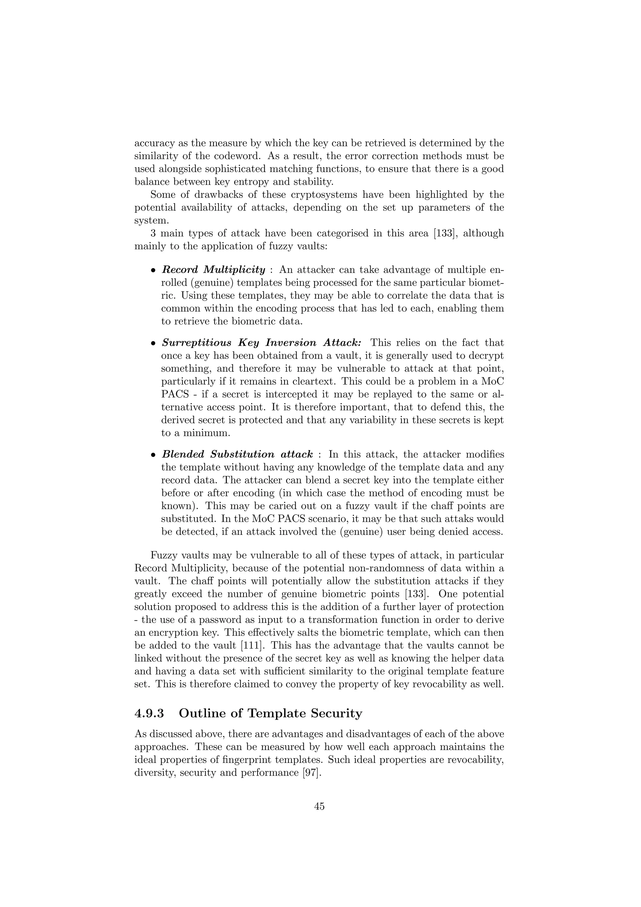 accuracy as the measure by which the key can be retrieved is determined by the
similarity of the codeword. As a result, the error correction methods must be
used alongside sophisticated matching functions, to ensure that there is a good
balance between key entropy and stability.
Some of drawbacks of these cryptosystems have been highlighted by the
potential availability of attacks, depending on the set up parameters of the
system.
3 main types of attack have been categorised in this area [133], although
mainly to the application of fuzzy vaults:
• Record Multiplicity : An attacker can take advantage of multiple en-
rolled (genuine) templates being processed for the same particular biomet-
ric. Using these templates, they may be able to correlate the data that is
common within the encoding process that has led to each, enabling them
to retrieve the biometric data.
• Surreptitious Key Inversion Attack: This relies on the fact that
once a key has been obtained from a vault, it is generally used to decrypt
something, and therefore it may be vulnerable to attack at that point,
particularly if it remains in cleartext. This could be a problem in a MoC
PACS - if a secret is intercepted it may be replayed to the same or al-
ternative access point. It is therefore important, that to defend this, the
derived secret is protected and that any variability in these secrets is kept
to a minimum.
• Blended Substitution attack : In this attack, the attacker modiﬁes
the template without having any knowledge of the template data and any
record data. The attacker can blend a secret key into the template either
before or after encoding (in which case the method of encoding must be
known). This may be caried out on a fuzzy vault if the chaﬀ points are
substituted. In the MoC PACS scenario, it may be that such attaks would
be detected, if an attack involved the (genuine) user being denied access.
Fuzzy vaults may be vulnerable to all of these types of attack, in particular
Record Multiplicity, because of the potential non-randomness of data within a
vault. The chaﬀ points will potentially allow the substitution attacks if they
greatly exceed the number of genuine biometric points [133]. One potential
solution proposed to address this is the addition of a further layer of protection
- the use of a password as input to a transformation function in order to derive
an encryption key. This eﬀectively salts the biometric template, which can then
be added to the vault [111]. This has the advantage that the vaults cannot be
linked without the presence of the secret key as well as knowing the helper data
and having a data set with suﬃcient similarity to the original template feature
set. This is therefore claimed to convey the property of key revocability as well.
4.9.3 Outline of Template Security
As discussed above, there are advantages and disadvantages of each of the above
approaches. These can be measured by how well each approach maintains the
ideal properties of ﬁngerprint templates. Such ideal properties are revocability,
diversity, security and performance [97].
45
 