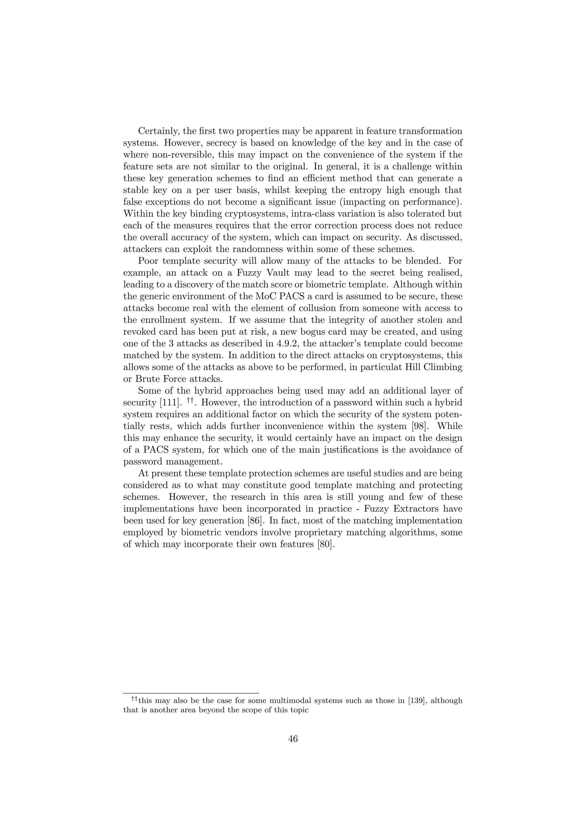 Certainly, the ﬁrst two properties may be apparent in feature transformation
systems. However, secrecy is based on knowledge of the key and in the case of
where non-reversible, this may impact on the convenience of the system if the
feature sets are not similar to the original. In general, it is a challenge within
these key generation schemes to ﬁnd an eﬃcient method that can generate a
stable key on a per user basis, whilst keeping the entropy high enough that
false exceptions do not become a signiﬁcant issue (impacting on performance).
Within the key binding cryptosystems, intra-class variation is also tolerated but
each of the measures requires that the error correction process does not reduce
the overall accuracy of the system, which can impact on security. As discussed,
attackers can exploit the randomness within some of these schemes.
Poor template security will allow many of the attacks to be blended. For
example, an attack on a Fuzzy Vault may lead to the secret being realised,
leading to a discovery of the match score or biometric template. Although within
the generic environment of the MoC PACS a card is assumed to be secure, these
attacks become real with the element of collusion from someone with access to
the enrollment system. If we assume that the integrity of another stolen and
revoked card has been put at risk, a new bogus card may be created, and using
one of the 3 attacks as described in 4.9.2, the attacker’s template could become
matched by the system. In addition to the direct attacks on cryptosystems, this
allows some of the attacks as above to be performed, in particulat Hill Climbing
or Brute Force attacks.
Some of the hybrid approaches being used may add an additional layer of
security [111]. ††
. However, the introduction of a password within such a hybrid
system requires an additional factor on which the security of the system poten-
tially rests, which adds further inconvenience within the system [98]. While
this may enhance the security, it would certainly have an impact on the design
of a PACS system, for which one of the main justiﬁcations is the avoidance of
password management.
At present these template protection schemes are useful studies and are being
considered as to what may constitute good template matching and protecting
schemes. However, the research in this area is still young and few of these
implementations have been incorporated in practice - Fuzzy Extractors have
been used for key generation [86]. In fact, most of the matching implementation
employed by biometric vendors involve proprietary matching algorithms, some
of which may incorporate their own features [80].
††this may also be the case for some multimodal systems such as those in [139], although
that is another area beyond the scope of this topic
46
 
