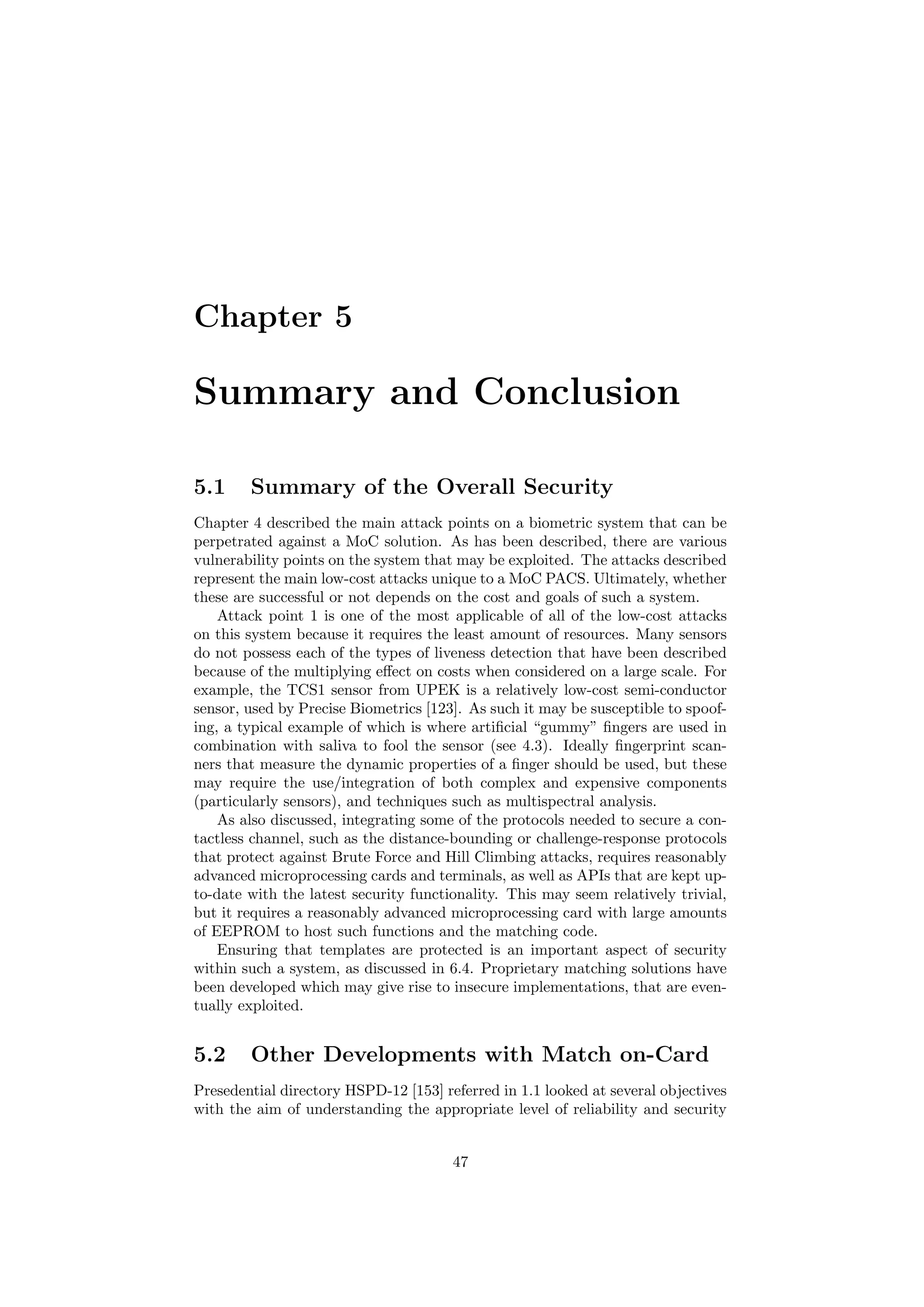 Chapter 5
Summary and Conclusion
5.1 Summary of the Overall Security
Chapter 4 described the main attack points on a biometric system that can be
perpetrated against a MoC solution. As has been described, there are various
vulnerability points on the system that may be exploited. The attacks described
represent the main low-cost attacks unique to a MoC PACS. Ultimately, whether
these are successful or not depends on the cost and goals of such a system.
Attack point 1 is one of the most applicable of all of the low-cost attacks
on this system because it requires the least amount of resources. Many sensors
do not possess each of the types of liveness detection that have been described
because of the multiplying eﬀect on costs when considered on a large scale. For
example, the TCS1 sensor from UPEK is a relatively low-cost semi-conductor
sensor, used by Precise Biometrics [123]. As such it may be susceptible to spoof-
ing, a typical example of which is where artiﬁcial “gummy” ﬁngers are used in
combination with saliva to fool the sensor (see 4.3). Ideally ﬁngerprint scan-
ners that measure the dynamic properties of a ﬁnger should be used, but these
may require the use/integration of both complex and expensive components
(particularly sensors), and techniques such as multispectral analysis.
As also discussed, integrating some of the protocols needed to secure a con-
tactless channel, such as the distance-bounding or challenge-response protocols
that protect against Brute Force and Hill Climbing attacks, requires reasonably
advanced microprocessing cards and terminals, as well as APIs that are kept up-
to-date with the latest security functionality. This may seem relatively trivial,
but it requires a reasonably advanced microprocessing card with large amounts
of EEPROM to host such functions and the matching code.
Ensuring that templates are protected is an important aspect of security
within such a system, as discussed in 6.4. Proprietary matching solutions have
been developed which may give rise to insecure implementations, that are even-
tually exploited.
5.2 Other Developments with Match on-Card
Presedential directory HSPD-12 [153] referred in 1.1 looked at several objectives
with the aim of understanding the appropriate level of reliability and security
47
 