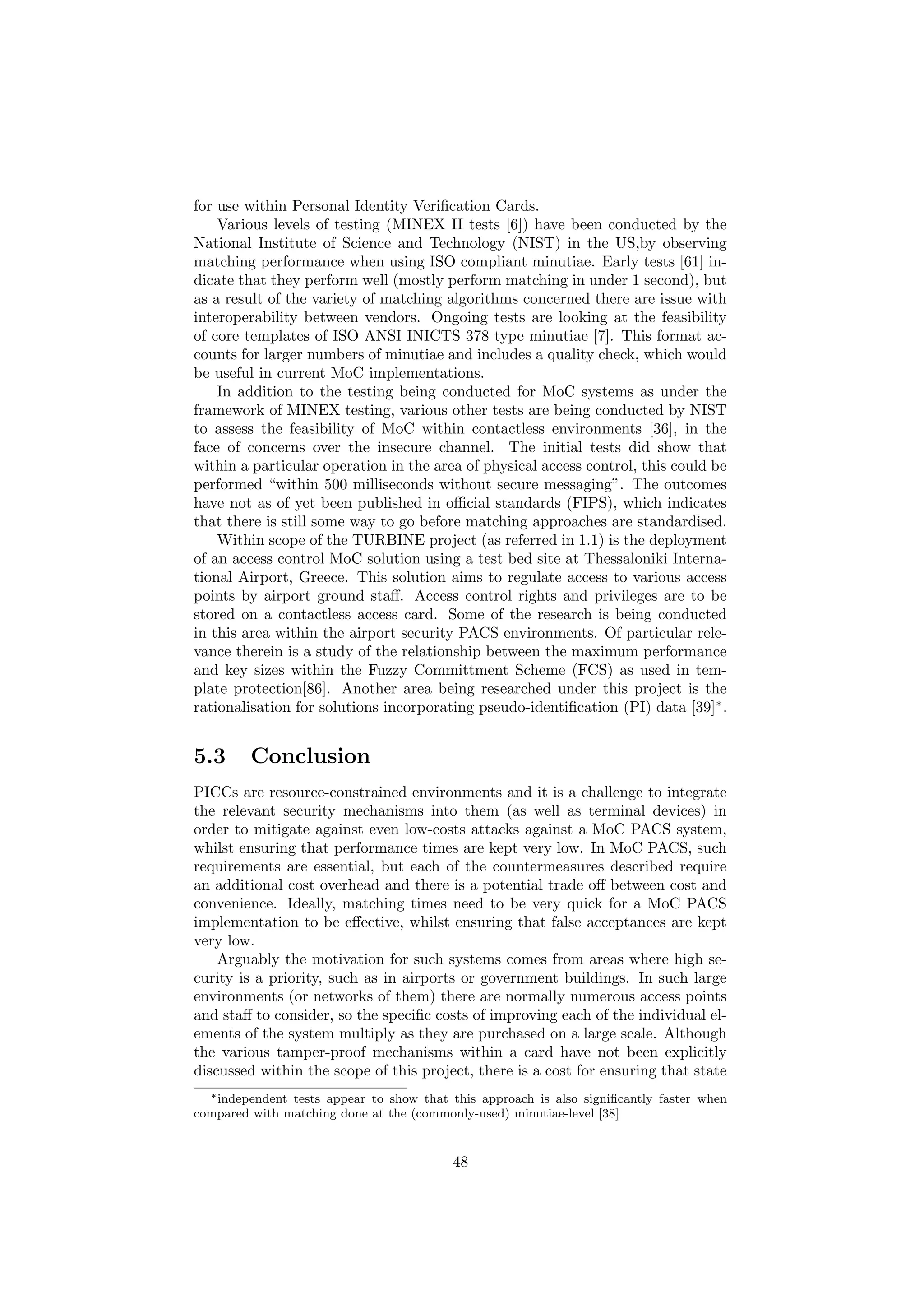 for use within Personal Identity Veriﬁcation Cards.
Various levels of testing (MINEX II tests [6]) have been conducted by the
National Institute of Science and Technology (NIST) in the US,by observing
matching performance when using ISO compliant minutiae. Early tests [61] in-
dicate that they perform well (mostly perform matching in under 1 second), but
as a result of the variety of matching algorithms concerned there are issue with
interoperability between vendors. Ongoing tests are looking at the feasibility
of core templates of ISO ANSI INICTS 378 type minutiae [7]. This format ac-
counts for larger numbers of minutiae and includes a quality check, which would
be useful in current MoC implementations.
In addition to the testing being conducted for MoC systems as under the
framework of MINEX testing, various other tests are being conducted by NIST
to assess the feasibility of MoC within contactless environments [36], in the
face of concerns over the insecure channel. The initial tests did show that
within a particular operation in the area of physical access control, this could be
performed “within 500 milliseconds without secure messaging”. The outcomes
have not as of yet been published in oﬃcial standards (FIPS), which indicates
that there is still some way to go before matching approaches are standardised.
Within scope of the TURBINE project (as referred in 1.1) is the deployment
of an access control MoC solution using a test bed site at Thessaloniki Interna-
tional Airport, Greece. This solution aims to regulate access to various access
points by airport ground staﬀ. Access control rights and privileges are to be
stored on a contactless access card. Some of the research is being conducted
in this area within the airport security PACS environments. Of particular rele-
vance therein is a study of the relationship between the maximum performance
and key sizes within the Fuzzy Committment Scheme (FCS) as used in tem-
plate protection[86]. Another area being researched under this project is the
rationalisation for solutions incorporating pseudo-identiﬁcation (PI) data [39]∗
.
5.3 Conclusion
PICCs are resource-constrained environments and it is a challenge to integrate
the relevant security mechanisms into them (as well as terminal devices) in
order to mitigate against even low-costs attacks against a MoC PACS system,
whilst ensuring that performance times are kept very low. In MoC PACS, such
requirements are essential, but each of the countermeasures described require
an additional cost overhead and there is a potential trade oﬀ between cost and
convenience. Ideally, matching times need to be very quick for a MoC PACS
implementation to be eﬀective, whilst ensuring that false acceptances are kept
very low.
Arguably the motivation for such systems comes from areas where high se-
curity is a priority, such as in airports or government buildings. In such large
environments (or networks of them) there are normally numerous access points
and staﬀ to consider, so the speciﬁc costs of improving each of the individual el-
ements of the system multiply as they are purchased on a large scale. Although
the various tamper-proof mechanisms within a card have not been explicitly
discussed within the scope of this project, there is a cost for ensuring that state
∗independent tests appear to show that this approach is also signiﬁcantly faster when
compared with matching done at the (commonly-used) minutiae-level [38]
48
 