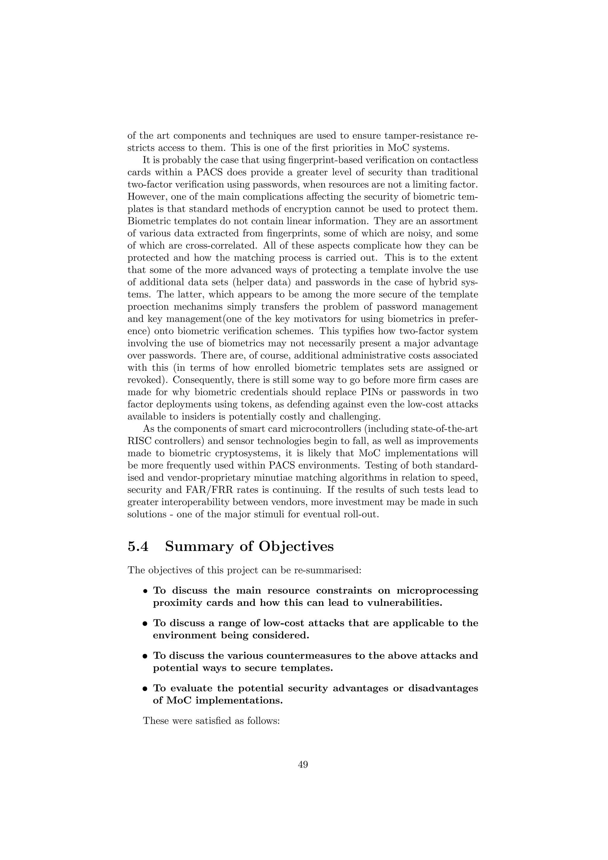 of the art components and techniques are used to ensure tamper-resistance re-
stricts access to them. This is one of the ﬁrst priorities in MoC systems.
It is probably the case that using ﬁngerprint-based veriﬁcation on contactless
cards within a PACS does provide a greater level of security than traditional
two-factor veriﬁcation using passwords, when resources are not a limiting factor.
However, one of the main complications aﬀecting the security of biometric tem-
plates is that standard methods of encryption cannot be used to protect them.
Biometric templates do not contain linear information. They are an assortment
of various data extracted from ﬁngerprints, some of which are noisy, and some
of which are cross-correlated. All of these aspects complicate how they can be
protected and how the matching process is carried out. This is to the extent
that some of the more advanced ways of protecting a template involve the use
of additional data sets (helper data) and passwords in the case of hybrid sys-
tems. The latter, which appears to be among the more secure of the template
proection mechanims simply transfers the problem of password management
and key management(one of the key motivators for using biometrics in prefer-
ence) onto biometric veriﬁcation schemes. This typiﬁes how two-factor system
involving the use of biometrics may not necessarily present a major advantage
over passwords. There are, of course, additional administrative costs associated
with this (in terms of how enrolled biometric templates sets are assigned or
revoked). Consequently, there is still some way to go before more ﬁrm cases are
made for why biometric credentials should replace PINs or passwords in two
factor deployments using tokens, as defending against even the low-cost attacks
available to insiders is potentially costly and challenging.
As the components of smart card microcontrollers (including state-of-the-art
RISC controllers) and sensor technologies begin to fall, as well as improvements
made to biometric cryptosystems, it is likely that MoC implementations will
be more frequently used within PACS environments. Testing of both standard-
ised and vendor-proprietary minutiae matching algorithms in relation to speed,
security and FAR/FRR rates is continuing. If the results of such tests lead to
greater interoperability between vendors, more investment may be made in such
solutions - one of the major stimuli for eventual roll-out.
5.4 Summary of Objectives
The objectives of this project can be re-summarised:
• To discuss the main resource constraints on microprocessing
proximity cards and how this can lead to vulnerabilities.
• To discuss a range of low-cost attacks that are applicable to the
environment being considered.
• To discuss the various countermeasures to the above attacks and
potential ways to secure templates.
• To evaluate the potential security advantages or disadvantages
of MoC implementations.
These were satisﬁed as follows:
49
 