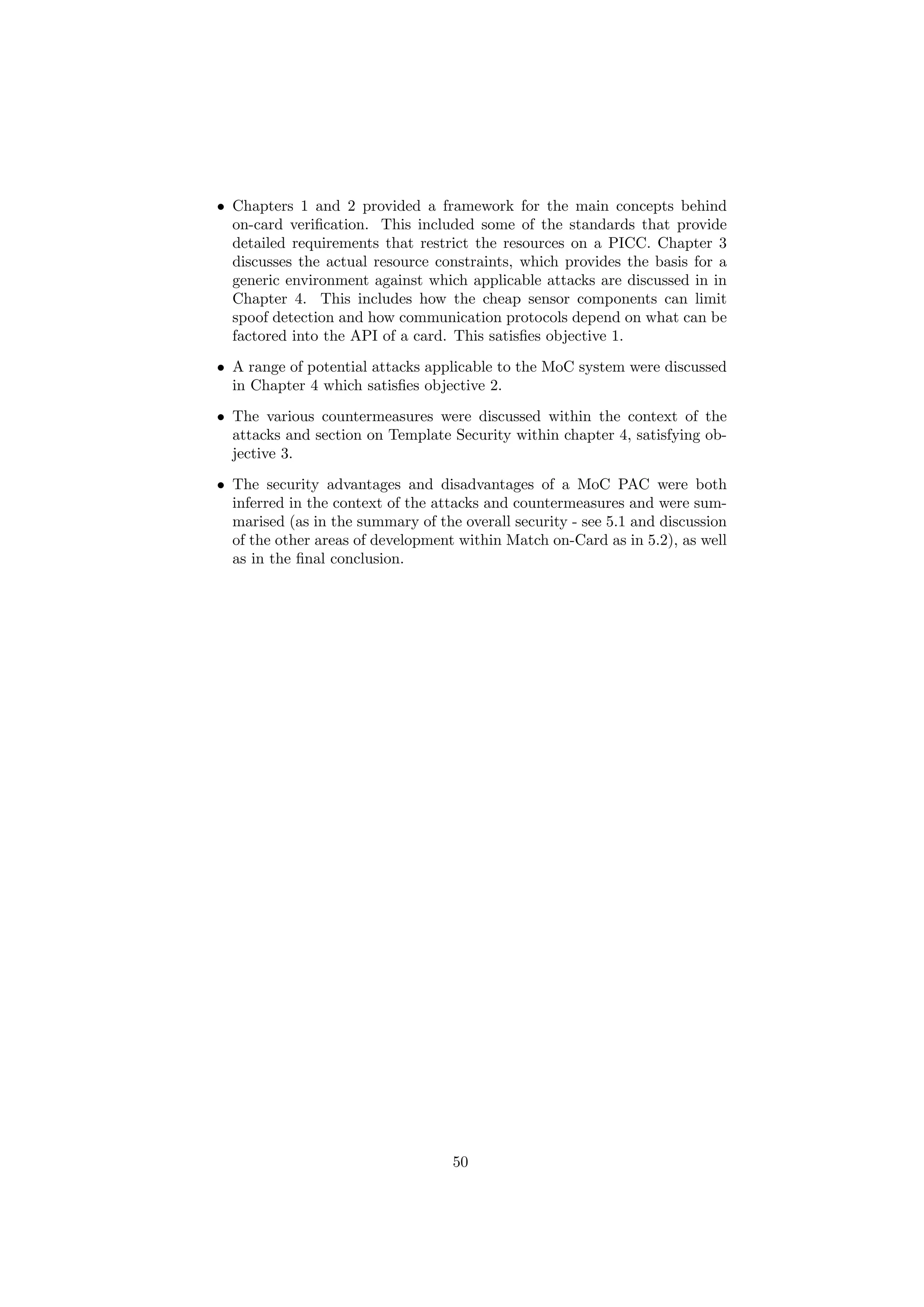• Chapters 1 and 2 provided a framework for the main concepts behind
on-card veriﬁcation. This included some of the standards that provide
detailed requirements that restrict the resources on a PICC. Chapter 3
discusses the actual resource constraints, which provides the basis for a
generic environment against which applicable attacks are discussed in in
Chapter 4. This includes how the cheap sensor components can limit
spoof detection and how communication protocols depend on what can be
factored into the API of a card. This satisﬁes objective 1.
• A range of potential attacks applicable to the MoC system were discussed
in Chapter 4 which satisﬁes objective 2.
• The various countermeasures were discussed within the context of the
attacks and section on Template Security within chapter 4, satisfying ob-
jective 3.
• The security advantages and disadvantages of a MoC PAC were both
inferred in the context of the attacks and countermeasures and were sum-
marised (as in the summary of the overall security - see 5.1 and discussion
of the other areas of development within Match on-Card as in 5.2), as well
as in the ﬁnal conclusion.
50
 