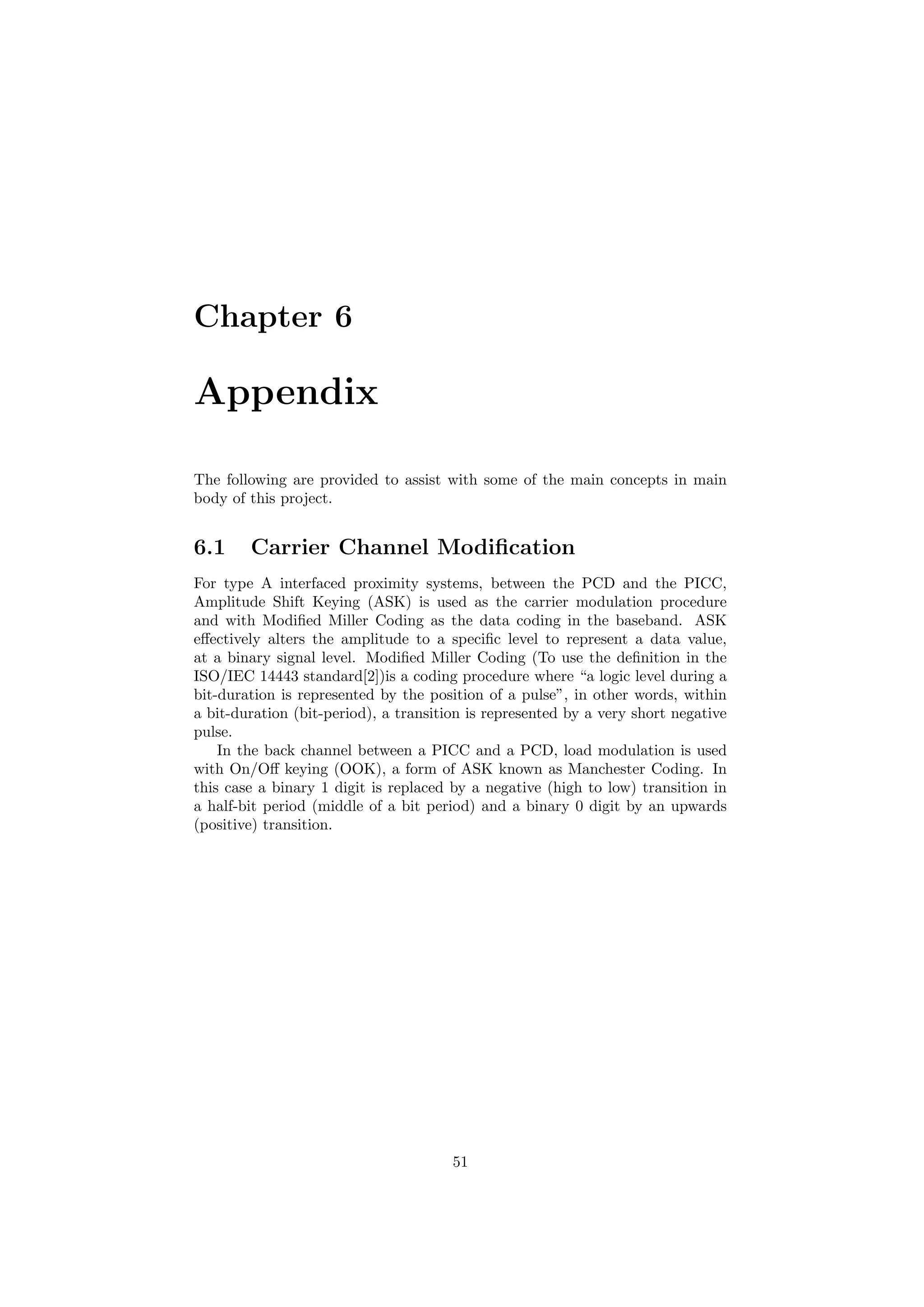 Chapter 6
Appendix
The following are provided to assist with some of the main concepts in main
body of this project.
6.1 Carrier Channel Modiﬁcation
For type A interfaced proximity systems, between the PCD and the PICC,
Amplitude Shift Keying (ASK) is used as the carrier modulation procedure
and with Modiﬁed Miller Coding as the data coding in the baseband. ASK
eﬀectively alters the amplitude to a speciﬁc level to represent a data value,
at a binary signal level. Modiﬁed Miller Coding (To use the deﬁnition in the
ISO/IEC 14443 standard[2])is a coding procedure where “a logic level during a
bit-duration is represented by the position of a pulse”, in other words, within
a bit-duration (bit-period), a transition is represented by a very short negative
pulse.
In the back channel between a PICC and a PCD, load modulation is used
with On/Oﬀ keying (OOK), a form of ASK known as Manchester Coding. In
this case a binary 1 digit is replaced by a negative (high to low) transition in
a half-bit period (middle of a bit period) and a binary 0 digit by an upwards
(positive) transition.
51
 