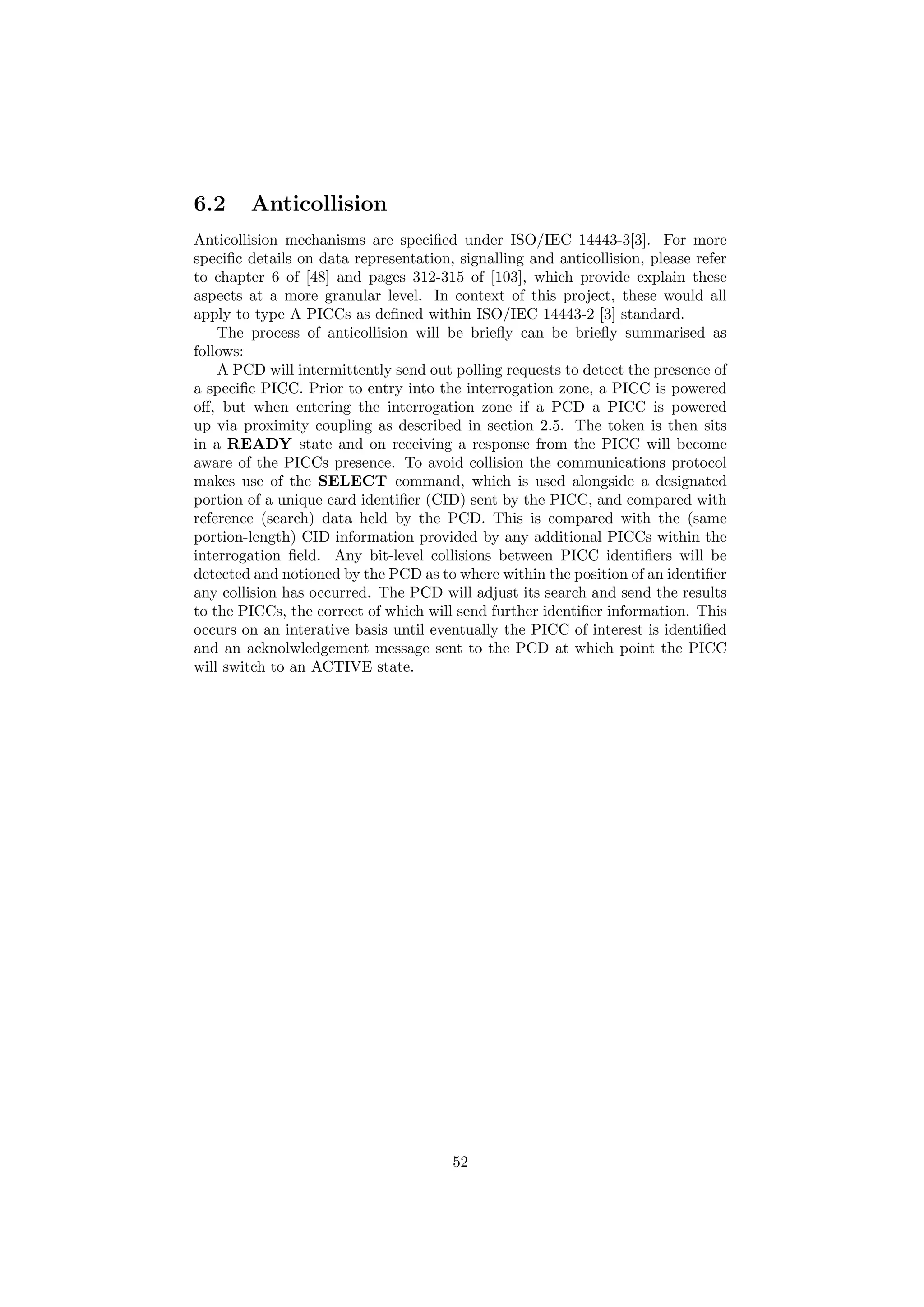 6.2 Anticollision
Anticollision mechanisms are speciﬁed under ISO/IEC 14443-3[3]. For more
speciﬁc details on data representation, signalling and anticollision, please refer
to chapter 6 of [48] and pages 312-315 of [103], which provide explain these
aspects at a more granular level. In context of this project, these would all
apply to type A PICCs as deﬁned within ISO/IEC 14443-2 [3] standard.
The process of anticollision will be brieﬂy can be brieﬂy summarised as
follows:
A PCD will intermittently send out polling requests to detect the presence of
a speciﬁc PICC. Prior to entry into the interrogation zone, a PICC is powered
oﬀ, but when entering the interrogation zone if a PCD a PICC is powered
up via proximity coupling as described in section 2.5. The token is then sits
in a READY state and on receiving a response from the PICC will become
aware of the PICCs presence. To avoid collision the communications protocol
makes use of the SELECT command, which is used alongside a designated
portion of a unique card identiﬁer (CID) sent by the PICC, and compared with
reference (search) data held by the PCD. This is compared with the (same
portion-length) CID information provided by any additional PICCs within the
interrogation ﬁeld. Any bit-level collisions between PICC identiﬁers will be
detected and notioned by the PCD as to where within the position of an identiﬁer
any collision has occurred. The PCD will adjust its search and send the results
to the PICCs, the correct of which will send further identiﬁer information. This
occurs on an interative basis until eventually the PICC of interest is identiﬁed
and an acknolwledgement message sent to the PCD at which point the PICC
will switch to an ACTIVE state.
52
 