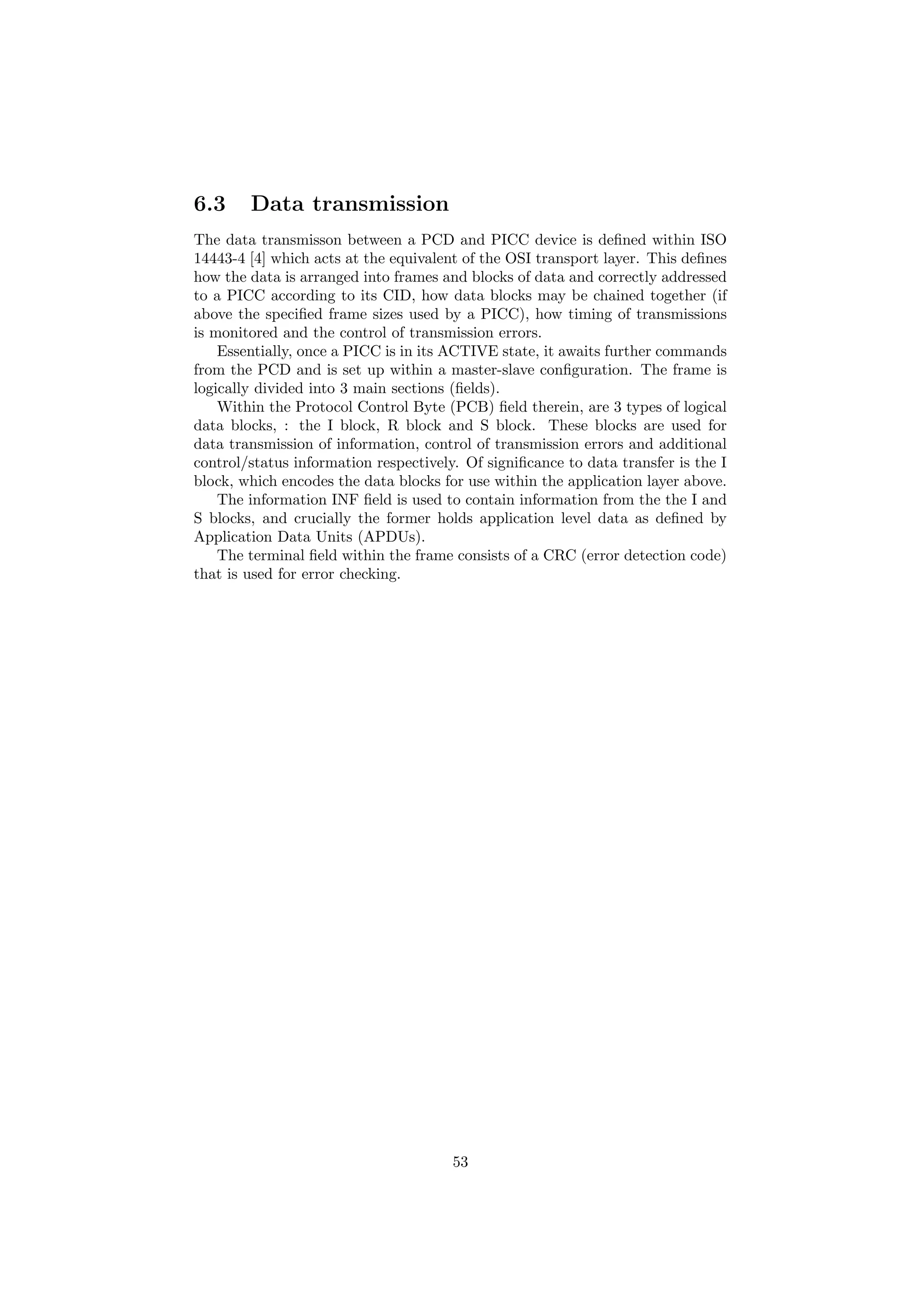 6.3 Data transmission
The data transmisson between a PCD and PICC device is deﬁned within ISO
14443-4 [4] which acts at the equivalent of the OSI transport layer. This deﬁnes
how the data is arranged into frames and blocks of data and correctly addressed
to a PICC according to its CID, how data blocks may be chained together (if
above the speciﬁed frame sizes used by a PICC), how timing of transmissions
is monitored and the control of transmission errors.
Essentially, once a PICC is in its ACTIVE state, it awaits further commands
from the PCD and is set up within a master-slave conﬁguration. The frame is
logically divided into 3 main sections (ﬁelds).
Within the Protocol Control Byte (PCB) ﬁeld therein, are 3 types of logical
data blocks, : the I block, R block and S block. These blocks are used for
data transmission of information, control of transmission errors and additional
control/status information respectively. Of signiﬁcance to data transfer is the I
block, which encodes the data blocks for use within the application layer above.
The information INF ﬁeld is used to contain information from the the I and
S blocks, and crucially the former holds application level data as deﬁned by
Application Data Units (APDUs).
The terminal ﬁeld within the frame consists of a CRC (error detection code)
that is used for error checking.
53
 
