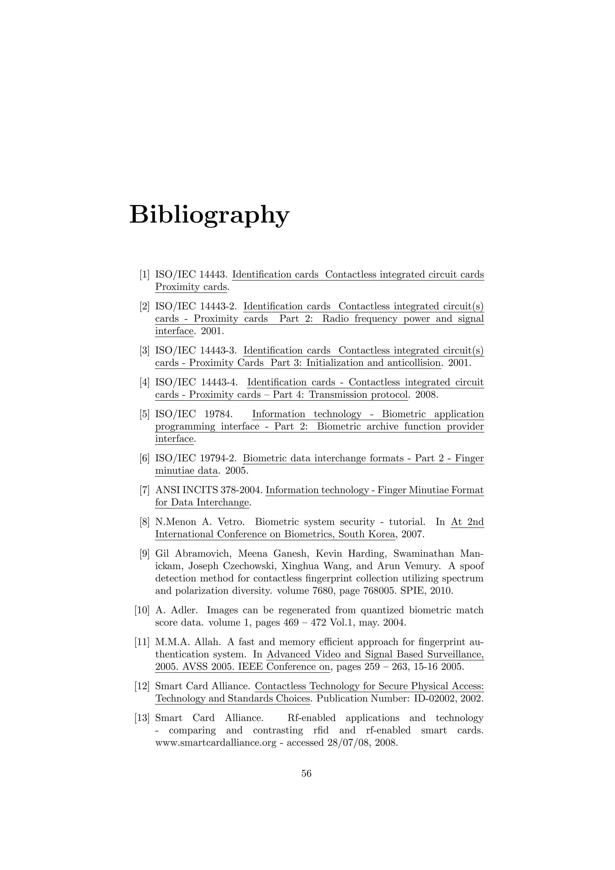 Bibliography
[1] ISO/IEC 14443. Identiﬁcation cards Contactless integrated circuit cards
Proximity cards.
[2] ISO/IEC 14443-2. Identiﬁcation cards Contactless integrated circuit(s)
cards - Proximity cards Part 2: Radio frequency power and signal
interface. 2001.
[3] ISO/IEC 14443-3. Identiﬁcation cards Contactless integrated circuit(s)
cards - Proximity Cards Part 3: Initialization and anticollision. 2001.
[4] ISO/IEC 14443-4. Identiﬁcation cards - Contactless integrated circuit
cards - Proximity cards – Part 4: Transmission protocol. 2008.
[5] ISO/IEC 19784. Information technology - Biometric application
programming interface - Part 2: Biometric archive function provider
interface.
[6] ISO/IEC 19794-2. Biometric data interchange formats - Part 2 - Finger
minutiae data. 2005.
[7] ANSI INCITS 378-2004. Information technology - Finger Minutiae Format
for Data Interchange.
[8] N.Menon A. Vetro. Biometric system security - tutorial. In At 2nd
International Conference on Biometrics, South Korea, 2007.
[9] Gil Abramovich, Meena Ganesh, Kevin Harding, Swaminathan Man-
ickam, Joseph Czechowski, Xinghua Wang, and Arun Vemury. A spoof
detection method for contactless ﬁngerprint collection utilizing spectrum
and polarization diversity. volume 7680, page 768005. SPIE, 2010.
[10] A. Adler. Images can be regenerated from quantized biometric match
score data. volume 1, pages 469 – 472 Vol.1, may. 2004.
[11] M.M.A. Allah. A fast and memory eﬃcient approach for ﬁngerprint au-
thentication system. In Advanced Video and Signal Based Surveillance,
2005. AVSS 2005. IEEE Conference on, pages 259 – 263, 15-16 2005.
[12] Smart Card Alliance. Contactless Technology for Secure Physical Access:
Technology and Standards Choices. Publication Number: ID-02002, 2002.
[13] Smart Card Alliance. Rf-enabled applications and technology
- comparing and contrasting rﬁd and rf-enabled smart cards.
www.smartcardalliance.org - accessed 28/07/08, 2008.
56
 