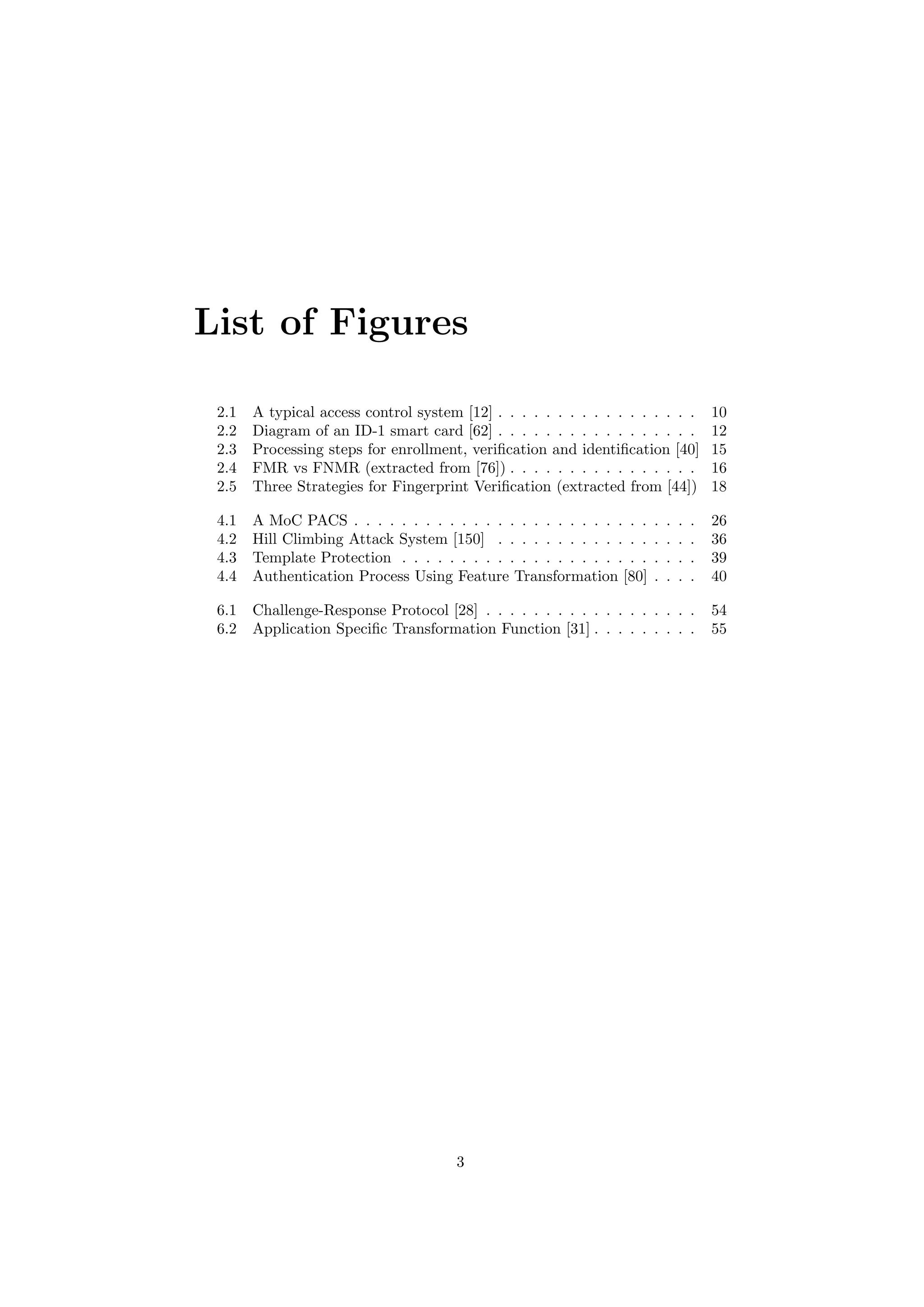 List of Figures
2.1 A typical access control system [12] . . . . . . . . . . . . . . . . . 10
2.2 Diagram of an ID-1 smart card [62] . . . . . . . . . . . . . . . . . 12
2.3 Processing steps for enrollment, veriﬁcation and identiﬁcation [40] 15
2.4 FMR vs FNMR (extracted from [76]) . . . . . . . . . . . . . . . . 16
2.5 Three Strategies for Fingerprint Veriﬁcation (extracted from [44]) 18
4.1 A MoC PACS . . . . . . . . . . . . . . . . . . . . . . . . . . . . . 26
4.2 Hill Climbing Attack System [150] . . . . . . . . . . . . . . . . . 36
4.3 Template Protection . . . . . . . . . . . . . . . . . . . . . . . . . 39
4.4 Authentication Process Using Feature Transformation [80] . . . . 40
6.1 Challenge-Response Protocol [28] . . . . . . . . . . . . . . . . . . 54
6.2 Application Speciﬁc Transformation Function [31] . . . . . . . . . 55
3
 