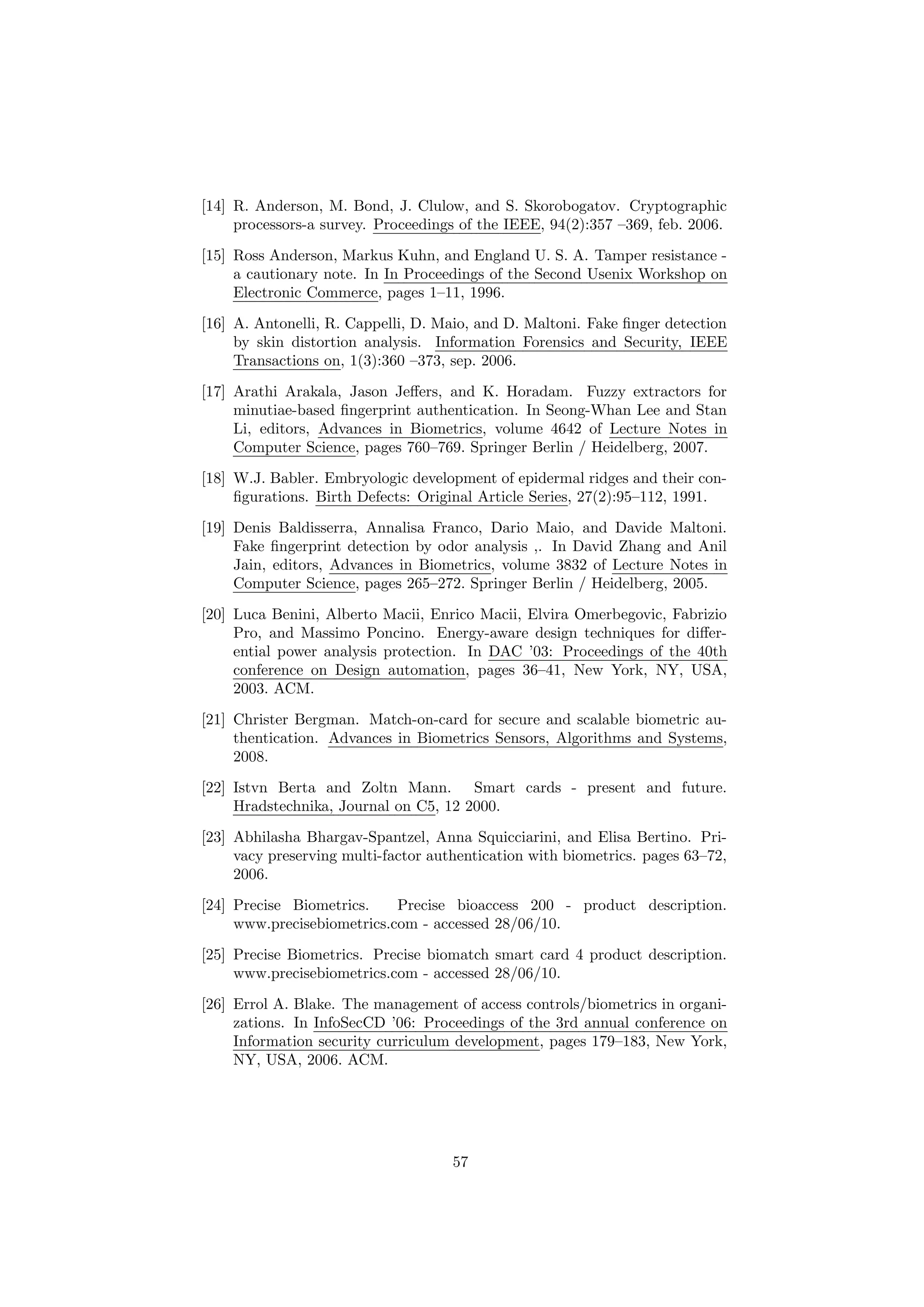 [14] R. Anderson, M. Bond, J. Clulow, and S. Skorobogatov. Cryptographic
processors-a survey. Proceedings of the IEEE, 94(2):357 –369, feb. 2006.
[15] Ross Anderson, Markus Kuhn, and England U. S. A. Tamper resistance -
a cautionary note. In In Proceedings of the Second Usenix Workshop on
Electronic Commerce, pages 1–11, 1996.
[16] A. Antonelli, R. Cappelli, D. Maio, and D. Maltoni. Fake ﬁnger detection
by skin distortion analysis. Information Forensics and Security, IEEE
Transactions on, 1(3):360 –373, sep. 2006.
[17] Arathi Arakala, Jason Jeﬀers, and K. Horadam. Fuzzy extractors for
minutiae-based ﬁngerprint authentication. In Seong-Whan Lee and Stan
Li, editors, Advances in Biometrics, volume 4642 of Lecture Notes in
Computer Science, pages 760–769. Springer Berlin / Heidelberg, 2007.
[18] W.J. Babler. Embryologic development of epidermal ridges and their con-
ﬁgurations. Birth Defects: Original Article Series, 27(2):95–112, 1991.
[19] Denis Baldisserra, Annalisa Franco, Dario Maio, and Davide Maltoni.
Fake ﬁngerprint detection by odor analysis ,. In David Zhang and Anil
Jain, editors, Advances in Biometrics, volume 3832 of Lecture Notes in
Computer Science, pages 265–272. Springer Berlin / Heidelberg, 2005.
[20] Luca Benini, Alberto Macii, Enrico Macii, Elvira Omerbegovic, Fabrizio
Pro, and Massimo Poncino. Energy-aware design techniques for diﬀer-
ential power analysis protection. In DAC ’03: Proceedings of the 40th
conference on Design automation, pages 36–41, New York, NY, USA,
2003. ACM.
[21] Christer Bergman. Match-on-card for secure and scalable biometric au-
thentication. Advances in Biometrics Sensors, Algorithms and Systems,
2008.
[22] Istvn Berta and Zoltn Mann. Smart cards - present and future.
Hradstechnika, Journal on C5, 12 2000.
[23] Abhilasha Bhargav-Spantzel, Anna Squicciarini, and Elisa Bertino. Pri-
vacy preserving multi-factor authentication with biometrics. pages 63–72,
2006.
[24] Precise Biometrics. Precise bioaccess 200 - product description.
www.precisebiometrics.com - accessed 28/06/10.
[25] Precise Biometrics. Precise biomatch smart card 4 product description.
www.precisebiometrics.com - accessed 28/06/10.
[26] Errol A. Blake. The management of access controls/biometrics in organi-
zations. In InfoSecCD ’06: Proceedings of the 3rd annual conference on
Information security curriculum development, pages 179–183, New York,
NY, USA, 2006. ACM.
57
 