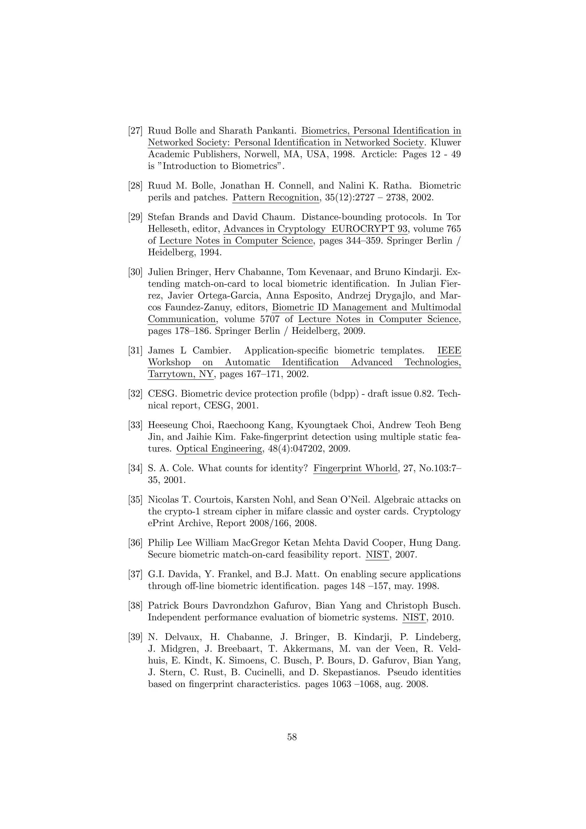 [27] Ruud Bolle and Sharath Pankanti. Biometrics, Personal Identiﬁcation in
Networked Society: Personal Identiﬁcation in Networked Society. Kluwer
Academic Publishers, Norwell, MA, USA, 1998. Arcticle: Pages 12 - 49
is ”Introduction to Biometrics”.
[28] Ruud M. Bolle, Jonathan H. Connell, and Nalini K. Ratha. Biometric
perils and patches. Pattern Recognition, 35(12):2727 – 2738, 2002.
[29] Stefan Brands and David Chaum. Distance-bounding protocols. In Tor
Helleseth, editor, Advances in Cryptology EUROCRYPT 93, volume 765
of Lecture Notes in Computer Science, pages 344–359. Springer Berlin /
Heidelberg, 1994.
[30] Julien Bringer, Herv Chabanne, Tom Kevenaar, and Bruno Kindarji. Ex-
tending match-on-card to local biometric identiﬁcation. In Julian Fier-
rez, Javier Ortega-Garcia, Anna Esposito, Andrzej Drygajlo, and Mar-
cos Faundez-Zanuy, editors, Biometric ID Management and Multimodal
Communication, volume 5707 of Lecture Notes in Computer Science,
pages 178–186. Springer Berlin / Heidelberg, 2009.
[31] James L Cambier. Application-speciﬁc biometric templates. IEEE
Workshop on Automatic Identiﬁcation Advanced Technologies,
Tarrytown, NY, pages 167–171, 2002.
[32] CESG. Biometric device protection proﬁle (bdpp) - draft issue 0.82. Tech-
nical report, CESG, 2001.
[33] Heeseung Choi, Raechoong Kang, Kyoungtaek Choi, Andrew Teoh Beng
Jin, and Jaihie Kim. Fake-ﬁngerprint detection using multiple static fea-
tures. Optical Engineering, 48(4):047202, 2009.
[34] S. A. Cole. What counts for identity? Fingerprint Whorld, 27, No.103:7–
35, 2001.
[35] Nicolas T. Courtois, Karsten Nohl, and Sean O’Neil. Algebraic attacks on
the crypto-1 stream cipher in mifare classic and oyster cards. Cryptology
ePrint Archive, Report 2008/166, 2008.
[36] Philip Lee William MacGregor Ketan Mehta David Cooper, Hung Dang.
Secure biometric match-on-card feasibility report. NIST, 2007.
[37] G.I. Davida, Y. Frankel, and B.J. Matt. On enabling secure applications
through oﬀ-line biometric identiﬁcation. pages 148 –157, may. 1998.
[38] Patrick Bours Davrondzhon Gafurov, Bian Yang and Christoph Busch.
Independent performance evaluation of biometric systems. NIST, 2010.
[39] N. Delvaux, H. Chabanne, J. Bringer, B. Kindarji, P. Lindeberg,
J. Midgren, J. Breebaart, T. Akkermans, M. van der Veen, R. Veld-
huis, E. Kindt, K. Simoens, C. Busch, P. Bours, D. Gafurov, Bian Yang,
J. Stern, C. Rust, B. Cucinelli, and D. Skepastianos. Pseudo identities
based on ﬁngerprint characteristics. pages 1063 –1068, aug. 2008.
58
 